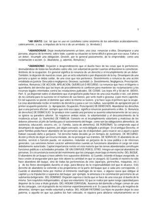 3
*AB IRATO. Loc. lat que se usa en castellano como sinónima de los adverbios acaloradamente,
coléricamente, o sea, a impulsos de la ira o de un arrebato. (v. Arrebato.)
*ABANDONAR. Dejar involuntariamente un bien, una cosa; renunciar a ellos. Desamparar a una
persona, alejarse de la misma, sobre todo, cuando su situación se torna difícil o grave por esa causa. Faltar a
un deber, incumplir una obligación. Desistir, por lo general pasivamente, de lo emprendido; como una
reclamación o acción. (v. Abandono, y, además, Renuncia.)
*ABANDONO. Dejación o desprendimiento que el dueño hace de las cosas que le pertenecen,
desnudándose de todas las facultades sobre ella, con voluntad de perder cuantas atribuciones le cometieran.
Antítesis de la ocupación. En general significa la renuncia de un derecho o el incumplimiento de un deber.
También, la dejación de nuestras cosas, por un acto voluntario o por disposición de la ley. Desamparo de una
persona a quien se debía cuidar, de una cosa que nos pertenece. Desistimiento o renuncia de una acción
entablada en justicia. Descuido o negligencia. Desaseo, suciedad. (v. Desistimiento, Negligencia, Prescripción,
extintiva, Renuncia.) DE ACCION, APELACION, QUERELLA O RECURSO. La renuncia que hace el litigante o
querellante del derecho que las leyes de procedimiento le confieren para mantener las reclamaciones y los
recursos legales intentados contra las resoluciones judiciales. DE COSAS. Las leyes 49 y 50 del tít. XXVIII,
Part. V, ya disponían sobre el abandono que el propietario podía hacer de una cosa mueble o raíz, con ánimo
de no contarla para lo sucesivo en el número de sus bienes, por serle inútil o gravosa, o por mero capricho.
En tal supuesto se pierde el dominio que sobre la misma se tuviere, y la hace suya el primero que la ocupe.
La cosa abandonada recibe el nombre de derelicta y pasa a ser res nullíus, susceptible de apropiación por el
primer ocupante posterior. (v. Apropiación, Ocupación, Prescripción) DE DERECHOS. Abandonar los derechos
que a una persona afectan, siempre que ésta sea capaz, significa renunciar pasivamente a ellos. (v. Renuncia
de derechos) DE DOMICILIO. Se produce éste cuando una persona se ausenta voluntariamente de su casa y
se ignora su paradero ulterior. Se requieren ambas notas: la voluntariedad y el desconocimiento de la
residencia actual. (v. Domicilio) DE FAMILIA. Consiste en el incumplimiento voluntario y malicioso de los
deberes atinentes al jefe de familia para el sostenimiento del hogar; como son las obligaciones alimenticia, de
asistencia, educación, socorro, etc. (v. Familia, Juicio de alimentos). DE PERSONAS. Se comprende aquí el
desamparo de aquellas a quienes, por algún concepto, se está obligado a proteger. En el antiguo Derecho, el
pater familias podía hacer abandono de las personas que de él dependían, para resarcir así a aquel a quien
habían causado daño o perjuicio. Tal derecho había decaido ya en tiempos de Justiniano. DE RECURSO.
Acción y efecto de dejar un recurso iniciado, de no proseguir sus trámites. DE SERVICIO. El abandono de un
destino, servicio o función puede, en ocasiones, redundar en perjuicio de la cosa pública o de intereses
generales. Las sanciones tienen carácter administrativo cuando un funcionario abandona el cargo sin estar
debidamente autorizado. Capital importancia reviste en esta materia que las tareas abandonadas constituyan
funciones públicas o actividades privadas. DE UN CONYUGE POR EL OTRO. Integra un especial abandono de
personas. En circunstancia esencial del matrimonio que los cónyuges vivan bajo el mismo techo. DEL BUQUE.
El abandono de un buque o nave admite tres supuestos distintos: a) Cuando, estando el buque asegurado, se
hace cesión al asegurador para que éste abone la cantidad en que se aseguró. b) Cuando el naviero no sólo
hace abandono del buque, sino de todas las pertenencias de éste (aparejos, pertrechos, máquinas, etc.)
y de los fletes devengados durante el viaje, para librarse de la responsabilidad civil que le alcance. Este
derecho de abandono se extiende a los propietarios en la parte del buque que a cada uno corresponda. c)
Cuando el abandono tiene por motivo el inminente naufragio de la nave, o alguna causa que obligue al
capitán y a la tripulación a separarse del buque; por ejemplo, la amenaza o la conminación perentoria de un
submarino beligerante. DEL DOMINIO. Dejación expresa o tácita que se hace de una cosa por el dueño de la
misma. Son requisitos indispensables: a) que sea voluntario; b) que se realice por quien tenga capacidad para
disponer de la cosa a título gratuito. DEL HOGAR CONYUGAL. Ausencia del domicilio u hogar común de uno
de los cónyuges, con el propósito de no retornar espontáneamente a él. Es causa de divorcio y de negativa de
alimentos, siempre que medie voluntad y malicia. DEL HOGAR PATERNO Los hijos no pueden dejar la casa
paterna, o aquella en que sus padres los han colocado, ni siquiera para alistarse voluntariamente en el
 