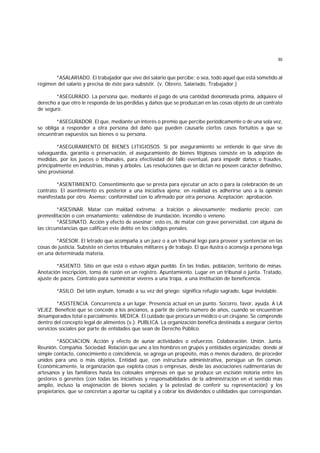 30
*ASALARIADO. El trabajador que vive del salario que percibe; o sea, todo aquel que está sometido al
régimen del salario y precisa de éste para subsistir. (v. Obrero, Salariado, Trabajador.)
*ASEGURADO. La persona que, mediante el pago de una cantidad denominada prima, adquiere el
derecho a que otro le responda de las pérdidas y daños que se produzcan en las cosas objeto de un contrato
de seguro.
*ASEGURADOR. El que, mediante un interés o premio que percibe periódicamente o de una sola vez,
se obliga a responder a otra persona del daño que pueden causarle ciertos casos fortuitos a que se
encuentran expuestos sus bienes o su persona.
*ASEGURAMIENTO DE BIENES LITIGIOSOS. Si por aseguramiento se entiende lo que sirve de
salvaguardia, garantía o preservación, el aseguramiento de bienes litigiosos consiste en la adopción de
medidas, por los jueces o tribunales, para efectividad del fallo eventual, para impedir daños o fraudes,
principalmente en industrias, minas y árboles. Las resoluciones que se dictan no poseen carácter definitivo,
sino provisional.
*ASENTIMIENTO. Consentimiento que se presta para ejecutar un acto o para la celebración de un
contrato. El asentimiento es posterior a una iniciativa ajena; en realidad es adherirse uno a la opinión
manifestada por otro. Asenso; conformidad con lo afirmado por otra persona. Aceptación; aprobación.
*ASESINAR. Matar con maldad extrema: a traición o alevosamente; mediante precio; con
premeditación o con ensañamiento; valiéndose de inundación, incendio o veneno.
*ASESINATO. Acción y efecto de asesinar; esto es, de matar con grave perversidad, con alguna de
las circunstancias que califican este delito en los códigos penales.
*ASESOR. El letrado que acompaña a un juez o a un tribunal lego para proveer y sentenciar en las
cosas de justicia. Subsiste en ciertos tribunales militares y de trabajo. El que ilustra o aconseja a persona lega
en una determinada materia.
*ASIENTO. Sitio en que está o estuvo algún pueblo. En las Indias, población, territorio de minas.
Anotación inscripción, toma de razón en un registro. Apuntamiento. Lugar en un tribunal o junta. Tratado,
ajuste de paces. Contrato para suministrar víveres a una tropa, a una institución de beneficencia.
*ASILO. Del latín asylum, tomado a su vez del griego; significa refugio sagrado, lugar inviolable.
*ASISTENCIA. Concurrencia a un lugar. Presencia actual en un punto. Socorro, favor, ayuda. A LA
VEJEZ. Beneficio que se concede a los ancianos, a partir de cierto número de años, cuando se encuentran
desamparados total o parcialmente. MEDICA. El cuidado que procura un médico o un cirujano. Se comprende
dentro del concepto legal de alimentos (v.). PUBLICA. La organización benéfica destinada a asegurar ciertos
servicios sociales por parte de entidades que sean de Derecho Público.
*ASOCIACION. Acción y efecto de aunar actividades o esfuerzos. Colaboración. Unión. Junta.
Reunión. Compañía. Sociedad. Relación que une a los hombres en grupos y entidades organizadas; donde al
simple contacto, conocimiento o coincidencia, se agrega un propósito, más o menos duradero, de proceder
unidos para uno o más objetos. Entidad que, con estructura administrativa, persigue un fin común.
Económicamente, la organización que explota cosas o empresas, desde las asociaciones rudimentarias de
artesanos y las familiares hasta los colosales empresas en que se produce un escisión notoria entre los
gestores o gerentes (con todas las iniciativas y responsabilidades de la administración en el sentido más
amplio, incluso la enajenación de bienes sociales y la potestad de conferir su representación) y los
propietarios, que se concretan a aportar su capital y a cobrar los dividendos o utilidades que correspondan.
 