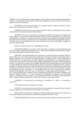 31
CRIMINAL. Pareja, cuadrilla, grupo u organización que concibe, prepara, ejecuta o ampara hechos delictivos.
ILICITA. La constituída por varias personas cuando está prohibida por la ley, por razón de los fines que se
proponen quienes la constituyen.
*ASOCIADO. Se dice del que acompaña a otro con igual carácter en alguna comisión o encargo.
Miembro de una asociación o sociedad. (v. Socio.)
*ASONADA Reunión de numerosas personas con objeto de alterar el orden público y para conseguir
violentamente un fin, por lo general de carácter político.
*ASTREINTE. Voz francesa, que significa una condena conminatoria o compulsiva. En la definición de
Planiol y Ripert, es tanto como la condena pecuniaria, impuesta a título conminatorio, y por medio de un
constreñimiento provisional, a razón de tanto por día de retraso (o por cualquiera otra unidad de tiempo
apropiada a las circunstancias), y destinada a obtener del deudor la efectividad de una obligación de hacer y,
en ciertos casos, de una obligación de dar, con la amenaza de una pena considerable, susceptible de
aumentar indefinidamente.
*ASTUCIA. Ardid para lograr un fin. Habilidad para engañar.
*ATELIERS NATIONAUX. Loc. francesa. Talleres nacionales, en español; en ellos dió ocupación, a los
obreros sin trabajo, el gobierno provisional francés, en 1848. Fueron fundados por inspiración de Luis Blanc,
quien había proyectado los llamados ateliers sociaux.
*ATENTADO. Todo ataque dirigido contra una persona, sus derechos o bienes. Agresión. Amenaza.
Abuso. Delito o exceso al ejecutar algo contra lo dispuesto en las leyes. Se habla así de atentado contra la
libertad individual, como al practicar una detención ilegal; de atentado contra el orden establecido, al
rebelarse contra él, al conspirar contra el mismo u ofender a sus representantes, a la autoridad en general;
de atentados contra el pudor, como toda la escala, dirigida especialmente por el hombre contra la voluntad de
la mujer, o con abuso de su inexperiencia o debilidad, que abarca desde el simple abuso contra la honestidad
y el abuso deshonesto (especies distintas) hasta los delitos severamente castigados de incesto, estupro y
violación (v.). Más específicamente, el delito de emplear vías de hecho contra la autoridad o sus agentes, por
desobediencia, desacato o resistencia a una u otros, que integran las formas leves, o la sedición o rebelión,
que constituyen los casos más graves. (v. las principales voces cit.). Abuso cometido por la autoridad.
CONTRA LA AUTORIDAD. El Cód. Pen. esp., en su artículo 231, establece que cometen atentado: "1 Los
que, sin alzarse públicamente, emplearen fuerza o intimidación para alguno de los objetos señalados en los
delitos de rebelión o sedición; 2 los que acometieren a la autoridad o sus agentes o a los funcionarios
públicos, o emplearen fuerza contra ellos, o los intimidaren gravemente o les hicieren resistencia también
grave, cuando se hallaren ejerciendo las funciones de su cargo, o con ocasión de ellas".
*ATENUANTE. La circunstancia que disminuye la gravedad de un delito. (v Circunstancias
atenuantes.)
*ATESTACION. Decbración, deposición de testigo.
*ATESTADO. Instrumento o documento oficial en que la autoridad o sus agentes hacen constar la
certeza de alguna cosa; por lo general, una infracción o un accidente.
*ATESTIGUAR. Acto de declarar o deponer un testigo en algún asunto judicial, sobre certeza de un
hecho determinado, acerca de puntos y antecedentes que puedan esclarecer el caso.
*ATRIBUIR JURISDICCION. Extender la competencia de un juez, dándole un poder que no tiene por
 