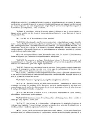 32
el título de su institución La atribución de jurisdicción puede ser consentida expresa o tácitamente; lo primero,
cuando ambas partes están de acuerdo en que determinado juez intervenga; y lo segundo, cuando, sabiendo
que no es competente por razón de jurisdicción, ningún litigante plantea la consiguiente excepción de
incompetencia. (v. Competencia, Fuero, Jurisdicción.)
*AUBANA. Se entendía por derecho de aubana, albana o albinagio el que el soberano tenía, en
algunos países, para heredar los bienes de los extranjeros que fallecieran en sus dominios sin haberse
naturalizado en ellos.
*AUCTORITAS. Voz lat. Autoridad autorización, asistencia.
*AUDIENCIA. Del verbo audire; significa el acto de oír un juez o tribunal a las partes, para decidir los
pleitos y causas. También se denomina audiencia el propio tribunal cuando es colegiado, y el lugar donde
actúa. Distrito jurisdiccional. Cada una de las sesiones de un tribunal. Cada una de las fechas dedicadas a una
extensa causa ante el juez o sala que ha de sentenciar. Recepción del soberano o autoridad elevada (como
ministro embajador, jerarca de la Iglesia), para oír las peticiones que se le formulan, ser objeto de cortesía o
cumplimientos, o resolver algun caso.
*AUDITOR. De la palabra latina auditor, derivada del verbo audio, oír, atender. Es generalmente el
letrado de los jueces que carecen de conocimientos exactos del Derecho.
*AUSENCIA. No presencia en un lugar. Alejamiento del mismo. En Derecho, la ausencia es la
situación de quien se encuentra fuera del lugar de su domicilio, sin que se sepa su paradero, sin constar
además si vive o ha muerto, y sin haber dejado representante.
*AUSENTE. Quien no se encuentra en el lugar de referencia. Quien no estima presente donde debe.
En materia de prescripciones, el que no reside en el mismo lugar; lo cual duplica por lo común el plazo
prescriptivo si tal ausencia dura sin interrupción al menos un año.
*AUSENTISMO. Costumbre de ciertos propietarios de residir fuera del lugar donde radica sus bienes.
Se han adoptado diversas medidas para combatir el ausentismo o absentismo pues, al separar al hombre de
la tierra, provoca perjuicios a la economía.
*AUTARQUIA. Palabra de origen griego, que significa autogobierno, autonomía.
*AUTENTICA. Copia autorizada de una orden u otro documento. Cualquiera de las constituciones
recopiladas, por orden de Justiniano, al fin del Código. Llámanse también Auténticas los extractos o
compendios que hizo de las Novelas el jurisconsulto alemán Irnerio; y que puso en forma de notas al margen
de las leyes del Código modificadas por aquéllas.
*AUTENTICAR. Autorizar o legalizar un acto o documento, revistiéndolo de ciertas formas y
solemnidades, para su mayor firmeza y validez.
*AUTENTICIDAD. La circunstancia o el requisito que hace auténtica algun cosa. Sello o carácter de
verdad que la ley imprime a ciertos actos
*AUTENTICO. Lo acreditado de modo verdadero, cierto y positivo. Lo autorizado o legalizado de
modo que haga fe pública. El documento que, por sus circunstancias, debe ser creído. En otros tiempos se
llamaba auténticos a los bienes sujetos a un gravamen o carga.
*AUTO. Decreto judicial dado en alguna causa civil o criminal. Expresa Escriche que el juez dirige el
orden del proceso con sus autos interlocutorios o providencias, y decide la cuestión principal por medio de su
 