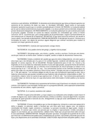 33
sentencia o auto definitivo. ACORDADO. Se denomina así la determinación que toma un tribunal supremo con
asistencia de los miembros de todas sus salas. (v. Acordada.) APELABLE. Aquel contra el cual puede
interponer apelación la parte que se considere perjudicada por el mismo. DE PRISION. La resolución judicial
por la cual se ordena la detención de un presunto culpable, o se eleva a prisión la de un detenido, después de
prestar declaración indagatoria. DE PROCESAMIENTO. La resolución judicial por la cual se declara procesado
al presunto culpable, teniendo en cuenta los indicios racionales de criminalidad que contra el mismo
concurren. DE FE. Ceremonia que, para castigo público de los penitenciados, seguía el pronunciamiento de
una sentencia por el Tribunal de la Inquisición. DEFINITIVO. El que tiene fuerza de sentencia, por decidir la
causa o pleito, aun dictado incidentalmente. PARA MEJOR PROVEER. El dictado por los jueces, conclusos ya y
terminados los autos, con objeto de practicar alguna diligencia que estiman necesaria para resolver la
cuestión con mayor garantía de acierto.
*AUTOCONTRATO. Contrato del representante consigo mismo.
*AUTOCRACIA. Esta palabra deriva del griego, y significa fuerza propia.
*AUTOGRAFO. Del griego autos, uno mismo, y grafos, escrito o escritura. Escrito por uno mismo;
escrito por mano de su mismo autor También el original, cuando se habla de documentos manuscritos.
*AUTONOMIA. Estado y condición del pueblo que goza de entera independencia, sin estar sujeto a
otras leyes que a las dictadas por él y para él. En sentido figurado, condición del individuo que de nadie
depende en ciertos aspectos. DE LA VOLUNTAD. Principio fundamental para el Cód. Civ. francés y los
inspirados en él (o sea todos los redactados durante el curso del siglo pasado, excepción hecha del alemán)
es la autonomía de la voluntad, que se enfrenta al de la declaración de ésta El principio se traduce en la
norma que fija el art. 1.197 del Cód. Civ. arg.: "Las convenciones hechas en los contratos forman para las
partes una regla a la cual deben someterse como a la ley misma". Principio éste que se complementa por el
art. 1.198, que expresa: "Los contratos obligan no sólo a lo que esté formalmente expresado en ellos, sino a
todas las consecuencias que puedan considerarse que hubiesen sido virtualmente comprendidas en ellos". Es
conveniente, empero, tener en cuenta lo que expresa el art. 21 del cit. cód.: "Las convenciones particulares
no pueden dejar sin efecto las leyes en cuya observancia estén interesados el orden público y las buenas
costumbres".
*AUTONOMISTA. Partidario de la autonomía del territorio a que él pertenece en relación con el poder
central o con respecto a una metrópoli. Partido que en su programa defiende, como aspiración fundamental,
la autonomía de una colonia, región o provincia.
*AUTOPSIA. Es el examen anatómico del cadáver.
*AUTOR. El sujeto activo del delito; y el que coopera a su realización como cómplice o autor moral. El
creador de alguna cosa. Quien realiza una obra literaria, artística o científica. Causa de algún hecho. Causante
o persona de quien procede el derecho de otro. Antiguamente se dijo por actor (demandante en lo civil o
acusador en lo penal.)
*AUTORIDAD. El texto o las palabras que se citan de alguna ley, intérprete o autor para apoyo de lo
dicho o alegado. La potestad, poder o facultad que uno tiene para hacer alguna cosa. Los poderes
constituídos del Estado, región, provincia o municipio. La persona revestida de algún poder, mando o
magistratura. El carácter que reviste una persona por su empleo o representación. Crédito concedido a
alguien en una materia, por sus conocimientos, calidad o fama. Poder que una persona tiene sobre otra que
le está subordinada. ADMINISTRATIVA. Delegado del poder ejecutivo, encargado de la gestión de los actos
que interesan a la Administración pública para cumplimiento de sus fines, ejecutando y haciendo ejecutar las
leyes y las disposiciones de la autoridad constituída. CONSTITUIDA. Representante del poder público, el que
 