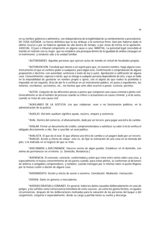 34
en su nombre gobierna o administra, con independencia de la legitimidad de su nombramiento o procedencia.
DE COSA JUZGADA. La fuerza definitiva que la ley atribuye a la sentencia firme, bien por haberse dado el
último recurso o por no haberse apelado de ella dentro de tiempo, o por vicios de forma en la apelación.
JUDICIAL. El juez o tribunal competente en alguna causa o caso. MARITAL. La potestad legal concedida al
marido en relación con su mujer, que no establece una jerarquía dentro de la igualdad de ambos cónyuges en
el matrimonio; y tendente sólo a la unidad familiar.
*AUTORIDADES. Aquellas personas que ejercen actos de mando en virtud de facultades propias.
*AUTORIZACION. Facultad que damos a un sujeto para que, en nuestro nombre, haga alguna cosa.
Instrumento en que se confiere poder a cualquiera, para algún acto. Confirmación o comprobación de alguna
proposición o doctrina, con autoridad, sentencia o texto de ley o autor. Aprobación o calificación de alguna
cosa. Consentimiento, expreso o tácito, que se otorga a cualquier persona dependiente de otra, o que se halla
en la imposibilidad de gestionar en nombre propio o ajeno, con el objeto de que realice lo prohibido o
imposible sin tal requisito. Acto de dar fe o certiticar en un instrumento público, en autos o expedientes, los
notarios, escribanos, secretarios, etc., los hechos que ante ellos ocurren o pasan. Licencia. permiso.
*AUTOS. Conjunto de las diferentes piezas o partes que componen una causa criminal o pleito civil.
Generalmente se da el nombre de proceso cuando se refiere a actuaciones en causa criminal; y el de autos,
cuando se trata de una causa civil.
*AUXILIARES DE LA JUSTICIA. Los que colaboran, sean o no funcionarios públicos, en la
administración de la justicia.
*AUXILIO. Del latín auxilium significa ayuda, socorro, amparo y asistencia.
*AVAL. Dentro del comercio, el afianzamiento, dado por un tercero, para pagar una letra de cambio.
*AVALAR. Firmar un documento de crédito, comprometiéndose a satisfacer su valor si no lo venfica el
obligado directamente a ello. Dar o suscribir un aval político.
*AVALISTA. El que da el aval. El que afianza una letra de cambio o un pagaré dado por un tercero.
*AVALUO. Acción y efecto de valuar; esto es, de fijar la estimación de una cosa en la moneda del
país, o la indicada en el negocio de que se trate.
*AVECINARSE o AVECINDARSE. Hacerse vecino de algún pueblo. Establecer en él domicilio, con
ánimo de permanecer en el mismo. (v. Domicilio, Residencia.)
*AVENENCIA. El convenio, concierto, conformidad y unión que reina entre varios sobre una cosa, y
especialmente el mutuo consentimiento de las partes cuando, para evitar pleitos, se conforman al dictamen
de árbitros o amigables componedores; y también, cuando transigen por sí mismas sobre el punto litigioso
por la mutua cesión o dación de alguna cosa.
*AVENIMIENTO. Acción y efecto de avenir o avenirse. Conciliación. Mediación, transacción.
*AVERIA. Daño en géneros o mercaderías.
*AVERIAS GRUESAS o COMUNES. En general, todos los daños causados deliberadamente en caso de
peligro, y los sufridos como consecuencia inmediata de estos sucesos; así como los gastos hechos, en iguales
circunstancias, después de las deliberaciones motivadas para la salvación de las personas del buque o del
cargamento, conjunta o separadamente, desde su carga y partida hasta su vuelta y descarga.
 