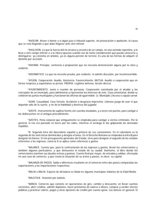 35
*AVOCAR. Atraer o llamar a sí algún juez o tribunal superior, sin provocación o apelación, la causa
que se está litigando o que debe litigarse ante otro inferior.
*AVULSION. Lo que la fuerza del río arranca y arrastra de un campo, en una avenida repentina, y lo
lleva a otro campo inferior o a la ribera opuesta cuando sea de tanta consideración que pueda conocerse y
distinguirse; ya consistía en árboles, ya en alguna porción de terreno. Es una de las formas de adquirir el
dominio por accesión.
*AXIOMA. Principio, sentencia o proposición que no necesita demostración alguna por lo clara y
evidente.
*AXIOMATICO. Lo que no necesita prueba, por evidente; ni admite discusión, por incontrovertible.
*AYUDA. Cooperación. Auxilio. Asistencia. Favorecimiento. MUTUA. Auxilio o cooperación que en
forma recíproca y espontánea se presta. PROPIA. Legítima defensa. Acción directa.
*AYUNTAMIENTO. Junta o reunión de personas. Corporación constituída por el alcalde y los
concejales de un municipio, para administrar y representar los intereses de éste. Casa consistorial, donde se
celebran las juntas municipales y funcionan las oficinas de igual índole. (v. Municiplo.) Acceso o cópula carnal.
*AZAR. Casualidad. Caso fortuito. Accidente o desgracia imprevista. Llámase juego de azar el que
depende sólo de la suerte, y no de la habilidad y destreza del jugador.
*AZOTE. Instrumento de suplicio hecho con cuerdas anudadas, y a veces con puntas, para castigar a
los delincuentes en el antiguo procedimiento.
*AZOTES. Pena corporal que antiguamente se empleaba para castigar a ciertos criminales. Por lo
general, el reo era paseado en burro por las calles, mientras el verdugo le iba golpeando las desnudas
espaldas.
*B. Segunda letra del abecedario español y primera de sus consonantes. En el calendario es la
segunda.de las siete letras dominicales y designa el lunes. En el Derecho Romano se empleaba la letra B para
designar los bienes. En los presupuestos generales del Estado, sirve para designar el segundo de los estados
referentes a los ingresos, como la A se aplica como referencia a gastos.
*BALANCE. Cuenta que, para la confrontación de los ingresos y gastos, llevan los comerciantes y
también algunos particulares, y que demuestra el estado de su caudal. Asimismo, el libro donde los
comerciantes asientan sus deudas activas y pasivas. Cuenta final por mayor, de entradas y salidas, efectuada
en una casa de comercio, y que revela la situación de su activo y pasivo, es decir, su capital.
*BALANZA DE PAGOS. Saldo o diferencia resultante en el comercio entre dos países comparadas las
exportaciones y las importaciones respectivas.
*BALIA o BALIA. Especie de dictadura es tilada en algunos municipios italianos de la Edad Media.
*BALOTAJE. Votación por balotas.
*BANCA. Comercio que consiste en operaciones de giro, cambio y descuento, en llevar cuentas
corrientes, abrir créditos, admitir depósitos, hacer préstamos de valores o dinero, comprar y vender efectos
públicos y practicar cobros, pagos y otras opciones de crédito por cuenta ajena. Los bancos en general. El
 