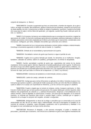 36
conjunto de banqueros. (v. Banco.)
*BANCARROTA. Cesación o suspensión que hace un comerciante, u hombre de negocios, de su giro o
tráfico, sin pagar sus deudas. Mercantilmente, quiebra o bancarrota son sinónimos, aunque la voz técnica sea
sin duda aquélla y no ésta. La bancarrota se divide en simple y fraudulenta; la primera, cuando no ha tenido
otra causa que la culpa o ciertas faltas del quebrado; y la segunda, cuando hay fraude o dolo por parte de
éste. (v. Quiebra.)
*BANCO. En Economía, los bancos son establecimientos que se encargan de concentrar y regular las
operaciones de crédito. En Derecho constituyen generalmente sociedades anónimas dedicadas a realizar las
múltiples operaciones comerciales originadas por el dinero y los títulos que lo representan, considerados como
mercancías. Configuran, por tanto, entidades mercantiles que comercian con el dinero.
*BANDA. Asociación de tres o más personas destinada a cometer delitos múltiples e indeterminados.
Constituye circunstancia agravante el delito de robo en banda. (v. Cuadrilla.)
*BANDERA. Símbolo de la nacionalidad y representación de la patria.
*BANDERIA. Parcialidad o número de gente que favorece o sigue el partido de uno.
*BANDIDO. Fugitivo de la justicia llamado por bando. Se denomina así al malhechor, forajido,
bandolero, salteador de caminos, ladrón en cuadrilla y, principalmente, al criminal en despoblado.
*BANDO. Facción, parcialidad o partido de gente que, separándose del común de los demás
ciudadanos, forma cuerpo aparte. Además, disposición o mandato publicado por orden superior. Se diferencia
del edicto en que este último significa anuncio o aviso. Los bandos pueden ser gubernativos o militares. Los
primeros son dictados por la autoridad gubernativa del orden civil; y los segundos por una autoridad militar y
al frente de tropa, para que todos se enteren de la disposición. (v. Edicto, Ley marcial.)
*BANDOLERISMO. Existencia de bandoleros en determinada comarca y época.
*BANDOLERO. Ladrón de campo, salteador de caminos.
*BAQUETAS. Castigo que para ciertas infracciones se aplicaba en la milicia. Consistía en pasar el reo,
lo de prisa que quisiera o pudiere, y desnudo de medio cuerpo para arriba, por entre dos filas de soldados, los
cuales le daban en el cuerpo con el portafusil en infantería, y con las correas de la grupa en caballería.
*BARATERIA. Fraude o engaño que se comete en compras, ventas, trueques o permutas. (v. Dolo,
Evicción.) Delito del juez que no hace justicia sino por precio. De aceptar dádiva por cometer injusticia, debe
hablarse más propiamente de cohecho (v. y además Prevaricación). Desprecio o mercantilización de los
valores morales; como la dignidad, la consecuencia, el honor, con actos que los degradan. En el comercio
marítimo, se entiende por baratería toda acción u omisión ilegal o nociva, cometida por el capitán o
tripulantes de un buque en perjuicio del cargador, armador o asegurador.
*BARRAGANA. Antiguamente se decía de la amiga o concubina que se conservaba en la casa del
amancebado con ella. No era un enlace vago e indeterminado, sino que la barraganía se fundaba en un
contrato de amistad y compañía, cuyas principales condiciones eran la permanencia y fidelidad. A la
barragana le eran concedidos por las leyes ciertos derechos.
*BASTANTEAR. Reconocer el abogado, u otra persona encargada, el poder o mandato del
procurador, y diciendo que es bastante, a los efectos de su admisión en juicio como legítimo mandatario del
 
