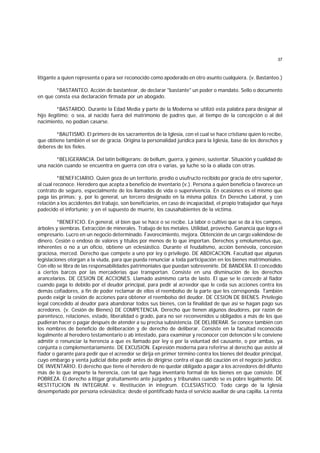 37
litigante a quien representa o para ser reconocido como apoderado en otro asunto cualquiera. (v. Bastanteo.)
*BASTANTEO. Acción de bastantear, de declarar "bastante" un poder o mandato. Sello o documento
en que consta esa declaración firmada por un abogado.
*BASTARDO. Durante la Edad Media y parte de la Moderna se utilizó esta palabra para designar al
hijo ilegítimo; o sea, al nacido fuera del matrimonio de padres que, al tiempo de la concepción o al del
nacimiento, no podían casarse.
*BAUTISMO. El primero de los sacramentos de la Iglesia, con el cual se hace cristiano quien lo recibe,
que obtiene también el ser de gracia. Origina la personalidad jurídica para la Iglesia, base de los derechos y
deberes de los fieles.
*BELIGERANCIA. Del latín belligerans: de bellum, guerra, y genere, sustentar. Situación y cualidad de
una nación cuando se encuentra en guerra con otra o varias, ya luche so la o aliada con otras.
*BENEFICIARIO. Quien goza de un territorio, predio o usufructo recibido por gracia de otro superior,
al cual reconoce. Heredero que acepta a beneficio de inventario (v.). Persona a quien beneficia o favorece un
contrato de seguro, especialmente de los llamados de vida o supervivencia. En ocasiones es el mismo que
paga las primas; y, por lo general, un tercero designado en la misma póliza. En Derecho Laboral, y con
relación a los accidentes del trabajo, son beneficiarios, en caso de incapacidad, el propio trabajador que haya
padecido el infortunio; y en el supuesto de muerte, los causahabientes de la víctima.
*BENEFICIO. En general, el bien que se hace o se recibe. La labor o cultivo que se da a los campos,
árboles y siembras. Extracción de minerales. Trabajo de los metales. Utilidad, provecho. Ganancia que logra el
empresario. Lucro en un negocio determinado. Favorecimiento, mejora. Obtención de un cargo valiéndose de
dinero. Cesión o endoso de valores y títulos por menos de lo que importan. Derechos y emolumentus que,
inherentes o no a un oficio, obtiene un eclesiástico. Durante el feudalismo, acción benévola, concesión
graciosa, merced. Derecho que compete a uno por ley o privilegio. DE ABDICACION. Facultad que algunas
legislaciones otorgan a la viuda, para que pueda renunciar a toda participación en los bienes matrimoniales.
Con ello se libra de las responsabilidades patrimoniales que puedan sobrevenirle. DE BANDERA. El concedido
a ciertos barcos por las mercaderías que transportan. Consiste en una disminución de los derechos
arancelarios. DE CESION DE ACCIONES. Llamado asimismo carta de lasto. El que se le concede al fiador
cuando paga lo debido por el deudor principal, para pedir al acreedor que le ceda sus acciones contra los
demás cofiadores, a fin de poder reclamar de ellos el reembolso de la parte que les corresponda. También
puede exigir la cesión de acciones para obtener el reembolso del deudor. DE CESION DE BIENES. Privilegio
legal concedido al deudor para abandonar todos sus bienes, con la finalidad de que así se hagan pago sus
acredores. (v. Cesión de Bienes) DE COMPETENCIA. Derecho que tienen algunos deudores, por razón de
parentesco, relaciones, estado, liberalidad o grado, para no ser reconvenidos u obligados a más de los que
pudieran hacer o pagar después de atender a su precisa subsistencia. DE DELIBERAR. Se conoce también con
los nombres de beneficio de deliberación y de derecho de deliberar. Consiste en la facultad reconocida
legalmente al heredero testamentario o ab intestado, para examinar y reconocer con detención si le conviene
admitir o renunciar la herencia a que es llamado por ley o por la voluntad del causante, o por ambas, ya
conjunta o complementariamente. DE EXCUSION. Expresión moderna para referirse al derecho que asiste al
fiador o garante para pedir que el acreedor se dirija en primer término contra los bienes del deudor principal,
cuyo embargo y venta judicial debe pedir antes de dirigirse contra el que dió caución en el negocio jurídico.
DE INVENTARIO. El derecho que tiene el heredero de no quedar obligado a pagar a los acreedores del difunto
más de lo que importe la herencia, con tal que haga inventario formal de los bienes en que consiste. DE
POBREZA. El derecho a litigar gratuitamente ante juzgados y tribunales cuando se es pobre legalmente. DE
RESTITUCION IN INTEGRUM. v. Restitución in íntegrum. ECLESIASTICO. Todo cargo de la Iglesia
desempeñado por persona eclesiástica; desde el pontificado hasta el servicio auxiliar de una capilla. La renta
 