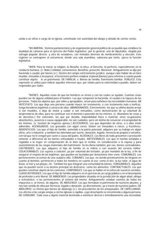 38
unida a un oficio o cargo de la Iglesia, constituido con autoridad del obispo y dotado de ciertas rentas.
*BICAMERAL. Sistema parlamentario y de organización general política de un pueblo que establece la
dualidad de cámaras para el ejercicio del Poder legislativo; por lo general, una de diputados, elegida por
sufragio popular directo; y otra de senadores, con métodos diversos de nombramiento y elección. Este
régimen se contrapone al unicameral, donde una sola asamblea, soberana por tanto, ejerce la función
legislativa.
*BIEN. Para la moral, la religión, la filosofía, la ética, el Derecho, lo perfecto, especialmente en la
conducta humana. (v. Malo.) Utilidad, conveniencia. Beneficio, provecho. Bienestar. Antiguamente se dijo por
hacienda o caudal, por bienes (v.). Dentro dcl campo estrictamente jurídico, aunque cabe hablar de un bien
mueble, inmueble o incorporal, el tecnicismo prefiere emplear el plural (bienes) para referirse a cuanto puede
constituir objeto le un patrimonio. DE FAMILIA. v. Bienes de familia, Patrimonio familiar. PUBLICO. Esta
expresión se utiliza para indicar aquellos intereses que, por vitales para la colectividad o pueblo, deben ser
respetados por todos.
*BIENES. Aquellas cosas de que los hombres se sirven y con las cuales se ayudan. Cuantas cosas
pueden ser de alguna utilidad para el hombre. Las que componen la hacienda, el caudal o la riqueza de las
personas. Todos los objetos que, por útiles y apropiables, sirvan para satisfacer las necesidades humanas. AB
INTESTATO. Los que deja una persona cuando muere sin testamento, o con testamento nulo o ineficaz,
tenga herederos legítimos o carezca de ellos. ABANDONADOS. Estrictamente, los que su último dueño arroja
si son muebles, o deja de visitar y cuidar si son inmuebles, como demostración de su voluntad de
desprenderse de ellos, para no continuar con el dominio o posesión de los mismos. (v. Abandono de cosas y
de derechos.) Por extensión, los que por desidia, imposibilidad física o material, otras ocupaciones
absorbentes, ausencia o causa equiparable, no son cuidados; pero sin ánimo de renunciar a la propiedad de
los mismos. (v. Gestión de negocios ajenos.) ACCESORIOS. Los que dependen de otros, o a ellos están
adheridos. ACENSUADOS. Los gravados con algún censo. Deben ser inmuebles o raíces, y fructíferos.
ADVENTICIOS. Los que el hijo de familia, sometido a la patria potestad, adquiere por su trabajo en algún
oficio, arte o industria; y también los obtenidos por suerte, donación, legado, herencia de propios o extraños,
con tal que no le vengan por razón o causa del padre. ALODIALES. Los libres de todo gravamen o prestación
señorial, a diferencia de los bienes enfeudados o feudos. ANTIFERNALES. Los que el marido señalaba o
regalaba a la mujer en compensación de la dote que él recibía, en consideración a la esposa y para
sostenimiento de las cargas materiales del matrimonio. Se les llama también, por eso, bienes contradotales.
CASTRENSES. Los que adquiere el hijo de familia en la milicia o con ocasión del servicio militar.
COLACIONABLES. Los sujetos a colación, ya por voluntad del testador, ya por mandato de la ley, a fin de
asegurar el respeto de las legítimas, que pueden ser burladas por donaciones inter vivos. COMUNALES. Los
pertenecientes al común de una ciudad o villa. COMUNES. Los que, no siendo privativamente de ninguno en
cuanto al dominio, pertenecen a todos los hombres en cuanto al uso; como el aire, la luz solar, el agua de
lluvia, el mar y sus playas, etc. También los que integran una comunidad de bienes. CONSUMIBLES. Aquellos
que no pueden servir a su destino principal sin destruirse; como los alimentos. CONTRACTUALES. Los que
pueden constituir objeto de los contratos. CORPORALES. Los que se hallan en la esfera de nuestros sentidos.
CUASICASTRENSES. Los que el hijo de familia adquiere en el ejercicio de un cargo público o en el desempeño
de profesión o arte liberal. DE ABADENGO. Las propiedades situadas en la jurisdicción de algún abad, obispo
o eclesiástico; o las pertenecientes al señorío del mismo. Antiguamente estaban exentos de todos los
impuestos o, al menos, de algunos. DE ABOLENGO. Los que formaban el patrimonio de nuestros abuelos, y
nos han venido de ellos por herencia, legado o donación; ya directamente, ya a través de nuestros padres. DE
ABOLORIO. Lo mismo que bienes de abolengo (v.), los procedentes de los antepasados. DE CAPELLANIAS.
Los afectos a las cargas anejas a ciertas iglesias o capillas, cuyo desempeño se encomienda a alguna persona.
DE CONSUMO. Toda cosa u objeto material destinado a satisfacer directa e inmediatamente una necesidad,
 