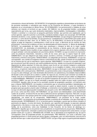 39
conveniencia o deseo del hombre. DE DIFUNTOS. En la legislación española se denominaban así los bienes de
las personas nacionales o extranjeras que morían en las Provincias de Ultramar, y cuyos herederos o
legatarios no se encontraban en dichas tierras. DE EXTRANJEROS. Los pertenecientes a súbditos de otras
naciones con relación al territorio en que residen. DE FAMILIA. Los de propiedad familiar y protegidos
especialmente por la ley, que suele declararlos inalienables, imprescriptibles, inembargables e indivisibles.
Tienden a constituir o a conservar un pequeño patrimonio familiar, que permita una explotación, por lo
común agrícola, capaz de sustentar a una familia, y tendente también a lograr una casa propia. DE FORTUNA.
Sinónimos de bienes; o sea, caudal o riqueza. DE PROPIEDAD PRIVADA. Los que integran el patrimonio de las
personas; o, como decían las Partidas, los que pertenecen "señaladamente a cada hombre para poder ganar
o perder el señorío de ellas" (Part. III, tít. XXVIII, ley 2ª). DE REALENGO. Los bienes de los pecheros, los
sujetos al pago de impuesto o contribuciones a favor de los reyes, a diferencia de los exentos de tales
prestaciones; como los de la nobleza y el clero, los denominados de manos muertas. (v. Bienes de abadengo.)
DOTALES. Las propiedades de todas clases que constituyen e integran la dote de la mujer casada.
ECLESIASTICOS. Los destinados al sostenimiento de los ministros y demás gastos del culto religioso.
FUNGIBLES. Aquellos bienes muebles en que cualquiera de la especie equivale a otro de la misma cantidad y
en igual cantidad; como dos ejemplares de una misma edición. FUTUROS. Los que no existen en el presente,
como los productos industriales, naturales y civiles de las cosas, pero que se espera hayan de existir.
GANANCIALES. Los que adquieren por título común, lucrativo u oneroso, el marido y la mujer durante el
matrimonio y mientras viven juntos. HEREDITARIOS. Los adquiridos por herencia. IGNORADOS. Los que nos
corresponden, aun cuando no tengamos noticia o conocimiento de ellos, desde el instante de ser propietarios
de los mismos por ley, por la naturaleza o ajena voluntad. INALIENABLES. Los que no se pueden enajenar,
por encontrarse fuera del comercio, por existir prohibición de la ley, debido a un acuerdo de voluntades o por
disposición de última voluntad. En estos dos últimos casos ha de ser con carácter temporal o condicional.
INCORPORALES. Los que no existen sino intelectualmente, los no tangibles ni visibles; como servidumbres,
herencias y, en general, todos los derechos. INDIVISIBLES. Los que se destruyen o sufren grave quebranto al
ser repartidos entre varias personas. INDIVISOS. Los pertenecientes a dos o más personas. INEMBARGABLES.
Los que no cabe embargar, por estar destinados directamente a la subsistencia y necesidades imprescindibles
del deudor (como una parte de su salario o sueldo; las ropas de uso, el lecho) o por constituir sus medios de
trabajo, base de su mantenimiento también, y de que pueda obtener ingresos con que saldar sus obligaciones
o responsabilidades. INMUEBLES. Los que no se pueden transportar de una parte a otra sin su destrucción o
deterioro. LIBRES. Los que no se hayan vinculado y aquellos sobre los cuales no pese carga o gravamen.
LITIGIOSOS. Aquellos sobre los que se ha suscitado cuestión de propiedad o posesión, y se discuten ante
juez o tribunal. MOSTRENCOS. Los muebles o semovientes que se encuentran perdidos o abandonados sin
saberse de su dueño. Se denominan mostrencos por cuanto se deben mostrar, o poner de manifiesto, y
pregonar para que pueda su dueño saber el hallazgo, y reclamarlos si no los hubiera abandonado. MUEBLES.
Los que sin alteración alguna pueden trasladarse de una parte a otra. NO CONSUMIBLES. Los que no perecen
por el uso, como una finca rústica. NO FUNGIBLES. Los que tienen una individualidad; como determinado
cuadro de un pintor, el manuscrito de una obra (a diferencia de los ejemplares impresos). NULLIUS. Los que
a nadie pertenecen; bien porque jamás han estado en dominio de persona alguna o porque su dueño los ha
abandonado, con ánimo de no recuperarlos. PARAFERNALES. Los privativos de la mujer casada.
PARTICULARES. Los integrantes de la propiedad peculiar y exclusiva de un individuo, o los que están bajo su
dominio privado. PATRIMONIALES. En sí, la locución parece tautológica; puesto que los bienes integran el
patrimonio de alguien, el activo del mismo. No obstante, por caprichos del lenguaje, la expresión equivalía
antiguamente a los bienes o cosas que el hijo tenía heredadas del padre o del abuelo; lo procedente de la
familia, de la ascendencia, como una modalidad, la más frecuente, de los bienes de abolengo (v.).
PRESENTES. Aquellos que se encuentran real y actualmente en el patrimonio de una persona. PRINCIPALES.
Los de mayor importancia, extensión o estima en la relación material o incorporal entre varios bienes. Los que
pueden existir por sí y para sí. PRIVADOS DEL ESTADO. Así se denominan en la legislación arg. los que le
corresponden como de propiedad privada, los patrimoniales. PRO INDIVISO. Las cosas o derechos cuya
propiedad pertenece a varias penas por partes iguales o desiguales, pero sin determinación concreta de la
porción del bien que a cada uno pertenece. PROFETICIOS. Los que el hijo sujeto a la patria potestad adquiere
 