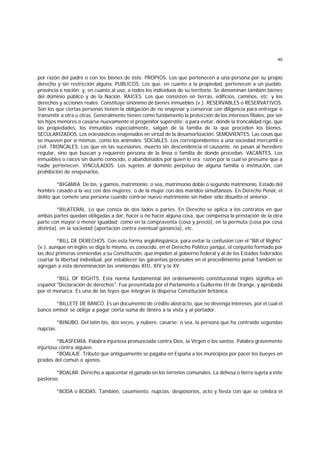 40
por razón del padre o con los bienes de éste. PROPIOS. Los que pertenecen a una persona por su propio
derecho y sin restricción alguna. PUBLICOS. Los que, en cuanto a la propiedad, pertenecen a un pueblo,
provincia o nación; y, en cuanto al uso, a todos los individuos de su territorio. Se denominan también bienes
del dominio público y de la Nación. RAICES. Los que consisten en tierras, edificios, caminos, etc. y los
derechos y acciones reales. Constituye sinónimo de bienes inmuebles (v.). RESERVABLES o RESERVATIVOS.
Son los que ciertas personas tienen la obligación de no enajenar y conservar con diligencia para entregar o
transmitir a otra u otras. Generalmente tienen como fundamento la protección de los intereses filiales, por ser
los hijos menores o casarse nuevamente el progenitor supérstite; o para evitar, donde la troncalidad rige, que
las propiedades, los inmuebles especialmente, salgan de la familia de la que proceden los bienes.
SECULARIZADOS. Los eclesiásticos enajenados en virtud de la desamortización. SEMOVIENTES. Las cosas que
se mueven por sí mismas, como los animales. SOCIALES. Los correspondientes a una sociedad mercantil o
civil. TRONCALES. Los que en las sucesiones, muerto sin descendencia el causante, no pasan al heredero
regular, sino que buscan y requieren persona de la línea o familia de donde procedan. VACANTES. Los
inmuebles o raíces sin dueño conocido, o abandonados por quien lo era; razón por la cual se presume que a
nadie pertenecen. VINCULADOS. Los sujetos al dominio perpetuo de alguna familia o institución, con
prohibición de enajenarlos.
*BIGAMIA. De bis, y gamos, matrimonio; o sea, matrimonio doble o segundo matrimonio. Estado del
hombre casado a la vez con dos mujeres; o de la mujer con dos maridos simultáneos. En Derecho Penal, el
delito que comete una persona cuando contrae nuevo matrimonio sin haber sido disuelto el anterior.
*BILATERAL. Lo que consta de dos lados o partes. En Derecho se aplica a los contratos en que
ambas partes quedan obligadas a dar, hacer o no hacer alguna cosa, que compensa la prestación de la otra
parte con mayor o menor igualdad; como en la compraventa (cosa y precio), en la permuta (cosa por cosa
distinta), en la sociedad (aportación contra eventual ganancia), etc.
*BILL DE DERECHOS. Con esta forma anglohispánica, para evitar la confusión con el "Bill of Rights"
(v.), aunque en inglés se diga lo mismo, es conocido, en el Derecho Político yanqui, el conjunto formado por
las diez primeras enmiendas a su Constitución, que impiden al gobierno federal y al de los Estados federados
coartar la libertad individual, por establecer las garantías procesales en el procedimiento penal También se
agregan a esta denominación las enmiendas XIII, XIV y la XV.
*BILL OF RIGHTS. Esta norma fundamental del ordenamiento constitucional inglés significa en
español "Declaración de derechos". Fue presentada por el Parlamento a Guillermo III de Orange, y aprobada
por el monarca. Es una de las leyes que integran la dispersa Constitución británica.
*BILLETE DE BANCO. Es un documento de crédito abstracto, que no devenga intereses, por el cual el
banco emisor se obliga a pagar cierta suma de dinero a la vista y al portador.
*BINUBO. Del latín bis, dos veces, y nubere, casarse; o sea, la persona que ha contraído segundas
nupcias.
*BLASFEMIA. Palabra injuriosa pronunciada contra Dios, la Virgen o los santos. Palabra gravemente
injuriosa contra alguien.
*BOALAJE. Tributo que antiguamente se pagaba en España a los municipios por pacer los bueyes en
prados del común o ajenos.
*BOALAR. Derecho a apacentar el ganado en los terrenos comunales. La dehesa o tierra sujeta a este
pastoreo.
*BODA o BODAS. También, casamiento, nupcias, desposorios, acto y fiesta con que se celebra el
 