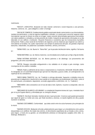 41
matrimonio
*BOICOT o BOICOTEO. Anulación de toda relación comercial o social impuesta a una persona,
industria, comercio, etc., para obligarle a ceder o transigir.
*BOLSA DE COMERCIO. Establecimiento público autorizado donde comerciantes o sus intermediarios,
también los particulares, y más los agentes habilitados u oficiales, se reúnen para concertar negocios sobre
mercaderías, que por lo común no están en el lugar, o para convenir determinadas operaciones mercantiles
con valores públicos o cotizables y con documentos de crédito. Conjunto de operaciones efectuadas en un día
laborable en ese edificio e institución. Situación financiera o económica que las transacciones bursátiles
demuestran. Poder y clase social de los hombres de negocios y de las empresas que negocian sus valores y
mercaderías en la bolsa; los cuales representan casi siempre la plutocracia del país, las grandes empresas
bancarias, industriales, las poderosas sociedades marítimas, aéreas y terrestres.
*BONA FIDES. Loc. lat. Buena fe. "Bona fide", por la peculiar declinación latina, significa "de buena
fe".
*BONA MATERNA. Loc. lat. Bienes maternos. Los heredados de la madre por un hijo o hija de familia.
*BONA PATERNA AVITAQUE. Loc. lat. Bienes paternos o de abolengo. Los provenientes del
progenitor y de otros ascendientes.
*BOTIN. Despojo concedido antiguamente a los soldados en el campo o país enemigo, como
recompensa de los asaltos o batallas.
*BRAZO. Poder y valimiento de las clases o corporaciones (v. Estamento.) SECULAR, SEGLAR o REAL.
Se designaba así a la autoridad temporal que ejercían los tribunales y jueces civiles, en contraposición a la
espiritual de los eclesiásticos.
*BREVI MANU TRADITIO. Loc. lat. Tradición o entrega abreviada. Supuesta o simbólica torna de
posesión por el adquirente o dueño de la cosa cuando se le enajenaba y ya la poseía por otro título; como el
de usufructuario, arrendatario, depositario, acreedor pignoraticio o anticrético, etc. (v. Tradición.)
*BREVIARIO. Libro eclesiástico con el rezo de todo el año. Epítome, resumen o compendio. Libro de
apuntamiento.
*BREVIARIO DE ALARICO o DE ANIANO. La compilación hispanorromana de Leyes, mandada hacer
por el rey de España Alarico y refrendada por su consejero Aniano.
*BUENA FE. Rectitud, honradez, hombría de bien, buen proceder. Creencia o persuasión personal de
que aquel de quien se recibe una cosa, por título lucrativo u oneroso, es dueño legítimo de ella y puede
transferir el dominio.
*BUENAS COSTUMBRES. Conformidad que debe existir entre los actos humanos y los principios de
la moral.
*BUENOS OFICIOS. Mediación ofrecida unilateralmente para lograr un entendimiento entre partes
desavenidas o en conflicto. De modo más estricto, el ofrecimiento espontáneo de un Estado a otro u otros,
para lograr, a través de su gestión, un entendimiento amistoso en divergencias surgidas entre ellos. (v.
Arbitraje, Mediación.)
 