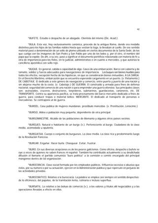 42
*BUFETE. Estudio o despacho de un abogado. Clientela del mismo (Dic. Acad.).
*BULA. Esta voz, hoy exclusivamente canónica, procede de la antigua Roma, donde era medalla
distintiva para los hijos de las familias nobles Hasta que vestían la toga, la llevaban al cuello. De ese sentido
material pasó a denominación de un sello de plomo utilizado en ciertos documentos de la Santa Sede, de los
que cuelga con las imágenes de San Pedro y San Pablo por uno de los lados y, por el otro, el nombre del
papa que la expide. De ahí, a su vez, pasó a significar el documento pontificio relacionado con materia de fe u
otra de importancia para los fieles, en lo judicial, administrativo o en cuanto a mercedes, y que autoriza la
cancillería apostólica con sello rojo.
*BUQUE. En general, cabida o capacidad de algo. Casco de una embarcación. Barco con cubierta y de
tamaño, solidez y fuerza adecuados para navegaciones de importancia. Losbuquesson bienesmuebles para
todos los efectos, excepción hecha de las hipotecas, en que se considerarán bienes inmuebles. A LA CARGA.
En el Derecho Marítimo, embarcación que se encuentra esperando cargamento en un puerto. (v. Fletamento.)
DE CABOTAJE. El dedicado a este género de navegación y comercio, entre puerto y puerto de una nación y
sin alejarse mucho de la costa. (v. Cabotaje.) DE GUERRA. El construido y armado para fines de defensa
nacional, seguridad del comercio de una nación o para emprender una guerra ofensiva. Sus principales clases
son: acorazados, cruceros, destructores, torpederos, submarinos, guardacostas, canoneros, etc. DE
TRANSPORTE. Contra su apariencia pacífica, se trata precisamente del barco mercante dedicado a fines de
guerra, para conducir tropas o material bélico. MERCANTE. El dedicado al transporte de personas o
mercaderías. Se contrapone al de guerra.
*BURDEL. Casa pública de mujeres mundanas; prostíbulo mancebía. (v. Prostitución, Lenocinio.)
*BURGO. Aldea o población muy pequeña, dependiente de otra principal.
*BURGOMAESTRE. Alcalde de las poblaciones de Alemania y algunos otros países vecinos.
*BURGUES. Natural o habitante de un burgo (v.). Perteneciente al burgo. Ciudadano de la clase
media, acomodada u opulenta.
*BURGUESIA. Cuerpo o conjunto de burgueses. La clase media. La clase rica y predominante luego
de la Revolución francesa.
*BURLAR. Engañar. Hacer burla. Chasquear. Evitar, frustrar.
*BURO. En sus diversas acepciones es de los peores galicismos. Como oficina, despacho o bufete se
oye a veces de quienes no saben frances ni español. También ha contribuído actualmente a su desdichada
difusión el llamarle el partido comunista "buro político" a la comisión o comité encargado del principal
mangoneo dentro de tal organización.
*BUROCRACIA. Clase social formada por los empleados públicos. Influencia excesiva o abusiva que
éstos, por su número o por su actuación, ejercen en la Administración pública y que repercute en perjuicio de
las actividades privadas.
*BUROCRATICO. Relativo a la burocracia. La palabra se emplea casi siempre en sentido despectivo:
de lo oficinesco, del papeleo, de la tramitación lenta, rutinaria e incluso superflua.
*BURSATIL. Lo relativo a las bolsas de comercio (v.), a los valores y títulos allí negociables y a las
operaciones llevadas a efecto en ellas.
 