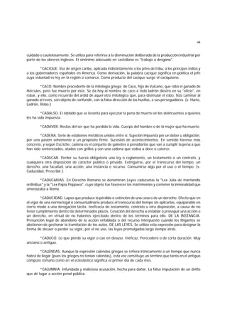 44
cuidado o cautelosamente. Se utiliza para referirse a la disminución deliberada de la producción industrial por
parte de los obreros ingleses. El sinónimo adecuado en castellano es "trabajo a desgano".
*CACIQUE. Voz de origen caribe, aplicada indistintamente a los jefes de tribu, a los príncipes indios y
a los gobernadores españoles en America. Como derivación, la palabra cacique significa en política el jefe
cuya voluntad es ley en la región o comarca. Como producto del cacique surge el caciquismo.
*CACO. Nombre procedente de la mitología griega; de Caco, hijo de Vulcano, que robó el ganado de
Hércules, pero fue muerto por éste. Se da hoy el nombre de caco a todo ladrón diestro en su "oficio", en
robar, y ello, como recuerdo del ardid de aquel otro mitológico que, para disimular el robo, hizo caminar al
ganado al revés, con objeto de confundir, con la falsa dirección de las huellas, a sus perseguidores. (v. Hurto,
Ladrón, Robo.)
*CADALSO. El tablado que se levanta para ejecutar la pena de muerte en los delincuentes a quienes
les ha sido impuesta.
*CADAVER. Restos del ser que ha perdido la vida. Cuerpo del hombre o de la mujer que ha muerto.
*CADENA. Serie de eslabones metálicos unidos entre sí. Sujeción impuesta por un deber u obligación,
por una pasión vehemente o un propósito firme. Sucesión de acontecimientos. En sentido forense más
concreto, y según Escriche, cadena es el conjunto de galeotes o presidiarios que van a cumplir la pena a que
han sido sentenciados, atados con grillos y con una cadena que rodea a doce o catorce.
*CADUCAR. Perder su fuerza obligatoria una ley o reglamento, un testamento o un contrato, y
cualquiera otra disposición de carácter público o privado. Extinguirse, por el transcurso del tiempo, un
derecho, una facultad, una acción, una instancia o recurso. Consumirse algo por el uso o el tiempo. (v.
Caducidad, Prescribir.)
*CADUCARIAS. En Derecho Romano se denominan Leyes caducarias la "Lex Julia de maritandis
ordinibus" y la "Lex Papia Poppaea", cuyo objeto fue favorecer los matrimonios y contener la inmoralidad que
amenazaba a Roma.
*CADUCIDAD. Lapso que produce la pérdida o extinción de una cosa o de un derecho. Efecto que en
el vigor de una norma legal o consuetudinaria produce el transcurso del tiempo sin aplicarlas, equiparable en
cierto modo a una derogación tácita. Ineficacia de testamento, contrato u otra disposición, a causa de no
tener cumplimiento dentro de determinados plazos. Cesación del derecho a entablar o proseguir una acción o
un derecho, en virtud de no haberlos ejercitado dentro de los términos para ello. DE LA INSTANCIA.
Presunción legal de abandono de la acción entablada o del recurso interpuesto cuando los litigantes se
abstienen de gestionar la tramitación de los autos. DE LAS LEYES. Se utiliza esta expresión para designar la
forma de decaer o perder su vigor, por el no uso, las leyes promulgadas largo tiempo atrás.
*CADUCO. Lo que pierde su vigor o cae en desuso. Ineficaz. Perecedero o de corta duración. Muy
anciano o antiguo.
*CALENDAS. Aunque la expresión calendas griegas se refiera irónicamente a un tiempo que nunca
habrá de llegar (pues los griegos no tenían calendas), esta voz constituye un término que tanto en el antiguo
cómputo romano como en el eclesiástico significa el primer día de cada mes.
*CALUMNIA. Infundada y maliciosa acusación, hecha para dañar. La falsa imputación de un delito
que dé lugar a acción penal pública.
 