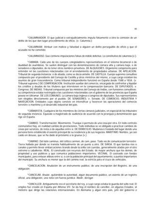 45
*CALUMNIADOR. El que judicial o extrajudicialmente imputa falsamente a otro la comisión de un
delito de los que dan lugar procedimiento de oficio. (v. Calumnia.)
*CALUMNIAR. Atribuir con malicia y falsedad a alguien un delito perseguible de oficio y que el
acusado no ha cometido.
*CALUMNIOSO. Que contiene imputaciones falsas de índole delictiva. Lo constitutivo de calumnia (v.).
*CAMARA. Cada uno de los cuerpos colegisladores representativos en el sistema bicameral o de
dualidad de asambleas. Se suelen distinguir con las denominaciones de cámara alta y cámara baja, o de
senadores o diputados, de no tener otros nombres privativos. DE ALQUILERES. Organismo competente para
entender en las cuestiones relacionadas con el arrendamiento de propiedades urbanas. DE APELACION.
Tribunal de segunda instancia; o de alzada, como se decía antaño. DE CASTILLA. Cuerpo supremo consultivo
compuesto por el presidente del Consejo de Castilla y otros ministros del mismo, a cuyo cargo estaban los
asuntos de gran trascendencia. Como tribunal independiente funcionó en España desde 1588 a 1834. (v.
Tribunal supremo.) DE COMPENSACION. Institución auxiliar del comercio, encargada de confrontar y liquidar
los créditos y deudas de los titulares que intervienen en la compensación bancaria. DE DIPUTADOS. v.
Congreso. DE INDIAS. Tribunal compuesto por los ministros del Consejo de Indias, con funsiones consultivas;
su competencia estaba restringida a las cuestiones relacionadas con el gobierno de las provincias que España
poseía en Ultramar. DE LOS COMUNES. La cámara baja inglesa o congreso de diputados. Sus representantes
son elegidos directamente por el pueblo. DE SENADORES. v. Senado. DE COMERCIO, INDUSTRIA Y
NAVEGACION. Entidades cuyo objeto consiste en intensificar y favorecer las operaciones del comercio
terrestre o marítimo y el desarrollo industrial del país.
*CAMARISTA. Cualquiera de los miembros de ciertas cámaras judiciales, en especial de los tribunales
de segunda instancia. Equivale a magistrado de audiencia de acuerdo con la jerarquía y denominación que
rige en España.
*CAMBIO. Transformación. Movimiento. Trueque o permuta de una cosa por otra. En todo contrato
conmutativo hay, en realidad cambio de prestaciones. Todo individuo se ve obligado a practicar cambios de
cosas por servicios, de éstos o de aquellas entre sí. DE DOMICILIO. Mudanza o traslado del lugar donde una
persona tiene establecido el asiento principal de su residencia y de sus negocios. MARITIMO. Nombre, ya casi
caído en desuso, que se ha dado al préstamo a la gruesa (v.).
*CAMINO. Del latín caminus, del céltico carmen, de cam, paso. Toda vía de comunicación terrestre.
Tierra hollada por donde se transita habitualmente de un punto a otro. DE SIRGA. El que bordea ríos o
canales y permite llevar embarcaciones tirando desde la orilla con cuerdas, generalmente atadas por el otro
extremo a caballerías. REAL. El construído con recursos del Estado, de mayor anchura que los demás, de
propiedad y uso públicos y que comunica poblaciones importantes. VECINAL. El costeado con fondos
municipales, para enlazar aldeas entre sí, o con la población principal del ayuntamiento, o puntos importantes
del municipio. Su anchura es menor que la del camino real, la estricta para el cruce de vehículos.
*CANCELACION. Anulación de un instrumento público, de una inscripción del Registro, de una
obligación.
*CANCELAR. Anular, quitándole la autoridad, algún documento público, un asiento de un registro
oficial, una obligación, una nota con fuerza jurídica. Abolir, derogar.
*CANCILLER. Antiguamente era el secretario del rey, a cuyo cargo estaba la guarda del sello real. El
empleo fue creado en España por Alfonso VII. Se da hoy el nombre de canciller, en algunos Estados, al
ministro que dirige las relaciones internacionales. En Alemania y algún otro país, jefe del gobierno o
 