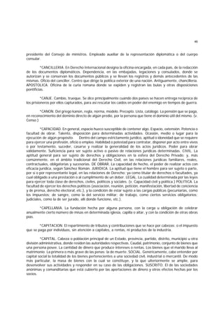 46
presidente del Consejo de ministros. Empleado auxiliar de la representación diplomática o del cuerpo
consular.
*CANCILLERIA. En Derecho Internacional designa la oficina encargada, en cada país, de la redacción
de los documentos diplomáticos. Dependencia, en las embajadas, legaciones y consulados, donde se
autorizan y se conservan los documentos públicos y se llevan los registros y demás antecedentes de las
mismas. Oficio del canciller. Centro que dirige la política exterior de una nación. Antiguamente, chancillería.
APOSTOLICA. Oficina de la curia romana donde se expiden y registran las bulas y otras disposiciones
pontificias.
*CANJE. Cambio, trueque. Se dice principalmente cuando dos países se hacen entrega recíproca de
los prisioneros por ellos capturados, para así rescatar los caídos en poder del enemigo en tiempos de guerra.
*CANON. Del griego kanon, regla, norma, modelo. Precepto. Lista, catálogo. La pensión que se paga,
en reconocimiento del dominio directo de algún predio, por la persona que tiene el dominio útil del mismo. (v.
Censo.)
*CAPACIDAD. En general, espacio hueco susceptible de contener algo. Espacio, extensión. Potencia o
facultad de obrar. Talento, disposición para determinadas actividades. Ocasión, medio o lugar para la
ejecución de algún propósito. Dentro del campo estrictamente jurídico, aptitud o idoneidad que se requiere
para ejercer una profesión, oficio o empleo. Habilidad o potestad para contratar, disponer por acto entre vivos
o por testamento, suceder, casarse y realizar la generalidad de los actos jurídicos. Poder para obrar
válidamente. Suficiencia para ser sujeto activo o pasivo de relaciones jurídicas determinadas. CIVIL. La
aptitud general para ser sujeto de derechos y obligaciones en la esfera del Derecho Privado; y, más
comúnmente, en el ámbito tradicional del Derecho Civil, en las relaciones jurídicas familiares, reales,
contractuales, obligatorias y sucesorias. DE OBRAR. La capacidad de hecho, el poder de realizar actos con
eficacia jurídica, según Sánchez Román. JURIDICA. La aptitud que tiene el hombre para ser sujeto o parte,
por sí o por representante legal, en las relaciones de Derecho; ya como titular de derechos o facultades, ya
cual obligado a una prestación o al cumplimiento de un deber. LEGAL. La cualidad determinada por las leyes
para ejercer toda clase de derechos, civiles, políticos y sociales. (v. Capacidad civil y política.) POLITICA. La
facultad de ejercer los derechos políticos (asociación, reunión, petición, manifestación, libertad de conciencia
y de prensa, derecho electoral, etc.), y la condición de estar sujeto a las cargas públicas (pecuniarias, como
los impuestos; de sangre, como la del servicio militar; de trabajo, como ciertos servicios obligatorios;
judiciales, como la de ser jurado, allí donde funcione, etc.).
*CAPELLANIA. La fundación hecha por alguna persona, con la carga u obligación de celebrar
anualmente cierto número de misas en determinada iglesia, capilla o altar, y con la condición de otras obras
pías.
*CAPITACION. El repartimiento de tributos y contribuciones que se hace por cabezas; o el impuesto
que se paga por individuos, sin atención a capitales, a rentas, ni productos de la industria.
*CAPITAL. Cabeza o población principal de un Estado, provincia, partido, distrito, municipio u otra
división administrativa, donde residen las autoridades respectivas. Caudal, patrimonio, conjunto de bienes que
una persona posee. La cantidad de dinero que produce intereses o rentas. Los bienes que el marido lleva al
matrimonio. La primera o más grave de las penas: la de muerte. SOCIAL. Genéricamente, cabe entender por
capital social la totalidad de los bienes pertenecientes a una sociedad civil, industrial o mercantil. De modo
más particular, la masa de bienes con la cual se constituye, y la que ulteriormente se amplíe, para
desenvolver sus actividades y responder en su caso de las obligaciones. SUSCRITO. El de las sociedades
anónimas y comanditarias que está cubierto por las aportaciones de dinero y otros efectos hechas por los
socios.
 
