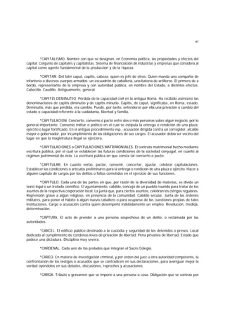 47
*CAPITALISMO. Nombre con que se designan, en Economía política, las propiedades y efectos del
capital. Conjunto de capitales y capitalistas. Sistema de financiación de industrias y empresas que considera al
capital como agente fundamental de la producción y de la riqueza.
*CAPITAN. Del latín caput, capitis, cabeza; quien es jefe de otros. Quien manda una compañía de
infantería o diversos cuerpos armados: un escuadrón de caballería, una batería de artilleros. El primero de a
bordo, representante de la empresa y con autoridad pública, en nombre del Estado, a distintos efectos.
Cabecilla. Caudillo. Antiguamente, general.
*CAPITIS DEMINUTIO. Pérdida de la capacidad civil en la antigua Roma. Ha recibido asimismo las
denominaciones de capitis diminutio y de capitis minutio. Capitis, de caput, significaba, en Roma, estado.
Deminutio, más que pérdida, era cambio. Puede, por tanto, entenderse por ella una privación o cambio del
estado o capacidad referente a la cuidadanía, libertad y familia.
*CAPITULACION. Concierto, convenio o pacto entre dos o más personas sobre algún negocio, por lo
general importante. Convenio militar o político en el cual se estipula la entrega o rendición de una plaza,
ejército o lugar fortificado. En el antiguo procedimiento esp., acusación dirigida contra un corregidor, alcalde
mayor o gobernador, por incumplimiento de las obligaciones de sus cargos. El acusador debía ser vecino del
lugar en que la magistratura ilegal se ejerciera.
*CAPITULACIONES o CAPITULACIONES MATRIMONIALES. El contrato matrimonial hecho mediante
escritura pública, por el cual se establecen las futuras condiciones de la sociedad conyugal, en cuanto al
régimen patrimonial de ésta. La escritura pública en que consta tal concierto o pacto.
*CAPITULAR. En cuanto verbo, pactar, convenir, concertar, ajustar, celebrar capitulaciones.
Establecer las condiciones o artículos preliminares para la entrega o rendición de una plaza o ejército. Hacer a
alguien capítulo de cargos por los delitos o faltas cometidos en el ejercicio de sus funciones.
*CAPITULO. Cada una de las partes en que, por razón de la diversidad de materias, se divide un
texto legal o un tratado científico. El ayuntamiento, cabildo, concejo de un pueblo reunido para tratar de los
asuntos de la respectiva corporación local. La junta que, para ciertos asuntos, celebran los clérigos regulares.
Reprensión grave a algún religioso, en presencia de la comunidad. Cabildo secular. Junta de las órdenes
militares, para poner el hábito a algún nuevo caballero o para ocuparse de las cuestiones propias de tales
instituciones. Cargo o acusación contra quien desempeñó indebidamente un empleo. Resolución, medida,
determinación.
*CAPTURA. El acto de prender a una persona sospechosa de un delito, o reclamada por las
autoridades.
*CARCEL. El edificio público destinado a la custodia y seguridad de los detenidos o presos. Local
dedicado al cumplimiento de condenas leves de privación de libertad. Pena privativa de libertad. Estado que
padece una dictadura. Disciplina muy severa.
*CARDENAL. Cada uno de los prelados que integran el Sacro Colegio.
*CAREO. En materia de investigación criminal, y por orden del juez u otra autoridad competente, la
confrontación de los testigos o acusados que se contradicen en sus declaraciones, para averiguar mejor la
verdad oyéndolos en sus debates, discusiones, reproches y acusaciones.
*CARGA. Tributo o gravamen que se impone a una persona o cosa. Obligación que se contrae por
 