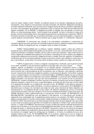 48
razón de estado, empleo u oficio. También, la condición natural en un contrato, estipulada por las partes.
Servidumbre, censo, hipoteca u otro gravamen real sobre inmuebles. DE JUSTICIA. Obligación contraída por
el Estado español de indemnizar a los sucesores de los antiguos dueños de oficios o derechos enajenados de
la corona, a los poseedores de privilegios o donaciones reales y a quienes por título oneroso deben percibir
algunas cantidades. DE LA PRUEBA. La obligación de probar lo alegado, que corresponde a la parte que
afirma, en virtud del principio latino: "actori incumbit onus probandi" (al actor le incumbe la carga de la
prueba), mientras al demandado sólo le corresponde la prueba de las excepciones por él opuestas. PUBLICA.
Prestación personal irrenunciable que, en beneficio del Estado o de otra corporación pública, se impone con
carácter gratuito a los particulares. Tributo económico que se paga al Estado. (v. Contribución, Impuesto.)
*CARGADOR. El comerciante que entrega a los acarreadores, porteadores o empresarios de
transporte alguna mercancía, para que sea conducida al punto de destino, mediante el pago de una cantidad
convenida. Siendo el transporte por mar, el cargador recibe el nombre de fletador.
*CARGO. Responsabilidad que se atribuye a alguien. Dignidad, empleo u oficio que confiere la
facultad de ejercer determinada función pública y la de percibir, en su caso, ciertos derechos. En las cuentas,
conjunto de partidas y cantidades recibidas y de las cuales se tiene que responder. Culpa o falta de que se
acusa a alguno por el indebido desempeño de sus funciones. Cláusula por la cual se impone una obligación
excepcional al adquirente de un derecho. Obligación de hacer o cumplir. Dirección, gobierno. En Sudamérica,
certificación que en las secretarías judiciales se pone al pie de los escritos, para establecer el día y hora en
que se presentaron, y determinar si lo fueron dentro de plazo o desde cuando corre algún otro término.
*CARTA. El papel escrito, a mano o a máquina, de propia letra o al dictado, y por lo general cerrado
en un sobre, mediante el cual una persona manifiesta a otra algo sobre una cosa o asunto. Carta
significa, además, el despacho o la provisión de un tribunal superior. Constitución escrita o código
fundamental de un Estado; como la Carta Magna. La denominación resulta mas técnica cuando es otorgada,
ante la presión más o menos poderosa de las circunstancias, por un soberano, como aparente y generosa
merced. Comunicación oficial entre el gobierno español y sus provincias de Ultramar. Se ha dicho, y todavía
se dice en algunos lugares, por documento o instrumento público. ACORDADA. Aquella con que un tribunal
superior reprende o advierte reservadamente a otro inferior. ANONIMA. La carente de firma. BLANCA Facultad
amplia concedida a una persona, para que obre discrecionalmente y de acuerdo con las circunstancias.
CREDENCIAL. La dada al embajador o ministro, para que se le admita o reconozca por tal ante un gobierno o
soberano extranjero, a quien se le envía. La que lleva alguno, en nombre de otro, para que se le dé crédito
en la dependencia visitada o en el negocio del cual vaya a tratar. DE AMPARO. La que daba el soberano a
alguna persona, a fin de que nadie la ofendiese, a menos de exponerse a ciertas penas. DE CIUDADANIA. El
documento que se otorga a los extranjeros que dejan de serlo, como constancia de haber adquirido, por
naturalización (v.), la ciudadanía del país en que residen. DE CREDITO. Mandato por escrito, en virtud del
cual una persona ordena a otra que entregue a un tercero una cantidad determinada, o hasta cierta suma. DE
ESPERA. Moratoria o plazo suplementario que se concede por escrito al deudor. DE NATURALEZA o DE
NATURALIZACION. Concedida por acto del gobierno o del soberano, es el documento que acredita la
adquisición de la nacionalidad, por el residente que hasta entonces era extranjero. DE PAGO. Instrumento
público o privado donde el acreedor confiesa haber recibido del deudor la cantidad que le debía. (v. Recibo.)
DE PAGO Y LASTO. Documento que el acreedor principal extiende a favor de quien paga por otro, para recibo
y como cesión de acciones que le permitan el reembolso de lo abonado en nombre o por cuenta del deudor
efectivo. (v. Fiador.) DE POBREZA. Documento por el cual se certifica que quien ha solicitado declaratoria de
pobreza carece de bienes y se encuentra en la imposibilidad de obtenerlos; y está, por tanto, en condiciones
de litigar por pobre. (v. Beneficio de pobreza.) DE PORTE. Documento o título, en el contrato de transporte
terrestre, que establece las condiciones y fija los derechos y deberes pactados entre el portador (el que lleva
los efectos) y el cargador (quien los entrega para su traslado), o, al menos, la condición de uno y otro,
regulada entonces por la ley. DE RECOMENDACION. En el comercio, aquella por la cual se asegura la
probidad y solvencia de alguien, sin constituir fianza. DEL TRABAJO. En italiano, "Carta di Lavoro". Publicada
 