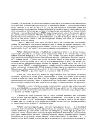 49
con fecha 21 de abril de 1927, le fue dado carácter legal en Italia por ley de diciembre de 1928. Representa la
Carta del Trabajo el sistema corporativo seguido por la Italia fascista. MAGNA. La constitución otorgada a la
nación inglesa por el rey Juan sin Tierra, en 1215. En ella está el origen de las libertades inglesas y el
fundamento de los derechos políticos. Declaraba la libertad de la Iglesia en Inglaterra, establecía los derechos
de los hombres libres, determinaba que no habría otros impuestos que los establecidos con el consentimiento
del Consejo y reconocía diversos derechos. ORDEN. La que incluye mandato u orden. Comunicación judicial a
juez, tribunal o funcionario inferior. PASTORAL. La dirigida por un obispo al clero y a los fieles de su diócesis,
para hacerles exhortaciones canónicas o darles instrucciones en asuntos de moral y fe. PODER. Documento
por el cual una persona confiere a otra, en forma privada, mandato para actuar, en su nombre, en
determinado asunto. (v. Poder.)
*CARTELES. Monopolios, más o menos efectivos de hecho y por iniciativa privada, que tienen por
finalidad fijar los precios de los artículos de primera necesidad en relación con el público consumidor, evitar
los riesgos de la competencia industrial o mercantil para los empresarios e incluso aumentar los precios. En
relación con los "trusts", los "carteles" son menos centralizados como coaliciones. (v. "Trust".)
*CASA. Edificio construído para ser habitado por una persona o familia; o por diversas personas,
emparentadas o no entre sí, y con mayor o menor independencia dentro de sus viviendas. Casa se llama
también al conjunto de hijos que, con sus padres, y otros parientes y servidores integran una familia, un
hogar. La descendencia o linaje que tiene un mismo apellido. Dinastía. Establecimiento industrial o comercial.
DE CONTRATACION DE LAS INDIAS. Alto tribunal, con asiento primero en Sevilla y luego en Cádiz, que
resolvía los asuntos relacionados con el tráfico de las posesiones españolas de América. DE JUEGO. Lugar
donde se practica habitualmente el juego prohibido. DE MONEDA. Se da este nombre a las fábricas de
moneda y timbre. GRANDE. La principal de un pueblo, excluídos los edificios públicos. La de personas nobles
o ricas. Irónicamente, cárcel o presidio. MATRIZ. Establecimiento principal de una organización de la cual son
filiales las casas, oficinas, locales, etc., dependientes de ella en la misma ciudad, en otros puntos del país o en
el extranjero. PATERNA. La que habita el padre o, en su caso, la madre de familia.
*CASACION. Acción de anular y declarar sin ningún efecto un acto o documento. La instancia
excepcional, al punto de no resultar grato a los procesalistas el término, que permite recurrir contra el
tribunal de apelación u otros especiales (como los amigables componedores), tan sólo en los casos
estrictamente previstos en la ley, cuando se haya incurrido en el fallo contra el cual se acude en casación,
bien en una infracción evidente de la ley o en la omisión de alguna formalidad esencial en el procedimiento.
*CASADOS. La mujer y el hombre unidos por matrimonio civil o canónico, o por ambos modos a la
vez. La generalidad de las personas que han contraído matrimonio, que subsiste por vivir ambos cónyuges y
no haberse divorciado vincularmente. Los que alguna vez han contraído matrimonio, aunque luego enviuden
o se divorcien. Los maridos en general.
*CASAMIENTO. Acción o efecto de casar; de casarse o contraer matrimonio. Boda o ceremonia
nupcial. Contrato legal entre hombre y mujer, para vivir maridablemente. En otro tiempo se llamó también
casamiento a la dote. PUTATIVO. Matrimonio nulo o anulable que, contraído de buena fe, por uno o ambos
cónyuges, surte efectos civiles en cuanto a los hechos producidos mientras no se haya declarado la nulidad y
en relación al contrayente de buena fe y los hijos de ambos.
*CASAR. Según la rama jurídica, posee este verbo significados muy diversos: A.EnDerechoCivil
y Canónico. Contraer matrimonio. Autorizar el juez municipal, o el funcionario encargado del Registro civil, el
contrato matrimonial que surte efectos civiles entre los contrayentes y para los hijos que puedan tene.
Autorizar el párroco, u otro sacerdote con licencia de aquél, el sacramento del matrimonio, único reconocido
por la Iglesia para los católicos, en cuanto a los efectos espirituales. Disponer o imponer un padre o superior
el matrimonio de un hijo o de otra persona sometida a su autoridad doméstica. (v. Matrimonio.) B. En
Derecho Procesal. Anular, revocar la sentencia o fallo de un tribunal inferior. La resolución recurrida puede ser
 