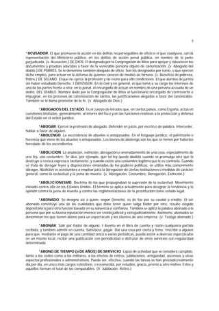 5
*ACUSADOR. El que promueve la acción en los delitos no perseguibles de oficio o el que coadyuva, con la
representación del Ministerio público, en los delitos de acción penal pública, en nombre de la parte
perjudicada. (v. Acusación.) DE DIOS. El designado por la Congregación de Ritos para apoyar y robustecer los
documentos y pruebas aducidas a favor de la venerable persona objeto de canonización. (v. Abogado del
diablo.) DE POBRES. Se le denomina también abogado de oficio. Son los designados por turno, o que ejercen
dicho empleo, para actuar en la defensa de quienes carecen de medios de fortuna. (v. Beneficio de pobreza,
Pobre.) DE SECANO. El que no ejerce la profesión y no reúne para ello condiciones. El que alardea de jurista
sin haber estudiado Derecho. I DEFENSOR. En lo civil y en general, el que toma a su cargo los intereses de
una de las partes frente a otra; en lo penal, el encargado de actuar en nombre de una persona acusada de un
delito. DEL DIABLO. Nombre dado por la Congregación de Ritos al funcionario encargado de controvertir o
impugnar, en los procesos de canonización de santos, las justificaciones alegadas a favor del canonizable.
También se le llama promotor de la fe. (v. Abogado de Dios.)
*ABOGADOS DEL ESTADO. Es el cuerpo de letrados que, en ciertos países, como España, actúa en
cuestiones limitadas, generalmente, al interés del fisco y en las funciones relativas a la protección y defensa
del Estado en el orden jurídico.
*ABOGAR. Ejercer la profesión de abogado. Defender en juicio, por escrito o de palabra. Interceder,
hablar a favor de alguien.
*ABOLENGO. La ascendencia de abuelos o antepasados. En el lenguaje jurídico, el patrimonio o
herencia que viene de los abuelos o antepasados. Los bienes de abolengo son los que se tienen por haberlos
heredado de los ascendientes.
*ABOLIClON. La anulación, extinción, abrogación o anonadamiento de una cosa, especialmente de
una ley, uso costumbre. Se dice, por ejemplo, que tal ley queda abolida cuando se promulga otra que la
destruye o revoca expresa o tácitamente, y cuando existe una costumbre legítima que le es contraria. Cuando
se trata de derogar leyes y disposiciones emanadas de los poderes públicos, se utiliza más comúnmente
abrogar. Abolición se acostumbra a emplear para la derogación de ciertas instituciones o medidas de carácter
general, como la esclavitud y la pena de muerte. (v. Abrogación, Costumbre, Derogación, Extinción.)
*ABOLICIONISMO. Doctrina de los que propugnaban la supresión de la esclavitud. Movimiento
iniciado contra ella en los Estados Unidos. El término se aplica actualmente para designar la tendencia y la
opinión contra la pena de muerte y contra las reglamentaciones de la prostitución como estado legal.
*ABONADO. Se designa así a quien, según Derecho, es de fiar por su caudal o crédito. El ser
abonado constituye una de las cualidades que debe tener quien salga fiador por otro, resulte elegido
depositario o para otra función basada en su solvencia o confianza. También se aplica la palabra abonado a la
persona que por su buena reputación merece ser creída judicial y extrajudicialmente. Asimismo, abonados se
denominan los que tienen abono para un espectáculo y los clientes de una empresa. (v. Testigo abonado.)
*ABONAR. Salir por fiador de alguno. I Asentu en el libro de cuenta y razón cualquiera partida
recibida, y también admitir en cuenta. Satisfacer, pagar. Dar una cosa por cierta y firme. Inscribir a alguien
para que, mediante el pago de una cantidad única o varias periódicas, pueda asistir a diversos espectáculos
en un mismo local, recibir una publicación con periodicidad o disfrutar de otros servicios con regularidad
determinada.
*ABONO DE TIEMPO (o DE AÑOS) DE SERVICIO. Lapso de actividad que se considera cumplido,
tanto a los civiles como a los militares, a los efectos de retiros, jubilaciones, antigüedad, ascensos y otros
aspectos profesionales o administrativos. Puede ser, efectiva, cuando las tareas se han prestado realmente
día por día, en uno o más cargos o destinos; o reconocida, por estudios, gracia, premio u otro motivo. Estos y
aquéllos forman el total de los computables. (V. Jubilación, Retiro.)
 