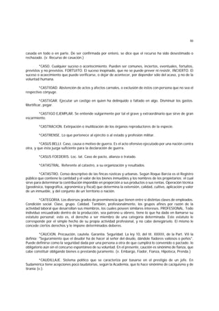 50
casada en todo o en parte. De ser confirmada por entero, se dice que el recurso ha sido desestimado o
rechazado. (v. Recurso de casación.)
*CASO. Cualquier suceso o acontecimiento. Pueden ser comunes, inciertos, eventuales, fortuitos,
previstos y no previstos. FORTUITO. El suceso inopinado, que no se puede prever ni resistir, INCIERTO. El
suceso o acaecimiento que puede verificarse, o dejar de acontecer, por depender sólo del acaso, y no de la
voluntad humana.
*CASTIDAD. Abstención de actos y afectos carnales, o exclusión de éstos con persona que no sea el
respectivo cónyuge.
*CASTIGAR. Ejecutar un castigo en quien ha delinquido o faltado en algo. Disminuir los gastos.
Mortificar, pegar.
*CASTIGO EJEMPLAR. Se entiende vulgarmente por tal el grave y extraordinario que sirve de gran
escarmiento.
*CASTRACION. Extirpación o inutilización de los órganos reproductores de la especie.
*CASTRENSE. Lo que pertenece al ejército o al estado y profesión militar.
*CASUS BELLI. Caso, causa o motivo de guerra. Es el acto ofensivo ejecutado por una nación contra
otra, y que ésta juzga suficiente para la declaración de guerra.
*CASUS FOEDERIS. Loc. lat. Caso de pacto, alianza o tratado.
*CATASTRAL. Referente al catastro, a su organización y resultados.
*CATASTRO. Censo descriptivo de las fincas rústicas y urbanas. Según Roque Barcia es el Registro
público que contiene la cantidad y el valor de los bienes inmuebles y los nombres de los propietarios; el cual
sirve para determinar la contribución imponible en proporción a sus productos o sus rentas. Operación técnica
(geodésica, topográfica, agronómica y fiscal) que determina la extensión, calidad, cultivo, aplicación y valor
de un inmueble, y del conjunto de un territorio o nación.
*CATEGORIA. Los diversos grados de preeminencia que tienen entre sí distintas clases de empleados.
Condición social. Clase, grupo. Calidad. También, profesionalmente, los grupos afines por razón de la
actividad laboral que desarrollan sus miembros, los cuales poseen similares intereses. PROFESIONAL. Todo
individuo encuadrado dentro de la producción, sea patrono u obrero, tiene lo que ha dado en llamarse su
estatuto personal; esto es, el derecho a ser miembro de una categoría determinada. Este estatuto le
corresponde por el simple hecho de su propia actividad profesional, y no cabe denegárselo. El mismo le
concede ciertos derechos y le impone determinados deberes.
*CAUCION. Precaución, cautela. Garantía. Seguridad. La ley 10, del tít. XXXIII, de la Part. VII la
definía: "Seguramiento que el deudor ha de hacer al señor del deudo, dándole fiadores valiosos o peños".
Puede definirse como la seguridad dada por una persona a otra de que cumplirá lo convenido o pactado; lo
obligatorio aún sin el concurso espontáneo de su voluntad. En el presente, caución es sinónimo de fianza, que
cabe constituir obligando bienes o prestando juramento. (v. Embargo, Fiador, Fianza, Hipoteca, Prenda.)
*CAUDILLAJE. Sistema político que se caracteriza por basarse en el prestigio de un jefe. En
Sudamérica tiene acepciones poco laudatorias, según la Academia, que lo hace sinónimo de caciquismo y de
tiranía (v.).
 