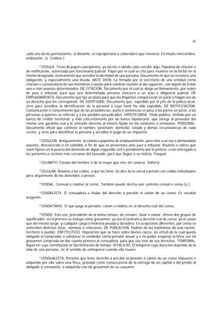 52
cada uno de los permutantes, el donante, el copropietario o coheredero que renuncia. En títulos mercantiles,
endosante. (v. Endoso.)
*CEDULA. Trozo de papel o pergamino, ya escrito o donde cabe escribir algo. Papeleta de citación o
de notificación, autorizada por funcionario judicial. Papel por el cual se cita para reunirse en la fecha en el
mismo designada. Instrumento que acredita la identidad de una persona. Documento en que se reconoce una
obligación, y especialmente una deuda. ANTE DIEM. La firmada por el secretario de una entidad como
citación o convocatoria de sus miembros o socios para celebrar reunión al día siguiente, con objeto de tratar
uno o más asuntos determinados. DE CITACION. Documento por el cual se dirige un llamamiento, por orden
de juez o tribunal, para que una determinada persona concurra a un acto o diligencia judicial. DE
EMPLAZAMIENTO. Documento que fija un plazo para que los litigantes comparezcan en juicio o hagan uso de
un derecho que les corresponde. DE IDENTIDAD. Documento que, expedido por el jefe de la policía local,
sirve para acreditar la identificación de la persona a cuyo favor ha sido expedido. DE NOTIFICACION.
Comunicación o conocimiento que de las providencias, autos o sentencias se pasa a las partes en juicio, a las
personas a quienes se refieran y a los posibles perjudicados. HIPOTECARIA. Título público, emitido por un
banco de crédito territorial, y más concretamente por un banco hipotecario, que otorga al poseedor del
mismo una garantía real y le concede derecho al interés fijado en los estatutos o emisiones. PERSONAL.
Documento oficial que contiene el nombre, profesión, domicilio, estado y demás circunstancias de cada
vecino, y sirve para identificar la persona y acredita el pago de un impuesto.
*CEDULON. Antiguamente, la cédula o papeleta de emplazamiento, para citar a un reo o demandado
ausente, desconocido o en rebeldía, a fin de que se presentara ante juez o tribunal. Anuncio o edicto que
suele fijarse en la puerta del domicilio de algún requerido civil o penalmente por la justicia; o ser entregado a
los parientes o vecinos más cercanos del buscado, para que llegue a su noticia. Pasquín.
*CELIBATO. Estado del hombre o de la mujer que vive sin casarse. Soltería.
*CELULAR. Relativo a las celdas, o que las tiene. Se dice de la cárcel o prisión con celdas individuales
para alojamiento de los detenidos o presos.
*CENSAL. Censual o relativo al censo. También puede decirse por contrato censal o censo (v.).
*CENSALISTA. El censualista o titular del derecho a percibir el canon de un censo. Es vocablo
aragonés.
*CENSATARIO. El que paga la pensión, canon o réditos en el derecho real del censo.
*CENSO. Esta voz, procedente de la latina census, de censare, tasar o valuar, ofrece dos grupos de
significados; en el primero se incluye como gravamen: ya sea el contrato y derecho real de censo, ya el canon
que del mismo surge, y cualquier carga o molestia pesada y duradera. En acepciones diferentes, por censo se
entienden distintas listas, nóminas o relaciones. DE POBLACION. Padrón de los habitantes de una nación,
territorio o pueblo. ENFITEUTICO. Imposición que se hace sobre bienes raíces, en virtud de la cual queda
obligado el comprador a satisfacer al vendedor cierta pensión anual, y a no poder enajenar la finca con tal
gravamen comprada sin dar cuenta primero al censualista, para que use éste de sus derechos. TEMPORAL.
Aquel en cuya constitución se fija limitación de tiempo. VITALICIO. El temporal cuya duración depende de la
vida de una persona, en el sentido de extinguirse cuando ella muera.
*CENSUALISTA. Persona que tiene derecho a percibir la pensión o canon de un censo impuesto o
adquirido por ella sobre una finca, gravada como consecuencia de la entrega de un capital o del predio al
obligado o censatario, o adquirido con tal gravamen de su causante.
 