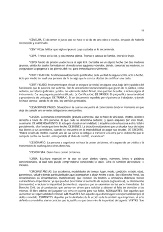 53
*CENSURA. El dictamen o juicio que se hace o se da de una obra o escrito, después de haberla
reconocido y examinado.
*CENTINELA. Militar que vigila el puesto cuya custodia se le encomienda.
*CEPA. Tronco de la vid, y esta misma planta. Tronco o cabeza de familia, estirpe o linaje.
*CEPO. Medio de prisión usado hasta el siglo XIX. Consistía en un objeto hecho con dos maderos
gruesos, unidos los cuales formaban en el medio unos agujeros redondos, donde, cerrando los maderos, se
aseguraban la garganta o las piernas del reo, para inmovilizarlo cruelmente.
*CERTIFICACION. Testimonio o documento justificativo de la verdad de algun escrito, acto o hecho.
Acto por medio del cual una persona da fe de algo que le consta. Acción de certificar una carta.
*CERTIFICADO. Instrumento por el cual se asegura la verdad de alguna cosa, bajo la fe y palabra del
funcionario que lo autoriza con su firma. Dan fe únicamente los funcionarios que gozan de fe pública, como
notarios, secretarios judiciales; y éstos, no solamente deben firmar, sino que han de sellar, e incluso signar el
instrumento. Carta o paquete postal certificado. (v. Certificación.) DE ORIGEN. El que justifica la nacionalidad
y procedencia de un buque. DE TRABAJO. Es un documento expedido por el patrono al trabajador, y donde
se hace constar, dando fe de ello, los servicios prestados.
*CESACION DE PAGOS. Situación en la cual se encuentra el comerciante desde el momento en que
deja de cumplir una o varias obligaciones mercantiles.
*CESION. La renuncia o transmisión, gratuita u onerosa, que se hace de una cosa, crédito, acción o
derecho a favor de otra persona. El que cede se denomina cedente; y quien adquiere por este título,
cesionario. DE ARRENDAMIENTO. El acto por el cual un arrendatario o inquilino cede o traspasa a otro, total o
parcialmente, el arriendo que tiene hecho. DE BIENES. La dejación o abandono que un deudor hace de todos
sus bienes a sus acreedores, cuando se encuentra en la imposibilidad de pagar sus deudas. DE CREDITO.
"Habrá cesión de crédito, cuando una de las partes se obligue a transferir a la otra parte el derecho que le
compete contra su deudor, entregándole el título de crédito, si existiese".
*CESIONARIO. La persona a cuyo favor se hace la cesión de bienes, el traspaso de un crédito o la
transmisión de cualesquiera otros derechos.
*CESIONISTA. Quien hace cesión de bienes.
*CIFRA. Escritura especial en la que se usan ciertos signos, números, letras o palabras
convencionales, la cual sólo puede comprenderse conociendo la clave. Cifra es también abreviatura; e
iniciales.
*CIRCUNSTANCIAS. Los accidentes, modalidades de tiempo, lugar, modo, condición, estado, edad,
parentesco, salud y demás particularidades que acompañan a algún hecho o acto. En el Derecho Penal, las
circunstancias (o circunstancias modificativas) que revisten los hechos u omisiones delictivas tienen
extraordinaria importancia; ya que pueden determinar el aumento de la pena (agravantes), su disminución
(atenuantes) e incluso la impunidad (eximentes); especies que se examinan en las voces inmediatas. En
Derecho Civil, las circunstancias que concurren sirven para solicitar y obtener el fallo en atención a las
mismas. El libre arbitrio del juzgador las toma en cuenta para sus fallos. AGRAVANTES. Son aquellas que
aumentan la responsabilidad criminal. ATENUANTES Son aquellas que disminuyen la responsabilidad por el
delito cometido. EXIMENTES. Aquellas particularidades de la acción o de la omisión que imprimen, al acto
definido como delito, cierto carácter que lo justifica o que determina la impunidad del agente. MIXTAS. Son
 