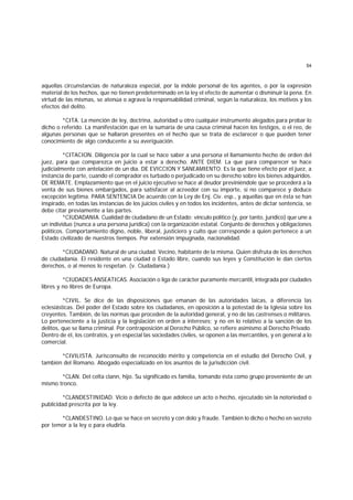 54
aquellas circunstancias de naturaleza especial, por la índole personal de los agentes, o por la expresión
material de los hechos, que no tienen predeterminado en la ley el efecto de aumentar o disminuir la pena. En
virtud de las mismas, se atenúa o agrava la responsabilidad criminal, según la naturaleza, los motivos y los
efectos del delito.
*CITA. La mención de ley, doctrina, autoridad u otro cualquier instrumento alegados para probar lo
dicho o referido. La manifestación que en la sumaria de una causa criminal hacen los testigos, o el reo, de
algunas personas que se hallaron presentes en el hecho que se trata de esclarecer o que pueden tener
conocimiento de algo conducente a su averiguación.
*CITACION. Diligencia por la cual se hace saber a una persona el llamamiento hecho de orden del
juez, para que comparezca en juicio a estar a derecho. ANTE DIEM. La que para comparecer se hace
judicialmente con antelación de un día. DE EVICCION Y SANEAMIENTO. Es la que tiene efecto por el juez, a
instancia de parte, cuando el comprador es turbado o perjudicado en su derecho sobre los bienes adquiridos.
DE REMATE. Emplazamiento que en el juicio ejecutivo se hace al deudor previniéndole que se procederá a la
venta de sus bienes embargados, para satisfacer al acreedor con su importe, si no comparece y deduce
excepción legítima. PARA SENTENCIA De acuerdo con la Ley de Enj. Civ. esp., y aquellas que en ésta se han
inspirado, en todas las instancias de los juicios civiles y en todos los incidentes, antes de dictar sentencia, se
debe citar previamente a las partes.
*CIUDADANIA. Cualidad de ciudadano de un Estado: vínculo político (y, por tanto, jurídico) que une a
un individuo (nunca a una persona jurídica) con la organización estatal. Conjunto de derechos y obligaciones
políticos. Comportamiento digno, noble, liberal, justiciero y culto que corresponde a quien pertenece a un
Estado civilizado de nuestros tiempos. Por extensión impugnada, nacionalidad.
*CIUDADANO. Natural de una ciudad. Vecino, habitante de la misma. Quien disfruta de los derechos
de ciudadanía. El residente en una ciudad o Estado libre, cuando sus leyes y Constitución le dan ciertos
derechos, o al menos lo respetan. (v. Ciudadanía.)
*CIUDADES ANSEATICAS. Asociación o liga de carácter puramente mercantil, integrada por ciudades
libres y no libres de Europa.
*CIVIL. Se dice de las disposiciones que emanan de las autoridades laicas, a diferencia las
eclesiásticas. Del poder del Estado sobre los ciudadanos, en oposición a la potestad de la Iglesia sobre los
creyentes. También, de las normas que proceden de la autoridad general, y no de las castrenses o militares.
Lo perteneciente a la justicia y la legislación en orden a intereses; y no en lo relativo a la sanción de los
delitos, que se llama criminal. Por contraposición al Derecho Público, se refiere asimismo al Derecho Privado.
Dentro de él, los contratos, y en especial las sociedades civiles, se oponen a las mercantiles, y en general a lo
comercial.
*CIVILISTA. Jurisconsulto de reconocido mérito y competencia en el estudio del Derecho Civil, y
también del Romano. Abogado especializado en los asuntos de la jurisdicción civil.
*CLAN. Del celta clann, hijo. Su significado es familia, tomando ésta como grupo proveniente de un
mismo tronco.
*CLANDESTINIDAD. Vicio o defecto de que adolece un acto o hecho, ejecutado sin la notoriedad o
publicidad prescrita por la ley.
*CLANDESTINO. Lo que se hace en secreto y con dolo y fraude. También lo dicho o hecho en secreto
por temor a la ley o para eludirla.
 