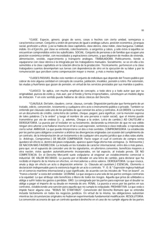 55
*CLASE. Especie, género, grupo de seres, cosas o hechos con cierta unidad, semejanza o
característica común. Conjunto u orden de personas de igual o análoga cultura, posición económica, jerarquía
social, profesión u oficio; y así se habla de clase capitalista, clase obrera, clase noble, clase burguesa. Calidad,
índole. En el Ejército, por clase se entiende, colectivamente, a sargentos y cabos, y sólo éstos si aquéllos se
encuentran comprendidos entre los suboficiales. SOCIAL. Conjunto de personas o de familias que ocupan una
posición económica similar, con necesidades y aspiraciones comunes, y que disponen de medios de vivienda,
alimentación, vestido, esparcimiento y transporte análogos. TRABAJADORA. Políticamente, tiende a
equipararse con clase obrera o la integrada por los trabajadores manuales. Socialmente, se ve en ella a los
sometidos a la clase capitalista en la relación directa de la prodacción. Técnicamente, pertenecen a la clase
trabajadora cuantos desempeñan sus tareas con dependencia de otro en la ejecución de su labor y por la
remuneración que perciben como compensación mayor o menor, y más o menos legítima.
*CLASES PASIVAS. Recibe este nombre el conjunto de individuos que depende del Tesoro público por
cobrar de éste alguna cantidad en concepto de cesantía, jubilación, invalidez, pensión o retiro. Por extensión,
las viudas y huérfanos que gozan de pensión, en virtud de los servicios prestados por sus maridos o padres.
*CLASICO. Se aplica, con mucha amplitud de concepto, a toda obra y a todo autor que por su
originalidad, pureza de estilo y, más aún, por el fondo y forma irreprochables, constituyen un modelo digno
de imitación. Y en este sentido puede hablarse de obras clásicas del Derecho.
*CLAUSULA. Del latín, claudere, cerrar, clausus, cerrado. Disposición particular que forma parte de un
tratado, edicto, convención, testamento y cualquiera otro acto o instrumento público o privado. También se
entiende por cláusula cada uno de los períodos de que constan los actos y contratos. A LA ORDEN. La inserta
en un documento de crédito, como letra de cambio, cheque, pagaré, para significar, con la mención expresa
de tales palabras ("a la orden" y luego el nombre de una persona o razón social), que el mismo puede
transmitirse por vía de endoso (v.; y, además, Cheque a la orden, Letra de cambio.) AD CAUTELAM o
DEROGATORIA. La puesta por el testador en su testamento, declarando su intención de que no sea válido
ningún otro ulterior a no hallarse inserta en él tal o cual expresión, sentencia o clave indicada. o reproducida
cierta señal. AMBIGUA. La que puede interpretarse en dos o más sentidos. COMPROMISORIA. La establecida
por las partes para obligarse a someter a árbitros las divergencias originadas con ocasión del cumplimiento de
un contrato, de la interpretación de un testamento o de cualquier otro asunto jurídico que a ellas solas ataña.
(v. Arbitraje, Compromiso.) DE MEJOR COMPRADOR. Pacto según el cual el contrato de compra venta
quedará sin efecto si, dentro del plazo estipulado, aparece quien haga oferta más ventajosa. (v. Retroventa.)
DE NACION MAS FAVORECIDA. La incluída en los tratados de carácter internacional, entre dos o más países,
para que, en el supuesto de conceder uno de los signatarios, en ulteriores convenios, beneficios mayores a
otra nación, éstos queden automáticamente incorporados, en tal aspecto, al tratado previo. DE NO
COMPETENCIA. En el Derecho Mercantil suele estipularse al enajenar un establecimiento comercial o
industrial. DE VALOR RECIBIDO. La puesta por el librador en una letra de cambio, para declarar que ha
recibido el importe de la misma en efectivo, en mercaderías u otros valores. DEROGATORIA. La que revoca,
anula y deja sin efecto un acto o disposición anterior. (v. Cláusula ad cautélam.) ESENCIAL. Elemento o
declaración indispensable para la existencia legal de un acto o contrato. "F. O. B." Expresión inglesa habitual
en el comercio marítimo internacional y cuyo significado, de acuerdo con las iniciales de "free on board", es
"franco a bordo" a costa del vendedor. LEONINA. La que asegura a una sola de las partes ventajas contrarias
a la equidad. La que atribuye sólo beneficios o libera de todos los riesgos. Aquella que priva de utilidades u
obliga a sufrir todos los gastos o pérdidas. ORO. La consignada por las partes para expresar que el deudor se
obliga a pagar el importe de su deuda en moneda de oro. PENAL. La puesta a veces por las partes en sus
contratos, estableciendo una sanción para aquella que no cumpla lo estipulado. PROHIBITIVA. La que veda o
impide hacer alguna cosa. "REBUS SlC STANTIBUS". Convención del Derecho Romano que se entendía
incluída tácitamente en todos los negocios jurídicos. En virtud de la misma, las obligaciones subsistían
mientras las circunstancias originales no hubieran experimentado fundamental modificación. RESOLUTORIA.
La convención accesoria de que un contrato quedará deshecho en el caso de no cumplir alguna de las partes
 