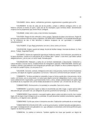 59
*COLIGARSE. Unirse, aliarse, confederarse personas, organizaciones o pueblos para un fin.
*COLINDANTE. Se dice de cada uno de los predios, campos o edificios contiguos entre sí, con
linderos comunes al menos en parte. Cada uno de los municipios cuyos términos lindan. Denominación
recíproca de los propietarios que tienen fincas contiguas.
*COLINDAR. Lindar entre sí dos o más términos municipales.
*COLISION. Choque de dos vehículos u otros cuerpos. Oposición de ideas o de intereses. Pugna de
personas que sostienen diversas causas u opiniones. DE DERECHOS Y DEBERES. Se ha definido diciendo que
es "la incidencia de dos o más derechos o deberes incapaces de ser ejercitados o cumplidos
simultáneamente".
*COLITIGANTE. El que litiga juntamente con otro u otros contra un tercero.
*COLOCACION. Empleo, puesto de trabajo. Acción de facilitar trabajo. Inversión de dinero. (v. Paro
obrero, Trabajo, Seguridad Social )
*COLONATO. Sistema de explotación agrícola por medio de colonos. Esta institución, procedente de
la época bizantina, cosistía en la adscripción de un hombre libre *colono* a una tierra, que debía cultivar
obligatoriamente, y de la cual, en cierto modo, formaba parte.
*COLONIZACION. Población y cultivo de un territorio abandonado o desconocido. Civilización y
cultura llevadas a nuevas tierras. Establecimiento de trabajadores agrícolas. PENITENCIARIA. Sistema que
establece colonias cuya población está integrada por penados que cumplen en ella la condena impuesta. Es
un modo de cumplir la pena, no una pena en sí.
*COLUSION. Convenio, contrato, inteligencia entre dos o más personas, hecha en forma fraudulenta
y secreta, con objeto de engañar o perjudicar a un tercero. Todo acto o contrato hecho por colusión es nulo.
*COMANDITA. "Se llama sociedad en comandita, la que se forma cuando dos o más personas, de las
cuales, a lo menos, una es comerciante, se reúnen para objeto comercial, obligándose el uno, o unos, como
socios solidariamente responsables, y permaneciendo el otro, u otros, simples suministradores de capital, bajo
la condición de no responder sino con los fondos declarados en el contrato" (art. 372 del Cód. de Com. arg.).
*COMANDITARIO. Perteneciente a la sociedad en comandita. Socio de la misma.
*COMENDERO. La persona a quien se daba en encomienda una villa o lugar, o quien ejercía sobre
ellos derecho por concesión real, con obligación de prestar juramento de homenaje. (v. Encomienda.)
*COMENTADOR. El que comenta; o sea quien explica, glosa o aclara una obra o escrito, ley o cuerpo
legal, a fin de lograr mejor inteligencia de su contenido. Se suele denominar también comentarista, expositor,
intérprete y, en algunos casos, glosador.
*COMENTARIO. Esctito que aclara o interpreta una obra. Explicación continuada de un texto legal.
*COMENTARISTAS (ESCUELA DE LOS). La de los jurisconsultos, también llamados postglosadores,
por seguir cronológicamente a los glosadores (v.), que utilizaban el comentario como forma preferente para
exponer las doctrinas jurídicas.
*COMERCIAL. Lo relativo al comercio. También significa las cosas que pueden ser objeto de
 