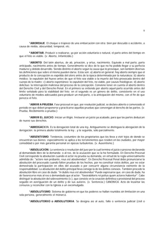 6
*ABORDAJE. El choque o tropiezo de una embarcación con otra; bien por descuido o accidente, a
causa de niebla, obscuridad, temporal, etc.
*ABORTAR. Producir o realizarse, ya por acción voluntaria o natural, el parto antes del tiempo en
que el feto es viable. (v. Aborto, Infanticidio.)
*ABORTO. Del latín abortus, de ab, privación, y ortus, nacimiento. Equivale a mal parto, parto
anticipado, nacimiento antes de tiempo. Generalmente se dice de lo que no ha podido llegar a su perfecta
madurez y debido desarrollo. Siendo distinto el aborto según la causa que lo provoque, son también diversas
las definiciones que sobre el mismo pueden darse. Estas son: a) aborto en general: hay aborto siempre que el
producto de la concepción es expelido del útero antes de la época determinada por la naturaleza; b) aborto
médico: la expulsión del huevo antes de que el feto sea viable o la muerte del feto provocada dentro del
cuerpo de la madre; c) aborto espontáneo: la expulsión del feto, no viable, por causas fisiológicas; d) aborto
delictiuo: la interrupción maliciosa del proceso de la concepción. Conviene tener en cuenta el aborto dentro
del Derecho Civil y del Derecho Penal. En el primero se entiende por aborto aquel parto ocurrido antes del
límite señalado para la viabilidad del feto; en el segundo es un género de delito, consistente en el uso
voluntario de medios adecuados para producir un mal parto, o la anticipación del mismo, con el fin de que
perezca el feto.
*ABRIR A PRUEBA. Fase procesal en que, por resolución judicial, se declara abierto o comenzado el
período en que deben proponerse y practicarse aquellas pruebas que convengan al derecho de las partes. (v.
Prueba, Recibimiento a prueba.)
*ABRIR EL JUICIO. Iniciar un litigio. Instaurar un juicio ya acabado, para que las partes deduzcan
de nuevo sus derechos.
*ABROGACION. Es la derogación total de una ley. Antiguamente se distinguía la abrogación de la
derogación: la primera abolía totalmente la ley ; y la segunda, sólo parcialmente.
*ABSENTISMO. Tendencia, costumbre de los propietarios que los lleva a vivir lejos de donde se
encuentran sus bienes; especialmente se aplica a los terratenientes que residen en las ciudades, por mayor
comodidad o por más garantía personal en épocas turbulentas. (v. Ausentismo.)
*ABSOLUCION. La sentencia o resolución del juez por la cual termina el juicio o proceso declarando
al demandado libre de la demanda; o al reo, de la acusación que se la ha formulado. En Derecho Procesal
Civil corresponde la absolución cuando el actor no prueba su demanda, en virtud de la regla universalmente
admitida de: "actore non probante, reus est absolvendus". En Derecho Procesal Penal debe pronunciarse la
absolución del procesado cuando falten pruebas de los hechos, por no constituir éstos delitos, por no estar
demostrada la participación en ellos del acusado o por concurrir alguna circunstancia eximente de la
responsabilidad. La absolución del delito principal lleva consigo la de los delitos conexos. También procede la
absolución libre en caso de duda: "in dubiis reus est absolvendus" Puede expresarse que, en caso de duda, ha
de favorecerse más al reo o demandado que al actor: "favorabilioris rei potius quam actores habentur". Cabe
distinguir la absolución del sobreseimiento (v.), que consiste en la cesación definitiva o provisional del proceso
seguido en averiguación de un delito y de sus autores. (v. Sentencia.) CANONICA. Acto de levantar las
censuras y reconciliar con la Iglesia a un excomulgado.
*ABSOLUTISMO. Sistema de gobierno en que los poderes se hallan reunidos sin limitación en una
sola persona, generalmente el monarca.
*ABSOLUTORIO o ABSOLUTORIA. Se designa así al auto, fallo o sentencia judicial (civil o
 