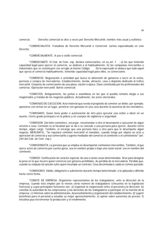 60
comercio. Derecho comercial se dice a veces por Derecho Mercantil, nombre más usual y eufónico.
*COMERCIALISTA. Tratadista de Derecho Mercantil o Comercial. Jurista especializado en este
Derecho.
*COMERCIALMENTE. A uso o estilo comercial.
*COMERCIANTE. El Cód. de Com. esp. declara comerciantes, en su art. 1 : a) los que teniendo
capacidad legal para ejercer el comercio, se dedican a él habitualmente; b) las companías mercantiles o
industriales que se constituyen con arreglo al mismo Código. De lo expresado se deduce que todo aquel
que ejerza el comercio habitualmente, teniendo capacidad legal para ellos, es comerciante.
*COMERCIO. Negociación o actividad que busca la obtención de ganancia o lucro en la venta,
permuta o compra de mercaderías. Establecimiento, tienda, almacén, casa o depósito dedicado al tráfico
mercantil. Conjunto de comerciantes de una plaza, nación o época. Clase constituída por los profesionales del
comercio. Operación mercantil. Barrio comercial.
*COMICIOS. Antiguamente, las juntas o asambleas en las que el pueblo romano elegía a sus
magistrados y trataba de los negocios públicos. Actualmente, los actos electorales.
*COMIENZO DE EJECUCION. Acto material que revela el propósito de cometer un delito; por ejemplo,
apostarse con armas en un lugar, penetrar con ganzúas en una casa durante la ausencia de los moradores.
*COMISARIO. Quien tiene poder o autorización de otro para ejecutar una orden u obrar en un
asunto. Cierto grado jerárquico en la policía y en cuerpos de vigilancia o seguridad.
*COMISION. Del latín commitere, encargar, encomendar a otro el desempeño o ejecución de algún
servicio o cosa. Comisión es la facultad que se da o se concede a una persona para ejercer, durante cierto
tiempo, algún cargo. También, el encargo que una persona hace a otra para que le desempeñe algún
negocio. MERCANTIL. "Se reputará comisión mercantil el mandato, cuando tenga por objeto un acto u
operación de comercio y sea comerciante o agente mediador del comercio el comitente o el comisionista" (art.
244 del Cód. de Com. esp.)
*COMISIONISTA. La persona que se emplea en desempeñar comisiones mercantiles. También, el que
ejerce actos de comercio por cuenta ajena, sea en nombre propio o bajo una razón social, sea en nombre del
comitente.
*COMISO. Confiscación de carácter especial, de una o varias cosas determinadas. Sirve para designar
la pena en la que incurre quien comercia con géneros prohibidos, de pérdida de la mercadería. Pérdida que,
cuando se estipula tal sanción sufre quien incumple un contrato. Cosa decomisada o caída en comiso pactado.
*COMISORIO. Válido, obligatorio o subsistente durante tiempo determinado; o lo aplazado o diferido
hasta cierta fecha.
*COMITE DE EMPRESA. Organismo representativo de los trabajadores, ante la dirección de la
empresa, cuando ésta emplee por lo menos cierto número de trabajadores (cincuenta en la legislación
francesa) y cuyas principales funciones son: a) organizar la cooperación entre el personal y la dirección; b)
conciliar la autoridad de los empresarios y los derechos de los trabajadores a participar en la marcha de la
empresa; c) informar sobre la administración, desenvolvimiento y organización del establecimiento; d) sugerir
beneficios para el personal y estudiar su mejor aprovechamiento; e) opinar sobre aumentos de precios; f)
iniciativa pua incrementar la producción y el rendimiento.
 