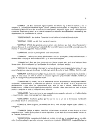 61
*COMMON LAW. Esta expresión inglesa significa literalmente ley o Derecho Común; y así se
denomina el Derecho consuetudinario inglés. Castillo y Alonso lo define como el ""conjunto de prácticas,
costumbres y observancias a que da vida la conciencia jurídica del pueblo inglés, y que, constituyendo la
fuente más interesante y copiosa de su Derecho, se exterioriza mediante declaraciones del Parlamento y, más
singularmente, de los tribunales de justicia".
*COMMONWEALTH. Voz inglesa. Denominación del núcleo principal del Imperio inglés.
*COMMUNIS ERROR. Loc. lat. Error común o frecuente.
*COMMUNIS OPINIO. La opinión o parecer común a los doctores, que llegó a tener fuerza de ley
durante el imperio de la constitución de Teodosio II. Por extensión, la doctrina admitida y consagrada por la
mayoría de los autores y juristas más acreditados.
*COMODABLE. Lo que se puede prestar o dar en comodato.
*COMODANTE. Quien presta a otro gratuitamente una cosa no fungible, para que se sirva de eLLa
durante cierto tiempo y de determinada manera, y se la restituya después.
*COMODATARIO. Es el que toma a préstamo una cosa no fungible, para servirse de ella hasta cierto
tiempo y para determinado uso, con la obligación de devolverla y de modo gratuito.
*COMODATO. Contrato de préstamo por el cual una de las partes entrega gratuitamente a otra una
cosa no fungible para que use de ella por cierto tiempo, y se la devuelva (artículo 1.740 del Cód. Civ. esp.).
*COMPAÑIA. Contrato consensual por el cual dos o más personas ponen en común bienes, industria o
alguna de estas cosas, con el fin de obtener un provecho o ganancia y repartirse las utilidades. También, la
junta de varias personas unidas con el mismo fin.
*COMPARECENCIA. Acción y efecto de comparecer; esto es, de presentarse ante alguna autoridad,
acudiendo a su llamamiento, o para mostrarse parte en un asunto. EN JUICIO. El acto de presentarse
personalmente, o por medio de representante legal, ante un juez o tribunal, obedeciendo a un
emplazamiento, citación o requerimiento de las autoridades judiciales; o bien, para mostrarse parte en alguna
causa, o coadyuvar en un acto o diligencia ante la justicia.
*COMPARECER. Parecer, presentarse uno personalmente o por poder ante otro, en virtud de citación
o requerimiento, o para mostrarse parte en algún asunto.
*COMPARENDO. Resolución judicial por la cual se cita a un reo o demandado mandándole
presentarse. Orden de comparecencia.
*COMPARTE. Quien es parte juntamente con otro u otros en algún negocio civil o criminal. (v.
Colitigante.)
*COMPELER. Obligar a alguien, valiéndose de la fuerza o autoridad, a hacer lo que no quiere
voluntariamente. Cuando la compulsión carece de legitimidad, puede llegar a constituir coacción o violencia.
(v. Coacción, Intimidación.)
*COMPENSACION. Igualdad entre lo dado y lo recibido; entre lo que se adeuda y lo que se nos debe;
entre el mal causado y la reparación obtenida; resarcimiento, nivelación. DE INJURIAS. Inculpabilidad que se
 