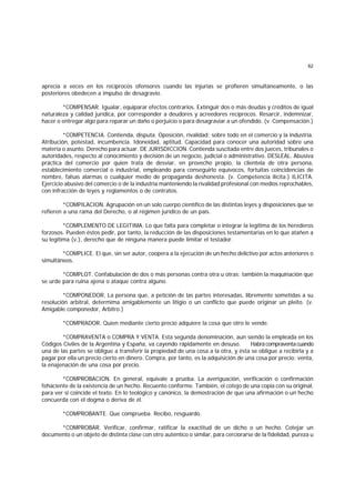 62
aprecia a veces en los recíprocos ofensores cuando las injurias se profieren simultáneamente, o las
posteriores obedecen a impulso de desagravio.
*COMPENSAR. Igualar, equiparar efectos contrarios. Extinguir dos o más deudas y créditos de igual
naturaleza y calidad jurídica, por corresponder a deudores y acreedores recíprocos. Resarcir, indemnizar,
hacer o entregar algo para reparar un daño o perjuicio o para desagraviar a un ofendido. (v. Compensación.)
*COMPETENCIA. Contienda, disputa. Oposición, rivalidad; sobre todo en el comercio y la industria.
Atribución, potestad, incumbencia. Idoneidad, aptitud. Capacidad para conocer una autoridad sobre una
materia o asunto. Derecho para actuar. DE JURISDICCION. Contienda suscitada entre dos jueces, tribunales o
autoridades, respecto al conocimiento y decisión de un negocio, judicial o administrativo. DESLEAL. Abusiva
práctica del comercio por quien trata de desviar, en provecho propio, la clientela de otra persona,
establecimiento comercial o industrial, empleando para conseguirlo equívocos, fortuitas coincidencias de
nombre, falsas alarmas o cualquier medio de propaganda deshonesta. (v. Competencia ilícita.) ILICITA.
Ejercicio abusivo del comercio o de la industria manteniendo la rivalidad profesional con medios reprochables,
con infracción de leyes y reglamentos o de contratos.
*COMPILACION. Agrupación en un solo cuerpo científico de las distintas leyes y disposiciones que se
refieren a una rama del Derecho, o al régimen jurídico de un país.
*COMPLEMENTO DE LEGITIMA. Lo que falta para completar o integrar la legítima de los herederos
forzosos. Pueden éstos pedir, por tanto, la reducción de las disposiciones testamentarias en lo que atañen a
su legítima (v.), derecho que de ninguna manera puede limitar el testador.
*COMPLICE. El que, sin ser autor, coopera a la ejecución de un hecho delictivo por actos anteriores o
simultáneos.
*COMPLOT. Confabulación de dos o más personas contra otra u otras; también la maquinación que
se urde para ruina ajena o ataque contra alguno.
*COMPONEDOR. La persona que, a petición de las partes interesadas, libremente sometidas a su
resolución arbitral, determima amigablemente un litigio o un conflicto que puede originar un pleito. (v.
Amigable componedor, Arbitro.)
*COMPRADOR. Quien mediante cierto precio adquiere la cosa que otro le vende.
*COMPRAVENTA o COMPRA Y VENTA. Esta segunda denominación, aun siendo la empleada en los
Códigos Civiles de la Argentina y España, va cayendo rápidamente en desuso. Habrácompraventacuando
una de las partes se obligue a transferir la propiedad de una cosa a la otra, y ésta se obligue a recibirla y a
pagar por ella un precio cierto en dinero. Compra, por tanto, es la adquisición de una cosa por precio; venta,
la enajenación de una cosa por precio.
*COMPROBACION. En general, equivale a prueba. La averiguación, verificación o confirmación
fehaciente de la existencia de un hecho. Recuento conforme. También, el cotejo de una copia con su original,
para ver si coincide el texto. En lo teológico y canónico, la demostración de que una afirmación o un hecho
concuerda con el dogma o deriva de él.
*COMPROBANTE. Que comprueba. Recibo, resguardo.
*COMPROBAR. Verificar, confirmar, ratificar la exactitud de un dicho o un hecho. Cotejar un
documento o un objeto de distinta clase con otro auténtico o similar, para cerciorarse de la fidelidad, pureza u
 