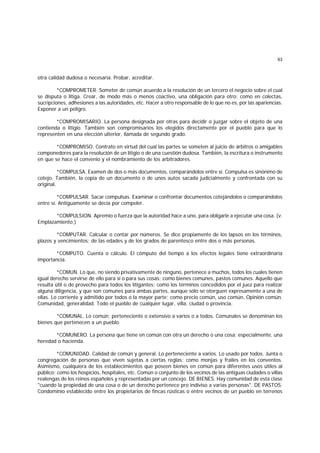 63
otra calidad dudosa o necesaria. Probar, acreditar.
*COMPROMETER. Someter de común acuerdo a la resolución de un tercero el negocio sobre el cual
se disputa o litiga. Crear, de modo más o menos coactivo, una obligación para otro; como en colectas,
sucripciones, adhesiones a las autoridades, etc. Hacer a otro responsable de lo que no es, por las apariencias.
Exponer a un peligro.
*COMPROMISARIO. La persona designada por otras para decidir o juzgar sobre el objeto de una
contienda o litigio. También son compromisarios los elegidos directamente por el pueblo para que lo
representen en una elección ulterior, llamada de segundo grado.
*COMPROMISO. Contrato en virtud del cual las partes se someten al juicio de árbitros o amigables
componedores para la resolución de un litigio o de una cuestión dudosa. También, la escritura o instrumento
en que se hace el convenio y el nombramiento de los arbitradores.
*COMPULSA. Examen de dos o más documentos, comparándolos entre sí. Compulsa es sinónimo de
cotejo. También, la copia de un documento o de unos autos sacada judicialmente y confrontada con su
original.
*COMPULSAR. Sacar compulsas. Examinar o confrontar documentos cotejándolos o comparándolos
entre sí. Antiguamente se decía por compeler.
*COMPULSION. Apremio o fuerza que la autoridad hace a uno, para obligarle a ejecutar una cosa. (v.
Emplazamiento.)
*COMPUTAR. Calcular o contar por números. Se dice propiamente de los lapsos en los términos,
plazos y vencimientos; de las edades y de los grados de parentesco entre dos o más personas.
*COMPUTO. Cuenta o cálculo. El cómputo del tiempo a los efectos legales tiene extraordinaria
importancia.
*COMUN. Lo que, no siendo privativamente de ninguno, pertenece a muchos, todos los cuales tienen
igual derecho servirse de ello para sí o para sus cosas; como bienes comunes, pastos comunes. Aquello que
resulta útil o de provecho para todos los litigantes; como los términos concedidos por el juez para realizar
alguna diligencia, y que son comunes para ambas partes, aunque sólo se otorguen expresamente a una de
ellas. Lo corriente y admitido por todos o la mayor parte; como precio común, uso común, Opinión común.
Comunidad, generalidad. Todo el pueblo de cualquier lugar, villa, ciudad o provincia.
*COMUNAL. Lo común; perteneciente o extensivo a varios o a todos. Comunales se denominan los
bienes que pertenecen a un pueblo.
*COMUNERO. La persona que tiene en común con otra un derecho o una cosa; especialmente, una
heredad o hacienda.
*COMUNIDAD. Calidad de común y general. Lo perteneciente a varios. Lo usado por todos. Junta o
congregación de personas que viven sujetas a ciertas reglas; como monjas y frailes en los conventos.
Asimismo, cualquiera de los establecimientos que poseen bienes en común para diferentes usos útiles al
público; como los hospicios, hospitales, etc. Común o conjunto de los vecinos de las antiguas ciudades o villas
realengas de los reinos españoles y representadas por un concejo. DE BIENES. Hay comunidad de esta clase
"cuando la propiedad de una cosa o de un derecho pertenece pro indiviso a varias personas". DE PASTOS.
Condominio establecido entre los propietarios de fincas rústicas o entre vecinos de un pueblo en terrenos
 