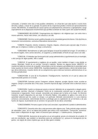 64
comunales, o también entre dos o más pueblos colindantes, en virtud del cual cada dueño o vecino tiene
derecho a utilizar, a favor de su ganado, los pastos de los respectivos predios o bienes de aprovechamiento
común. INCIDENTAL. El condominio de causas ajenas a la voluntad de los comuneros o copropietarios. Surge
especialmente de la disposición testamentaria que prohibe la división de todo o parte del caudal hereditario.
*COMUNIDADES RELIGIOSAS. Congregaciones de religiosos o de religiosas que, con votos más o
menos solemnes, hacen vida común, con clausura o sin ella.
*COMUNISMO. Doctrina social y política basada en la comunidad general de bienes. Esta doctrina es
netamente intervencionista, contraria al liberalismo democrático.
*CONATO. Propósito, intento, tendencia. Empeño, impulso, esfuerzo para ejecutar algo. El acto o
delito que se empieza a realizar y no llega a consumarse.
*CONCEBIDO. Normalmente se aplica para designar el óvulo fecundado de la mujer. El concebido, a
los efectos legales, tiene ciertos derechos, en suspenso y condicionados al hecho de que nazca con vida.
*CONCEJAL. El individuo que forma parte del cuerpo administrativo o ayuntamiento de un municipio,
o del concejo de algún pueblo, villa o ciudad.
*CONCEJO. El ayuntamiento y regidores de un pueblo, como también el lugar o casa donde se
reúnen. Municipio. Sesión de un concejo. Concejil o expósito. Nombre de algunas juntas. ABIERTO. La
reunión de todos los vecinos de un pueblo, convocados a son de campana y presididos por la autoridad, para
tratar asuntos de interés común. MUNICIPAL. Asamblea legislativa o reglamentadora, dentro del ámbito local,
que dicta ordenanzas, resuelve dentro de su competencia y ejerce diversas funciones administrativas en su
término jurisdiccional.
*CONCEPCION. El acto de la fecundación. Fisiológicamente, momento en el cual la cabeza del
espermatozoide penetra en el óvulo.
*CONCERTAR. Contratar, pactar. Componer, ordenar, disponer, arreglar. Ajustar, tratar, acordar un
negocio. Cotejar o concordar dos o más cosas. Convenir el precio de algo. Concordar entre sí diversas cosas o
partes.
*CONCESION. Cuanto se otorga por gracia o merced. Admisión de un argumento o alegato ajeno.
Autorización, permiso. Libertad o franquicia. Punto de la reclamación contraria que se acepta en una
transacción o negociación. Favor sensual, consentido casi siempre por la tácita en la mujer. En Derecho
Canónico, la parte dispositiva de una bula. En Derecho Público, esta palabra se aplica a los actos de la
autoridad soberana por los cuales se otorga a un particular (llamado concesionario) o a una empresa
(entonces concesionaria), determinado derecho o privilegio para la explotación de un territorio o de una
fuente de riqueza, la prestación de un servicio o la ejecución de las obras convenidas.
*CONCESIONARIO. Persona a quien se hace una concesión, especialmente cuando es administrativa.
*CONCIERTO. Convenio entre dos o más personas sobre alguna cosa. Todo contrato exige concierto
de voluntades; pues, sin él, no habría lazo jurídico que uniera a los contratantes. Transacción, avenencia.
Buen orden o disposición de algo. Sobre el concierto para delinquir, v. Codelincuencia, Conspiración.
*CONCILIACION. Avenencia de las partes en un acto judicial, previo a la iniciación de un pleito. El
acto de conciliación, que también se denomina juicio de conciliación (v.), procura la transigencia de las
partes, con objeto de evitar el pleito que una de ellas quiere entablar.
 
