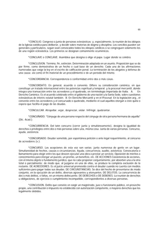 65
*CONCILIO. Congreso o junta de personas eclesiásticas; y, especialmente, la reunión de los obispos
de la Iglesia eatólica para deliberar, y decidir sobre materias de dogma y disciplina. Los concilios pueden ser
generales y particulares, según sean convocados todos los obispos católicos o se congreguen solamente los
de una región eclesiástica. Los primeros se designan comúnmente ecuménicos.
*CONCLAVE o CONCLAVE. Asamblea que designa o elige el papa. Lugar donde se celebra.
*CONCLUSION. Término, fin, extinción. Determinación adoptada en un asunto. Proposición que se da
por firme, como demostrativa de un hecho o cual base de un derecho. Cada una de las afirmaciones
numeradas que exige la ley en el escrito de calificación penal. La terminación de los alegatos y defensa de
una causa; así como el fin material de un procedimiento o de un período del mismo.
*CONCORDANCIA. Correspondencia o conformidad entre dos o más cosas.
*CONCORDATO. En general, acuerdo o convenio. Difiere su consideración canónica, en que
constituye un tratado internacional entre las potencias espíritual y temporal; y la procesal mercantil, donde
integra una transacción entre los acreedores y el quebrado, en terminología importada de Italia. A. En
Derecho Canónico. Es el acuerdo celebrado entre el gobierno de una nación y la Santa Sede, sobre cuestiones
eclesiásticas de interés estatal también. B. En Derecho Mercantil y en el Procesal. En la legislación arg., el
convenio entre los acreedores y el concursado o quebrado, mediante el cual aquéllos otorgan a éste quita o
espera que facilita el pago de las deudas.
*CONCULCAR. Atropellar, vejar, despreciar, violar. Infringir, quebrantar.
*CONCUÑADO. "Cónyuge de una persona respecto del cónyuge de otra persona hermana de aquélla"
(Dic. Acad.).
*CONCURRENCIA. Del latín concurro (correr junta y simultáneamente), designa la igualdad de
derechos o privilegios entre dos o más personas sobre una, misma cosa. Junta de varias personas. Concurso,
ayuda, asistencia.
*CONCURSADO. Deudor sometido, por espontánea petición o ante legal requerimiento, al concurso
de acreedores (v.).
*CONCURSO. Las acepciones de esta voz son varias: junta numerosa de gente en un lugar.
Simultaneidad de hechos, causas o circunstancias. Ayuda, concurrencia, auxilio, asistencia. Convocatoria o
llamamiento para elegir entre los que deseen ejecutar una obra o prestar un servicio. Oposición de méritos o
conocimientos para otorgar un puesto, un premio, un beneficio, etc. DE ACCIONES Coexistencia de acciones,
con el mismo objeto o fundamento jurídico, que no cabe proponer conjuntamente, por absorber una a la otra
total o parcialmente; de modo que, al juzgarse en una de ellas, se produce la completa exclusión de la
restante. DE ACREEDORES. Es el juicio universal promovido contra el deudor cuando no cuenta con medios
suficientes para pagar todas sus deudas. DE CIRCUNSTANCIAS. Se dice del hecho de presentarse de modo
conjunto, en la ejecución de un delito, diversas agravantes y atenuantes. DE DELITOS. La concurrencia de
dos o más delitos, o faltas, en un mismo delincuente. DE DERECHOS o DE DEBERES. La reunión de derechos
u obligaciones, de ejercicio o cumplimiento incompatible, correspondientes a diversas personas.
*CONCUSION. Delito que consiste en exigir un magistrado, juez o funcionario público, en provecho
propio, una contribución o impuesto no establecido con autorización competente, o mayores derechos que los
legalmente debidos.
 