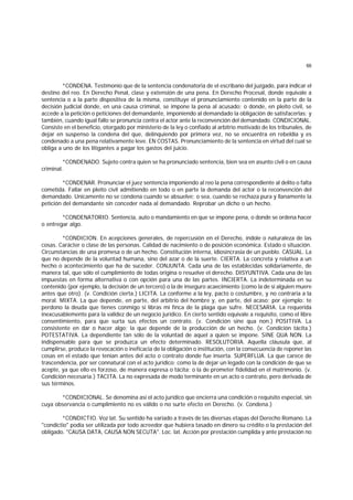 66
*CONDENA. Testimonio que de la sentencia condenatoria de el escribano del juzgado, para indicar el
destino del reo. En Derecho Penal, clase y extensión de una pena. En Derecho Procesal, donde equivale a
sentencia o a la parte dispositiva de la misma, constituye el pronunciamiento contenido en la parte de la
decisión judicial donde, en una causa criminal, se impone la pena al acusado; o donde, en pleito civil, se
accede a la petición o peticiones del demandante, imponiendo al demandado la obligación de satisfacerlas; y
también, cuando igual fallo se pronuncia contra el actor ante la reconvención del demandado. CONDICIONAL.
Consiste en el beneficio, otorgado por ministerio de la ley o confiado al arbitrio motivado de los tribunales, de
dejar en suspenso la condena del que, delinquiendo por primera vez, no se encuentra en rebeldía y es
condenado a una pena relativamente leve. EN COSTAS. Pronunciamiento de la sentencia en virtud del cual se
obliga a uno de los litigantes a pagar los gastos del juicio.
*CONDENADO. Sujeto contra quien se ha pronunciado sentencia, bien sea en asunto civil o en causa
criminal.
*CONDENAR. Pronunciar el juez sentencia imponiendo al reo la pena correspondiente al delito o falta
cometida. Fallar en pleito civil admitiendo en todo o en parte la demanda del actor o la reconvención del
demandado. Unicamente no se condena cuando se absuelve; o sea, cuando se rechaza pura y llanamente la
petición del demandante sin conceder nada al demandado. Reprobar un dicho o un hecho.
*CONDENATORIO. Sentencia, auto o mandamiento en que se impone pena, o donde se ordena hacer
o entregar algo.
*CONDICION. En acepciones generales, de repercusión en el Derecho, índole o naturaleza de las
cosas. Carácter o clase de las personas. Calidad de nacimiento o de posición económica. Estado o situación.
Circunstancias de una promesa o de un hecho. Constitución interna, idiosincrasia de un pueblo. CASUAL. La
que no depende de la voluntad humana, sino del azar o de la suerte. CIERTA. La concreta y relativa a un
hecho o acontecimiento que ha de suceder. CONJUNTA. Cada una de las establecidas solidariamente, de
manera tal, que sólo el cumplimiento de todas origina o resuelve el derecho. DISYUNTIVA. Cada una de las
impuestas en forma alternativa o con opción para una de las partes. INCIERTA. La indeterminada en su
contenido (por ejemplo, la decisión de un tercero) o la de inseguro acaecimiento (como la de si alguien muere
antes que otro). (v. Condición cierta.) LICITA. La conforme a la ley, pacto o costumbre, y no contraria a la
moral. MIXTA. La que depende, en parte, del arbitrio del hombre y, en parte, del acaso; por ejemplo: te
perdono la deuda que tienes conmigo si libras mi finca de la plaga que sufre. NECESARIA. La requerida
inexcusablemente para la validez de un negocio jurídico. En cierto sentido equivale a requisito, como el libre
consentimiento, para que surta sus efectos un contrato. (v. Condición sine qua non.) POSITIVA. La
consistente en dar o hacer algo; la que depende de la producción de un hecho. (v. Condición tácita.)
POTESTATIVA. La dependiente tan sólo de la voluntad de aquel a quien se impone. SINE QUA NON. La
indispensable para que se produzca un efecto determinado. RESOLUTORIA. Aquella cláusula que, al
cumplirse, produce la revocación o ineficacia de la obligación o institución, con la consecuencia de reponer las
cosas en el estado que tenían antes del acto o contrato donde fue inserta. SUPERFLUA. La que carece de
trascendencia, por ser connatural con el acto jurídico; como la de dejar un legado con la condición de que se
acepte, ya que ello es forzoso, de manera expresa o tácita; o la de prometer fidelidad en el matrimonio. (v.
Condición necesaria.) TACITA. La no expresada de modo terminante en un acto o contrato, pero derivada de
sus términos.
*CONDICIONAL. Se denomina así el acto jurídico que encierra una condición o requisito especial, sin
cuya observancia o cumplimiento no es válido o no surte efecto en Derecho. (v. Condena.)
*CONDICTIO. Voz lat. Su sentido ha variado a través de las diversas etapas del Derecho Romano. La
"condictio" podía ser utilizada por todo acreedor que hubiera tasado en dinero su crédito o la prestación del
obligado. "CAUSA DATA, CAUSA NON SECUTA". Loc. lat. Acción por prestación cumplida y ante prestación no
 