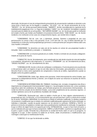 67
observada. Acción para el caso de enriquecimiento proveniente de una prestación realizada en atención a una
causa lícita y futura que no ha llegado a cumplirse. "EX LEGE". Loc. lat. Acción proveniente de la ley.
"INCERTI". Loc. lat. Acción personal indeterminada. "INDEBITI". Acción concedida para la repetición de lo
indebidamente pagado por error. (v. Pago de lo indebido.) "JURIS". Loc. lat. Condición, formalidad o requisito
necesario para la validez de un acto jurídico. "OB TURPEM CAUSAM". Loc. lat. Acción para pedir la restitución
de lo dado o hecho, por mediar una finalidad o circunstancia inmoral o ilícita. "SINE CAUSA". Loc. lat. Acción
tendiente a la restitución en los casos de enriquecimiento injusto, aun siendo lícito el objeto.
*CONDOMINIO. Del lat. cum, con, y dominium, dominio. Dominio o propiedad de una cosa
perteneciente en común a dos o mas personas. El art. 2.673 del Cód. Civ. arg. lo define diciendo que "el
condominio es el derecho real de propiedad que pertenece a varias personas por una parte indivisa sobre una
cosa mueble o inmueble".
*CONDOMINO. Se denomina así cada uno de los dueños en común de una propiedad mueble o
inmueble. Sobre su definición y concepto. v. Condominio.
*CONDONACION. La renuncia gratuita de un crédito. Perdón o remisión de una deuda u obligación.
Indulto de la pena de muerte.
*CONDUCTIO. Voz lat. Arrendamiento; pero considerado tan sólo desde el punto de vista del inquilino
o arrendatario, del patrono o del empresario. (v. Locación.) "OPERARUM". Loc. lat. Arrendamiento de obras.
"OPERIS FACIENDI". Loc. lat. Arrendamiento de obra.
*CONFABULACION. Acción o efecto de confabular o confabularse. El acto de ponerse de acuerdo dos
o más personas sobre un negocio en que no son ellas solas las interesadas, para perjudicar a terceros. En
Derecho Penal se toma como equivalente de conspiración o trama de un delito, especialmente cuando va
dirigido contra los poderes públicos.
*CONFEDERACION. Unión, liga, alianza entre personas. Unión internacional de varios Estados, que
conservan su independencia interior y exterior, con el objeto de aunar sus esfuerzos en asuntos de interés
común para ellos.
*CONFERENCIA INTERNACIONAL DEL TRABAJO. Constituye este, sin duda, el organismo más eficaz e
importante de la Organización Internacional del Trabajo (v.). Sus principales funciones son: a) las cuestiones
específicas sobre las condiciones de trabajo, para formular proyectos de convenciones internacionales.; b)
recibir los informes anuales de los distintos Estados, acerca del cumplimiento de los convenios vigentes; c)
cambiar opiniones acerca de los problemas mundiales del trabajo.
*CONFESION. Declaración que, sobre lo sabido o hecho por él, hace alguien voluntariamente o
preguntado por otro. En Derecho, es el reconocimiento que una persona hace contra sí misma de la verdad
de un hecho. DIVIDIDA e INDIVIDUA. En esta forma se divide la confesión cualificada. Es dividua cuando la
circunstancia o modificación que se añade a la confesión cualificada puede separarse del hecho confesado; es
individua o indivisible, cuando no puede separarse así sin destruir la confesión. EXPRESA y TACITA. La
primera es la hecha con palabras o señales que clara y positivamente manifiestan lo confesado; la segunda es
la que se infiere de algún hecho o la supuesta por la ley. EXTRAJUDICIAL. La que se hace fuera de juicio, y
aun la realizada ante juez que no fuera competente. SIMPLE y CUALIFICADA. La primera es aquella que hace
la parte a quien se pide, firmando lisa y llanamente la verdad del hecho sobre el cual se le pregunta; la
segunda es la que, si bien reconoce la vadad de un hecho, alade circunstancias o modificaciones que
restringen o destruyen la manifestación hecha.
*CONFESO. El reo que ha declarado su delito.
 