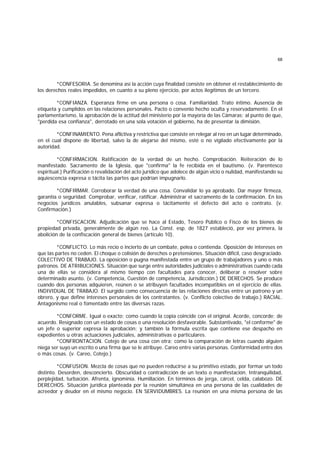 68
*CONFESORIA. Se denomina así la acción cuya finalidad consiste en obtener el restablecimiento de
los derechos reales impedidos, en cuanto a su pleno ejercicio, por actos ilegítimos de un tercero.
*CONFIANZA. Esperanza firme en una persona o cosa. Familiaridad. Trato íntimo. Ausencia de
etiqueta y cumplidos en las relaciones personales. Pacto o convenio hecho oculta y reservadamente. En el
parlamentarismo, la aprobación de la actitud del ministerio por la mayoría de las Cámaras; al punto de que,
"perdida esa confianza", derrotado en una sola votación el gobierno, ha de presentar la dimisión.
*CONFINAMIENTO. Pena aflictiva y restrictiva que consiste en relegar al reo en un lugar determinado,
en el cual dispone de libertad, salvo la de alejarse del mismo, esté o no vigilado efectivamente por la
autoridad.
*CONFIRMACION. Ratificación de la verdad de un hecho. Comprobación. Reiteración de lo
manifestado. Sacramento de la Iglesia, que "confirma" la fe recibida en el bautismo. (v. Parentesco
espiritual.) Purificación o revalidación del acto jurídico que adolece de algún vicio o nulidad, manifestando su
aquiescencia expresa o tácita las partes que podrían impugnarlo.
*CONFIRMAR. Corroborar la verdad de una cosa. Convalidar lo ya aprobado. Dar mayor firmeza,
garantía o seguridad. Comprobar, verificar, ratificar. Administrar el sacramento de la confirmación. En los
negocios jurídicos anulables, subsanar expresa o tácitamente el defecto del acto o contrato. (v.
Confirmación.)
*CONFISCACION. Adjudicación que se hace al Estado, Tesoro Público o Fisco de los bienes de
propiedad privada, generalmente de algún reo. La Const. esp. de 1827 estableció, por vez primera, la
abolición de la confiscación general de bienes (artículo 10).
*CONFLICTO. Lo más recio o incierto de un combate, pelea o contienda. Oposición de intereses en
que las partes no ceden. El choque o colisión de derechos o pretensiones. Situación difícil, caso desgraciado.
COLECTIVO DE TRABAJO. La oposición o pugna manifestada entre un grupo de trabajadores y uno o más
patronos. DE ATRIBUCIONES. Situación que surge entre autoridades judiciales o administrativas cuando cada
una de ellas se considera al mismo tiempo con facultades para conocer, deliberar o resolver sobre
determinado asunto. (v. Competencia, Cuestión de competencia, Jurisdicción.) DE DERECHOS. Se produce
cuando dos personas adquieren, reúnen o se atribuyen facultades incompatibles en el ejercicio de ellas.
INDIVIDUAL DE TRABAJO. El surgido como consecuencia de las relaciones directas entre un patrono y un
obrero, y que define intereses personales de los contratantes. (v. Conflicto colectivo de trabajo.) RACIAL.
Antagonismo real o fomentado entre las diversas razas.
*CONFORME. Igual o exacto; como cuando la copia coincide con el original. Acorde, concorde; de
acuerdo. Resignado con un estado de cosas o una resolución desfavorable. Substantivado, "el conforme" de
un jefe o superior expresa la aprobación; y también la fórmula escrita que contiene ese despacho en
expedientes u otras actuaciones judiciales, administrativas o particulares.
*CONFRONTACION. Cotejo de una cosa con otra; como la comparación de letras cuando alguien
niega ser suyo un escrito o una firma que se le atribuye. Careo entre varias personas. Conformidad entre dos
o más cosas. (v. Careo, Cotejo.)
*CONFUSION. Mezcla de cosas que no pueden reducirse a su primitivo estado, por formar un todo
distinto. Desorden, desconcierto. Obscuridad o contradicción de un texto o manifestación. Intranquilidad,
perplejidad, turbación. Afrenta, ignominia. Humillación. En términos de jerga, cárcel, celda, calabozo. DE
DERECHOS. Situación jurídica planteada por la reunión simultánea en una persona de las cualidades de
acreedor y deudor en el mismo negocio. EN SERVIDUMBRES. La reunión en una misma persona de las
 