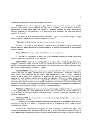 69
cualidades de propietario de los predios dominante y sirviente.
*CONGRESO. Junta de varias personas, para deliberar sobre uno o más asuntos; ya con carácter
ocasional o permanente. Cuerpo integrado por diputados o senadores, los cuales forman las Cortes.
Normalmente, el edificio donde celebra sus sesiones la cámara de diputados. NACIONAL. El organismo
colegiado compuesto de las dos cámaras, la de diputados y la de senadores, que representa al Poder
legislativo de la nación.
*CONMINACION. Apercibimiento que hace la autoridad o el juez a una persona, para que se corrija,
declare la verdad o para otros fines, amenazándola con una pena.
*CONMINATORIO. Se aplica al mandamiento con amenaza de una pena.
*CONMIXTION. Mezcla de cosas diferentes. Constituye uno de los modos de adquirir el dominio por
accesión, mediante la mezcla de varias cosas sólidas o líquidas, de la misma o distinta especie, pertenecientes
a diversos dueños.
*CONMUTACION. Trueque, cambio o substitución de una cosa por otra.
*CONMUTATIVO. Se aplica por lo general a la justicia que regula la igualdad o proporción que debe
existir entre las cosas, cuando unas se dan por otras.
*CONNIVENCIA. Confabulación. Participación en cualquier delito. Complicidad por tolerancia o
inteligencia clandestina habida entre dos o más con perjuicio de un tercero. Reprensible disimulo en el
superior acerca de las transgresiones que cometen sus inferiores o súbditos contra el instituto, reglas o leyes
que los rigen y están obligados a obedecer y cumplir.
*CONOCIMIENTO. Inteligencia, entendimiento, razón de los hombres. Reconocimiento, confesión.
Comunicación, trato con alguien. Identificación de una persona. Cópula carnal. Tramitación y fallo de un
asunto judicial. Papel firmado en que uno confiesa haber recibido alguna cosa y se obliga a devolverla.
Documento que se exige o se da para identicar la persona del que pretende cobrar una letra de cambio, un
cheque u otro título crediticio, cuando no es conocida por el pagador. Documento peculiar del comercio
marítimo, con carácteres de carta de porte o resguardo de las mercaderías transportadas. DE EMBARQUE.
Documento generalmente nominativo, transmisible por endoso cuando contiene cláusula a la orden, que las
empresas de transporte libran con relación a las mercaderías que reciben con la obligación de conducirlas por
vía terrestre, aérea, marítima o fluvial, y entregarlas en el lugar designado.
*CONQUISTA. Adquisición de la soberanía sobre un territorio por medio de la violencia. La conquista
se realiza apoderándose un Estado del territorio de otro. Constituye un modo dc adquirir, fundado en la
fuerza, y valiéndose de la guerra como medio habitual para lograr las expansiones territoriales que la
conquista representa.
*CONSANGUINEO. El que con otro tiene parentesco de consanguinidad, por descender de un tronco
común, relativamente cercano.
*CONSANGUINIDAD. Unión o proximidad de las personas que tienen un ascendiente común cercano,
o que derivan unas de otras; es decir, las emparentadas por la comunidad de sangre, según la directa
etimología de la palabra.
*CONSEJO. Del latín consilium, que significa dictamen, opinión o juicio emitido sobre alguna cosa.
También se denomina consejo a la junta de personas que se reúnen para deliberar sobre un asunto de
interés, y a los cuerpos consultivos y de asesoramiento creados por los gobiernos. DE DISCIPLINA. Organismo
 