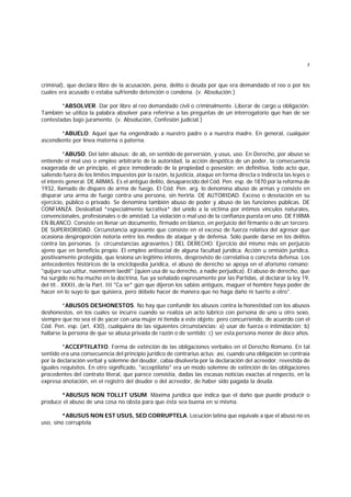 7
criminal), que declara libre de la acusación, pena, delito o deuda por que era demandado el reo o por los
cuales era acusado o estaba sufriendo detención o condena. (v. Absolución.)
*ABSOLVER. Dar por libre al reo demandado civil o criminalmente. Liberar de cargo u obligación.
También se utiliza la palabra absolver para referirse a las preguntas de un interrogatorio que han de ser
contestadas bajo juramento. (v. Absolución, Confesión judicial.)
*ABUELO. Aquel que ha engendrado a nuestro padre o a nuestra madre. En general, cualquier
ascendiente por línea materna o paterna.
*ABUSO. Del latín abusus; de ab, en sentido de perversión, y usus, uso. En Derecho, por abuso se
entiende el mal uso o empleo arbitrario de la autoridad, la acción despótica de un poder, la consecuencia
exagerada de un principio, el goce inmoderado de la propiedad o posesión; en definitiva, todo acto que,
saliendo fuera de los límites impuestos por la razón, la justicia, ataque en forma directa o indirecta las leyes o
el interés general. DE ARMAS. Es el antiguo delito, desaparecido del Cód. Pen. esp. de 1870 por la reforma de
1932, llamado de disparo de arma de fuego. El Cód. Pen. arg. lo denomina abuso de armas y consiste en
disparar una arma de fuego contra una persona, sin herirla. DE AUTORIDAD. Exceso o desviación en su
ejercicio, público o privado. Se denomina también abuso de poder y abuso de las funciones públicas. DE
CONFIANZA. Deslealtad *especialmente lucrativa* del unido a la víctima por íntimos vínculos naturales,
convencionales, profesionales o de amistad. La violación o mal uso de la confianza puesta en uno. DE FIRMA
EN BLANCO. Consiste en llenar un documento, firmado en blanco, en perjuicio del firmante o de un tercero.
DE SUPERIORIDAD. Circunstancia agravante que consiste en el exceso de fuerza relativa del agresor que
ocasiona desproporción notoria entre los medios de ataque y de defensa. Sólo puede darse en los delitos
contra las personas. (v. circunstancias agravantes.) DEL DERECHO. Ejercicio del mismo más en perjuicio
ajeno que en beneficio propio. El empleo antisocial de alguna facultad jurídica. Acción u omisión jurídica,
positivamente protegida, que lesiona un legítimo interés, desprovisto de correlativa o concreta defensa. Los
antecedentes históricos de la enciclopedia jurídica, el abuso de derecho se apoya en el aforismo romano:
"quijure suo utitur, naeminem laedit" (quien usa de su derecho, a nadie perjudica). El abuso de derecho, que
ha surgido no ha mucho en la doctrina, fue ya señalado expresamente por las Partidas, al declarar la ley 19,
del tít.. XXXII, de la Part. III "Ca se* gún que dijeron los sabios antiguos, maguer el hombre haya poder de
hacer en lo suyo lo que quisiera, pero débelo hacer de manera que no haga daño ni tuerto a otro".
*ABUSOS DESHONESTOS. No hay que confundir los abusos contra la honestidad con los abusos
deshonestos, en los cuales se incurre cuando se realiza un acto lúbrico con persona de uno u otro sexo,
siempre que no sea el de yacer con una mujer ni tienda a este objeto; pero concurriendo, de acuerdo con el
Cód. Pen. esp. (art. 430), cualquiera de las siguientes circunstancias: a) usar de fuerza o intimidación; b)
hallarse la persona de que se abusa privada de razón o de sentido; c) ser esta persona menor de doce años.
*ACCEPTILATIO. Forma de extinción de las obligaciones verbales en el Derecho Romano. En tal
sentido era una consecuencia del principio jurídico de contrarius actus; así, cuando una obligación se contraía
por la declaración verbal y solemne del deudor, cabía disolverla por la declaración del acreedor, revestida de
iguales requisitos. En otro significado, "acceptilatio" era un modo solemne de extinción de las obligaciones
procedentes del contrato literal, que parece consistía, dadas las escasas noticias exactas al respecto, en la
expresa anotación, en el registro del deudor o del acreedor, de haber sido pagada la deuda.
*ABUSUS NON TOLLIT USUM. Máxima jurídica que indica que el daño que puede producir o
produce el abuso de una cosa no obsta para que ésta sea buena en sí misma.
*ABUSUS NON EST USUS, SED CORRUPTELA. Locución latina que equivale a que el abuso no es
uso, sino corruptela
 