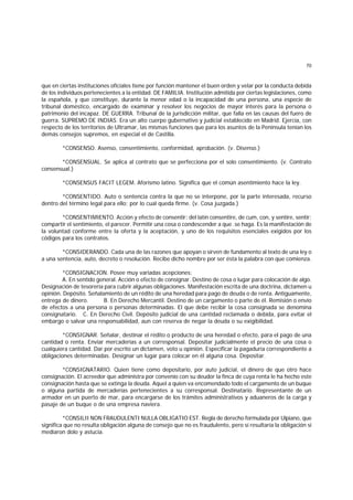 70
que en ciertas instituciones oficiales tiene por función mantener el buen orden y velar por la conducta debida
de los individuos pertenecientes a la entidad. DE FAMILIA. Institución admitida por ciertas legislaciones, como
la española, y que constituye, durante la menor edad o la incapacidad de una persona, una especie de
tribunal doméstico, encargado de examinar y resolver los negocios de mayor interés para la persona o
patrimonio del incapaz. DE GUERRA. Tribunal de la jurisdicción militar, que falla en las causas del fuero de
guerra. SUPREMO DE INDIAS. Era un alto cuerpo gubernativo y judicial establecido en Madrid. Ejercía, con
respecto de los territorios de Ultramar, las mismas funciones que para los asuntos de la Península tenían los
demás consejos supremos, en especial el de Castilla.
*CONSENSO. Asenso, consentimiento, conformidad, aprobación. (v. Disenso.)
*CONSENSUAL. Se aplica al contrato que se perfecciona por el solo consentimiento. (v. Contrato
consensual.)
*CONSENSUS FACIT LEGEM. Aforismo latino. Significa que el común asentimiento hace la ley.
*CONSENTIDO. Auto o sentencia contra la que no se interpone, por la parte interesada, recurso
dentro del término legal para ello; por lo cual queda firme. (v. Cosa juzgada.)
*CONSENTIMIENTO. Acción y efecto de consentir; del latín consentire, de cum, con, y sentire, sentir;
compartir el sentimiento, el parecer. Permitir una cosa o condescender a que .se haga. Es la manifestación de
la voluntad conforme entre la oferta y la aceptación, y uno de los requisitos esenciales exigidos por los
códigos para los contratos.
*CONSIDERANDO. Cada una de las razones que apoyan o sirven de fundamento al texto de una ley o
a una sentencia, auto, decreto o resolución. Recibe dicho nombre por ser ésta la palabra con que comienza.
*CONSIGNACION. Posee muy variadas acepciones:
A. En sentido general. Acción o efecto de consignar. Destino de cosa o lugar para colocación de algo.
Designación de tesorería para cubrir algunas obligaciones. Manifestación escrita de una doctrina, dictamen u
opinión. Depósito. Señalamiento de un rédito de una heredad para pago de deuda o de renta. Antiguamente,
entrega de dinero. B. En Derecho Mercantil. Destino de un cargamento o parte de él. Remisión o envío
de efectos a una persona o personas determinadas. El que debe recibir la cosa consignada se denomina
consignatario. C. En Derecho Civil. Depósito judicial de una cantidad reclamada o debida, para evitar el
embargo o salvar una responsabilidad, aun con reserva de negar la deuda o su exigibilidad.
*CONSIGNAR. Señalar, destinar el rédito o producto de una heredad o efecto, para el pago de una
cantidad o renta. Enviar mercaderías a un corresponsal. Depositar judicialmente el precio de una cosa o
cualquiera cantidad. Dar por escrito un dictamen, voto u opinión. Especificar la pagaduría correspondiente a
obligaciones determinadas. Designar un lugar para colocar en él alguna cosa. Depositar.
*CONSIGNATARIO. Quien tiene como depositario, por auto judicial, el dinero de que otro hace
consignación. El acreedor que administra por convenio con su deudor la finca de cuya renta le ha hecho este
consignación hasta que se extinga la deuda. Aquel a quien va encomendado todo el cargamento de un buque
o alguna partida de mercaderías pertenecientes a su corresponsal. Destinatario. Representante de un
armador en un puerto de mar, para encargarse de los trámites administrativos y aduaneros de la carga y
pasaje de un buque o de una empresa naviera.
*CONSILII NON FRAUDULENTI NULLA OBLIGATIO EST. Regla de derecho formulada por Ulpiano, que
significa que no resulta obligación alguna de consejo que no es fraudulento, pero sí resultaría la obligación si
mediaron dolo y astucia.
 