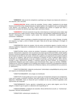 71
*CONSOCIO. Cada uno de los compañeros o partícipes que integran una empresa de comercio, o
una industrial, civil o mercantil.
*CONSOLIDACION. Acción o efecto de consolidar. Firmeza, solidez. Liquidación de una deuda
flotante al convertirla en fija. Aseguramiento de un régimen político o de un gobierno, por su acertada gestión
o por eliminar a los opositores. DE LEYES. Sistema legislativo que consiste en agrupar por orden y
numeración correlativa las distintas leyes dadas sobre una misma materia.
*CONSORCIO. Forma de asociación en que dos o más empresas se reúnen para actuar unidas, bajo
una misma dirección y reglas comunes, aunque conservando su personalidad e independencia jurídicas. (v.
"Kartell".) Participación en el destino; suerte común. Por extensión, matrimonio, sociedad conyugal.
Convivencia; cohabitación.
*CONSORTE. Quien es partícipe y compañero de igual suerte que otro u otros. Cónyuge: el marido
con respecto a su mujer, y ésta en relación con aquél. Cada uno de los que constituyen, en Aragón, el
consorcio foral.
*CONSPIRACION. Acción de conspirar. Acto de unirse secretamente algunos o muchos contra su
soberano o gobierno. Conjuración o confabulación de varias personas contra alguno, con el objeto de perderle
o causarle daño.
*CONSTITUCION. Acción o efecto de constituir. Formación o establecumiento de una cosa o un
derecho. Ordenamiento, disposición. Esta voz pertenece de modo especial al Derecho Político, donde significa
la forma o sistema de gobierno que tiene adoptado cada Estado. Acto o decreto fundamental en que están
determinados los derechos de una nación, la forma de su gobierno y la organización de los poderes públicos
de que éste se compone. Cada una de las ordenanzas o estatutos con que se gobierna algún cuerpo o
comunidad. En el Derecho Romano, la ley que establecía el príncipe, ya fuese por carta, edicto, decreto,
rescripto y orden. APOSTOLICA. Mandato o resolución solemne del Sumo Pontífice, de acatamiento o
cumplimiento obligatorio para toda la Iglesia o para determinados fieles, segun sus términos. CRIMINAL.
Conjunto de los carácteres biológicos de un individuo que integran un elemento de predisposición delictiva;
tal conducta constituye resultante o síntesis de la influencia recíproca, de la coordinación de sus carácteres.
(v. Delincuente.)
*CONSTITUCIONALIDAD. Calidad de constitucional. Conformidad o compatibilidad de una ley común
con respecto a la Constitución del Estado.
*CONSTITUCIONALMENTE. Con arreglo a la Constitución.
*CONSTITUTO. Ficción jurídica por la cual se supone que el enajenante entrega la cosa al adquirente,
y que éste la vuelve a transferir al primero, para que la posea no ya en nombre propio, sino en el del
adquirente. POSESORIO. Pacto en virtud del cual el vendedor de una cosa continúa ocupándola como
representante del comprador.
*CONSTREÑIMIENTO. Fuerza, apremio o compulsión que se ejerce sobre alguien, con el fin de
obligarle a realizar lo que no quiere o a abstenerse de lo querido por él.
*CONSUETUDINARIO. Lo habitual o de costumbre. Dícese del Derecho no escrito. (v. "Common law",
Costumbre, Derecho consuetudinario.)
*CONSUETUDO. Latinismo por costumbre (v.).
 