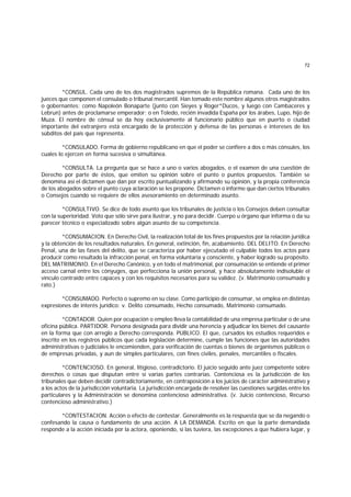 72
*CONSUL. Cada uno de los dos magistrados supremos de la República romana. Cada uno de los
jueces que componen el consulado o tribunal mercantil. Han tomado este nombre algunos otros magistrados
o gobernantes; como Napoleón Bonaparte (junto con Sieyes y Roger*Ducos, y luego con Cambaceres y
Lebrun) antes de proclamarse emperador; o en Toledo, recién invadida España por los árabes, Lupo, hijo de
Muza. El nombre de cónsul se da hoy exclusivamente al funcionario público que en puerto o ciudad
importante del extranjero está encargado de la protección y defensa de las personas e intereses de los
súbditos del país que representa.
*CONSULADO. Forma de gobierno republicano en que el poder se confiere a dos o más cónsules, los
cuales lo ejercen en forma sucesiva o simultánea.
*CONSULTA. La pregunta que se hace a uno o varios abogados, o el examen de una cuestión de
Derecho por parte de éstos, que emiten su opinión sobre el punto o puntos propuestos. También se
denomina así el dictamen que dan por escrito puntualizando y afirmando su opinión, y la propia conferencia
de los abogados sobre el punto cuya aclaración se les propone. Dictamen o informe que dan ciertos tribunales
o Consejos cuando se requiere de ellos asesoramiento en determinado asunto.
*CONSULTIVO. Se dice de todo asunto que los tribunales de justicia o los Consejos deben consultar
con la superioridad. Voto que sólo sirve para ilustrar, y no para decidir. Cuerpo u órgano que informa o da su
parecer técnico o especializado sobre algún asunto de su competencia.
*CONSUMACION. En Derecho Civil, la realización total de los fines propuestos por la relación jurídica
y la obtención de los resultados naturales. En general, extinción, fin, acabamiento. DEL DELITO. En Derecho
Penal, una de las fases del delito, que se caracteriza por haber ejecutado el culpable todos los actos para
producir como resultado la infracción penal, en forma voluntaria y consciente, y haber logrado su propósito.
DEL MATRIMONIO. En el Derecho Canónico, y en todo el matrimonial, por consumación se entiende el primer
acceso carnal entre los cónyuges, que perfecciona la unión personal, y hace absolutamente indisoluble el
vínculo contraído entre capaces y con los requisitos necesarios para su validez. (v. Matrimonio consumado y
rato.)
*CONSUMADO. Perfecto o supremo en su clase. Como participio de consumar, se emplea en distintas
expresiones de interés jurídico: v. Delito consumado, Hecho consumado, Matrimonio consumado.
*CONTADOR. Quien por ocupación o empleo lleva la contabilidad de una empresa particular o de una
oficina pública. PARTIDOR. Persona designada para dividir una herencia y adjudicar los bienes del causante
en la forma que con arreglo a Derecho corresponda. PUBLICO. El que, cursados los estudios requeridos e
inscrito en los registros públicos que cada legislación determine, cumple las funciones que las autoridades
administrativas o judiciales le encomienden, para verificación de cuentas o bienes de organismos públicos o
de empresas privadas, y aun de simples particulares, con fines civiles, penales, mercantiles o fiscales.
*CONTENCIOSO. En general, litigioso, contradictorio. El juicio seguido ante juez competente sobre
derechos o cosas que disputan entre sí varias partes contrarias. Contenciosa es la jurisdicción de los
tribunales que deben decidir contradictoriamente, en contraposición a los juicios de carácter administrativo y
a los actos de la jurisdicción voluntaria. La jurisdicción encargada de resolver las cuestiones surgidas entre los
particulares y la Administración se denomina contencioso administrativa. (v. Juicio contencioso, Recurso
contencioso administrativo.)
*CONTESTACION. Acción o efecto de contestar. Generalmente es la respuesta que se da negando o
confesando la causa o fundamento de una acción. A LA DEMANDA. Escrito en que la parte demandada
responde a la acción iniciada por la actora, oponiendo, si las tuviera, las excepciones a que hubiera lugar, y
 