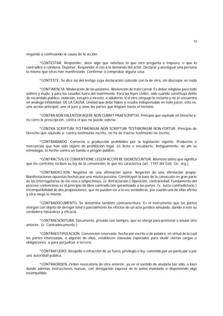 73
negando o confesando la causa de la acción.
*CONTESTAR. Responder; decir algo que satisface lo que otro pregunta o inquiere, o que lo
contradice o condena. Deponer. Responder el reo a la demanda del actor. Declarar y atestiguar una persona
lo mismo que otras han manifestado. Confirmar o comprobar alguna cosa
*CONTESTE. Se dice así del testigo cuya declaración coincide con la de otro, sin discrepar en nada
*CONTINENCIA. Moderación de las pasiones. Abstención de trato carnal. Es deber religioso para todo
soltero y viudo, y para los casados fuera del matrimonio. Para las leyes civiles, sólo cuando constituya delito
de escándalo público, violación, estupro o incesto, o adulterio, si el otro cónyuge lo reclama y no se encuentra
en análoga infidelidad. DE LA CAUSA. Unidad que debe haber y resulta indispensable en todo juicio; esto es,
una acción principal, uno el juez y unas las partes que litiguen hasta el término.
*CONTRA NON VALENTEM AGERE NON CURRIT PRAESCRIPTIO. Principio que equivale en Derecho a:
no corre la prescripción, contra el que no puede valerse.
*CONTRA SCRIPTUM TESTIMONIUM NON SCRIPTUM TESTIMONIUM NON FERTUR. Principio de
Derecho que equivale a: contra testimonio escrito, no ha de traerse testimonio no escrito.
*CONTRABANDO. Comercio o producción prohibidos por la legislación vigente. Productos o
mercancías que han sido objeto de prohibición legal. Lo ilícito o encubierto. Antiguamente, de ahí su
etimología, lo hecho contra un bando o pregón público.
*CONTRACTUS EX CONVENTIONE LEGEM ACCIPERE DIGNOSCUNTUR. Aforismo latino que significa
que los contratos reciben su ley de la convención, lo que los caracteriza (art. 1197 del Cód. Civ. arg.).
*CONTRADICCION. Negativa de una afirmación ajena. Negación de una afirmación propia.
Manifestaciones opuestas hechas por una misma persona. Constituyen la base de la convicción en gran parte
de los interrogatorios de los reos o sospechosos. (v. Retractación.) Oposición, contrariedad. Fundamento del
proceso contencioso es el principio de libre contradicción garantizado a las partes. (v. Juicio contradictorio.)
Incompatibilidad de dos proposiciones, que no pueden ser a la vez verdaderas, por cuanto una de ellas afirma
y otra niega lo mismo.
*CONTRADOCUMENTO. Se denomina también contraescritura. Es el instrumento que las partes
otorgan con objeto de derogar total o parcialmente los efectos de un acto jurídico simulado, dando a éste su
verdadera naturaleza y eficacia.
*CONTRAESCRITURA. Documento, privado casi siempre, que se otorga para protestar o anular otro
anterior. (v. Contradocumento.)
*CONTRAESTIPULACION. Convención reservada, hecha por escrito o de palabra, en virtud de la cual
las partes interesadas, o algunas de ellas, establecen cláusulas especiales para eludir ciertas cargas u
obligaciones, o para perjudicar a tercero.
*CONTRAFUERO. Atropello o infracción de un fuero, privilegio o ley, cometido por un particular o por
una autoridad pública.
*CONTRAORDEN. Orden revocatoria de otra anterior, ya en el sentido de anularla tan sólo, o bien
dando además instrucciones nuevas, con derogación expresa de lo antes mandado o disponiendo algo
incompatible.
 