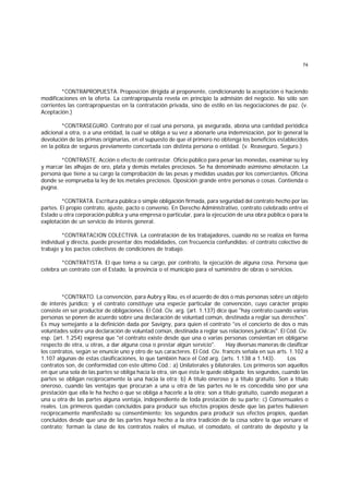 74
*CONTRAPROPUESTA. Proposición dirigida al proponente, condicionando la aceptación o haciendo
modificaciones en la oferta. La contrapropuesta revela en principio la admisión del negocio. No sólo son
corrientes las contrapropuestas en la contratación privada, sino de estilo en las negociaciones de paz. (v.
Aceptación.)
*CONTRASEGURO. Contrato por el cual una persona, ya asegurada, abona una cantidad periódica
adicional a otra, o a una entidad, la cual se obliga a su vez a abonarle una indemnización, por lo general la
devolución de las primas originarias, en el supuesto de que el primero no obtenga los beneficios establecidos
en la póliza de seguros previamente concertada con distinta persona o entidad. (v. Reaseguro, Seguro.)
*CONTRASTE. Acción o efecto de contrastar. Oficio público para pesar las monedas, examinar su ley
y marcar las alhajas de oro, plata y demás metales preciosos. Se ha denominado asimismo almotacén. La
persona que tiene a su cargo la comprobación de las pesas y medidas usadas por los comerciantes. Oficina
donde se eomprueba la ley de los metales preciosos. Oposición grande entre personas o cosas. Contienda o
pugna.
*CONTRATA. Escritura pública o simple obligación firmada, para seguridad del contrato hecho por las
partes. El propio contrato, ajuste, pacto o convenio. En Derecho Administrativo, contrato celebrado entre el
Estado u otra corporación pública y una empresa o particular, para la ejecución de una obra pública o para la
explotación de un servicio de interés general.
*CONTRATACION COLECTIVA. La contratación de los trabajadores, cuando no se realiza en forma
individual y directa, puede presentar dos modalidades, con frecuencia confundidas: el contrato colectivo de
trabajo y los pactos colectivos de condiciones de trabajo.
*CONTRATISTA. El que toma a su cargo, por contrato, la ejecución de alguna cosa. Persona que
celebra un contrato con el Estado, la provincia o el municipio para el suministro de obras o servicios.
*CONTRATO. La convención, para Aubry y Rau, es el acuerdo de dos o más personas sobre un objeto
de interés jurídico; y el contrato constituye una especie particular de convención, cuyo carácter propio
consiste en ser productor de obligaciones. El Cód. Civ. arg. (art. 1.137) dice que "hay contrato cuando varias
personas se ponen de acuerdo sobre una declaración de voluntad común, destinada a reglar sus derechos".
Es muy semejante a la definición dada por Savigny, para quien el contrato "es el concierto de dos o más
voluntades sobre una declaración de voluntad común, destinada a reglar sus relaciones jurídicas". El Cód. Civ.
esp. (art. 1.254) expresa que "el contrato existe desde que una o varias personas consientan en obligarse
respecto de otra, u otras, a dar alguna cosa o prestar algún servicio". Hay diversas maneras de clasificar
los contratos, según se enuncie uno y otro de sus caracteres. El Cód. Civ. francés señala en sus arts. 1.102 a
1.107 algunas de estas clasificaciones, lo que también hace el Cód arg. (arts. 1.138 a 1.143). Los
contratos son, de conformidad con este último Cód.: a) Unilaterales y bilaterales. Los primeros son aquellos
en que una sola de las partes se obliga hacia la otra, sin que ésta le quede obligada; los segundos, cuando las
partes se obligan recíprocamente la una hacia la otra; b) A título oneroso y a título gratuito. Son a título
oneroso, cuando las ventajas que procuran a una u otra de las partes no le es concedida sino por una
prestación que ella le ha hecho o que se obliga a hacerle a la otra; son a título gratuito, cuando aseguran a
una u otra de las partes alguna ventaja, independiente de toda prestación de su parte; c) Consensuales o
reales. Los primeros quedan concluidos para producir sus efectos propios desde que las partes hubiesen
recíprocamente manifestado su consentimiento; los segundos para producir sus efectos propios, quedan
concluidos desde que una de las partes haya hecho a la otra tradición de la cosa sobre la que versare el
contrato; forman la clase de los contratos reales el mutuo, el comodato, el contrato de depósito y la
 