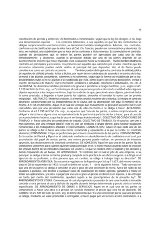 75
constitución de prenda y anticresis; d) Nominados e innominados, según que la ley los designe, o no, bajo
una denominación especial. Los contratos bilaterales, o sea aquellos en que los dos contratantes se
obligan recíprocamente uno hacia el otro, se denominan también sinalagmáticos. Además, los contratos,
conforme con la clasificación que de ellos hace el Cód. Civ. francés, pueden ser conmutativos y aleatorios. Es
ésta, en realidad, una subdivisión que se hace de los contratos a título oneroso. Es conmutativo el contrato,
cuando las prestaciones que se deben las partes pueden ser apreciadas por cada una de ellas
inmediatamente; y aleatorios, cuando la prestación debida por una de las partes depende de un
acontecimiento incierto que hace imposible esta evaluación hasta su realización. Puedentambiéndividirselos
contratos en principales y accesorios. Los primeros son aquellos que subsisten por sí solos, mientras que los
accesorios solamente pueden existir unidos al principal del que dependen. Así, el de fianza puede
considerarse como un contrato accesorio. También pueden distinguirse los contratos de utilidad pública
de aquellos de utilidad privada; lícitos o ilícitos, por razón de ser celebrados de acuerdo o en contra de la ley,
la moral o las buenas costumbres; solemnes o no solemnes, según que la forma sea establecida por la ley,
declarándolos nulos si no se ajustan a la establecida por ésta, como ocurre con ciertas donaciones; verbal o
escrito; de buena o de mala fe; civil o mercantil; verdadero o simulado; colectivos o individuales, etc. etc. A
LA GRUESA. Se denomina también prestamo a la gruesa o préstamo a riesgo marítimo; y es, según el art.
1.120 del Cód. de Com. arg., un "contrato por el cual una persona presta a otra cierta cantidad sobre algunos
objetos expuestos a los riesgos marítimos, bajo la condición de que, pereciendo esos objetos, pierda el dador
la suma prestada; y llegando a buen puerto los objetos, devuelva el tomador la suma con un premio
estipulado". ABSTRACTO. Moderna creación, o al menos análisis reciente de la técnica, la integra el contrato
abstracto, caracterizado por su independencia de la causa, por su abstracción (de aquí el nombre) de la
misma. A TITULO ONEROSO. Aquel en el cual las ventajas que mutuamente se procuran las partes no les son
concedidas sino por una prestación que cada una de ellas ha hecho o se obliga a hacer. ALEATORIO.
Conforme al art 1.790 del Cód. Civ. esp., es aquel en que "una de las partes, o ambas recíprocamente, se
obligan a dar o hacer alguna cosa en equivalencia de lo que la otra parte ha de dar o hacer, para el caso de
un acontecimiento incierto, o que ha de ocurrir en tiempo indeterminado". COLECTIVO DE CONDICIONES DE
TRABAJO. v. Pacto colectivo de condiciones de trabajo. COLECTIVO DE TRABAJO. Es el suscrito, con uno o
más patronos, por una entidad laboral; esto es, por un sindicato o grupo obrero, para facilitar ocupación
remunerada a los trabajadores afiliados o representados. CONMUTATIVO. Aquel en que cada una de las
partes se obliga a dar o hacer una cosa cierta, reconocida y equivalente a la que se recibe. (v. Contrato
aleatorio.) CONSENSUAL. El que se perfecciona por el mero consentimiento de las partes. CONSIGO MISMO.
En la noción de Planiol y Ripert es el celebrado mediante un desdoblamiento de cualidades en el cual, por
acumulación del papel de ambas partes, una misma persona puede realizar, en presencia de intereses
opuestos, dos declaraciones de voluntad correlativas. DE ADHESION. Aquel en que una de las partes fija las
condiciones uniformes para cuantos quieran luego participar en él, si existe mutuo acuerdo sobre la creación
del vínculo dentro de las inflexibles cláusulas. DE AJUSTE. El que se celebra entre el capitán y los oficiales y
demás tripulación de un buque. DE APRENDIZAJE. "El contrato por el cual el jefe de una empresa, o su
principal, se obliga a iniciar en forma gradual y completa en la práctica de un oficio o negocio, o a dirigir en el
ejercicio de su profesión, a otra persona que, en cambio, se obliga a trabajar bajo su dirección". DE
ARRENDAMIENTO AGRICOLA. Se encuentra regulado en la Argentina por la Ley 11.627, del mismo nombre,
dada el 28 de septiembre de 1932; la cual lo define en su art. 1 de la siguiente forma: "Todo contrato en
que una de las partes se obliga a conceder el uso o goce de una extensión de tierra, fuera del radio de las
ciudades o pueblos, con destino a cualquier clase de explotación de índole agrícola, ganadera o mixta en
todas sus aplicaciones, y la otra, a pagar por ese uso o goce un precio en dinero o en especie, o de entregar
un tanto por ciento del rendimiento, quedará sujeto a las prescripciones de la presente ley". DE
ARRENDAMIENTO DE COSAS. Convenio por el cual el propietario o poseedor de una cosa mueble o inmueble
concede a otra persona el uso y disfrute de aquélla durante tiempo determinado y precio cierto o servicio
especificado. DE ARRENDAMIENTO DE OBRAS o SERVICIOS. Aquel en el cual una de las partes se
compromete a hacer una obra o a prestar un servicio mediante el precio que otra ha de abonarle. DE
CAMBIO. El art. 589 del Cód. de Com. arg. lo define diciendo que "Es una convención por la cual una persona
se obliga, mediante un valor prometido o entregado, a hacer pagar por un tercero al otro contratante, o a
 