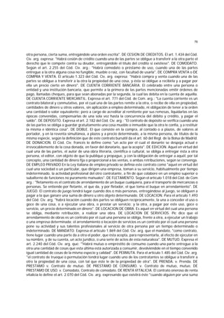 76
otra persona, cierta suma, entregándole una orden escrita". DE CESION DE CREDITOS. El art. 1.434 del Cód.
Civ. arg. expresa: "Habrá cesión de crédito cuando una de las partes se obligue a transferir a la otra parte el
derecho que le compete contra su deudor, entregándole el título del crédito si existiese". DE COMODATO.
Según el art. 2.255 del Cód. Civ. arg.: "Habrá comodato o préstamo de uso, cuando una de las partes
entregue a la otra alguna cosa no fungible, mueble o raíz, con facultad de usarla". DE COMPRA VENTA o DE
COMPRA Y VENTA. El artículo 1.323 del Cód. Civ. arg. expresa: "Habrá compra y venta cuando una de las
partes se obligue a transferir a la otra la propiedad de una cosa, y ésta se obligue a recibirla y a pagar por
ella un precio cierto en dinero". DE CUENTA CORRIENTE BANCARIA. El celebrado entre una persona o
entidad y una institución bancaria, que permite a la primera de las partes mencionadas emitir órdenes de
pago, llamadas cheques, para que sean abonadas por la segunda, la cual las debita en la cuenta de aquélla.
DE CUENTA CORRIENTE MERCANTIL. Expresa el art. 771 del Cód. de Com. arg.: "La cuenta corriente es un
contrato bilateral y conmutativo, por el cual una de las partes remite a la otra, o recibe de ella en propiedad,
cantidades de dinero u otros valores, sin aplicación a empleo determinado, ni obligación de tener a la orden
una cantidad o valor equivalente; pero a cargo de acreditar al remitente por sus remesas, liquidarlas en las
épocas convenidas, compensarlas de una sola vez hasta la concurrencia del débito y crédito, y pagar el
saldo". DE DEPOSITO. Expresa el art. 2.182 del Cód. Civ. arg.: "El contrato de depósito se verifica cuando una
de las partes se obliga a guardar gratuitamente una cosa mueble o inmueble que la otra le confía, y a restituir
la misma e idéntica cosa". DE DOBLE. El que consiste en la compra, al contado o a plazos, de valores al
portador, y en la reventa simultánea, a plazos y a precio determinado, a la misma persona, de títulos de la
misma especie, según la definición que de este contrato bursátil da el art. 60 del Regl. de la Bolsa de Madrid.
DE DONACION. El Cód. Civ. francés lo define como "un acto por el cual el donante se despoja actual e
irrevocablemente de la cosa donada, en favor del donatario, que la acepta". DE EDICION. Aquel en virtud del
cual una de las partes, el autor de una obra literaria, científica o cultural, se obliga a entregar ésta a otra
persona, el editor, con objeto de que la publique y propague, y con la obligación de entregar a aquél, por tal
concepto, una cantidad de dinero fija o proporcional a las ventas, o ambas retribuciones, según se convenga.
DE EMPLEO PRIVADO En la Ley italiana de empleo privado se definía este contrato como "aquel en virtud del
cual una sociedad o un particular, que dirigen una empresa, toman a su servicio, habitualmente por tiempo
indeterminado, la actividad profesional del otro contratante, a fin de que colabore en un empleo superior o
subalterno de funciones no puramente manuales". DE FLETAMENTO. Según el artículo 1.018 del Cód. de Com
arg.: "fletamento es el contrato de arrendamiento de un buque cualquiera, para el transporte de mercancías o
personas. Se entiende por fletante, el que da, y por fletador, el que toma el buque en arrendamiento". DE
JUEGO. El contrato de juego tendrá lugar cuando dos o más personas, entregándose al juego, se obliguen a
pagar a la que ganare una suma de dinero u otro objeto determunado. DE LOCACION. Para el artículo 1.493
del Cód. Civ. arg. "habrá locación cuando dos partes se obliguen recíprocamente, la una a conceder el uso o
goce de una cosa, o a ejecutar una obra, o prestar un servicio; y la otra, a pagar por este uso, goce o
servicio, un precio determinado en dinero". DE LOCACION DE OBRA. Es aquel en virtud del cual una persona
se obliga, mediante retribución, a realizar una obra. DE LOCACION DE SERVICIOS. Pic dice que el
arrendamiento de obras es un contrato por el cual una persona se obliga, frente a otra, a ejecutar un trabajo
o una empresa determinada; el arrendamiento o locación de servicios es un contrato por el cual una persona
pone su actividad y sus talentos profesionales al servicio de otra persona por un tiempo determinado o
indeterminado. DE MANDATO. Expresa el artículo 1.869 del Cód. Civ. arg. que el mandato, "como contrato,
tiene lugar cuando una parte da a otra el poder, que ésta acepta, para representarla, al efecto de ejecutar en
su nombre, y de su cuenta, un acto jurídico, o una serie de actos de esta naturaleza". DE MUTUO. Expresa el
art. 2.240 del Cód. Civ. arg. que: "'Habrá mutuo o empréstito de consumo cuando una parte entregue a la
otra una cantidad de cosas que esta última está autorizada a consumir, devolviéndole en el tiempo convenido
igual cantidad de cosas de la misma especie y calidad". DE PERMUTA. Para el artículo 1.485 del Cód. Civ. arg.
"el contrato de trueque o permutación tendrá lugar cuando uno de los contratantes se obligue a transferir a
otro la propiedad de una cosa, con tal que éste le de la propiedad de otra". DE PRENDA. v. Prenda. DE
PRESTAMO v. Contrato de mutuo. DE PRESTAMO DE CONSUMO. v. Contrato de mutuo, mutuo. DE
PRESTAMO DE USO. v. Comodato, Contrato de comodato. DE RENTA VITALICIA. El contrato oneroso de renta
vitalicia lo define el art. 2.070 del Cód. Civ. arg. expresando que existirá éste "cuando alguien por una suma
 