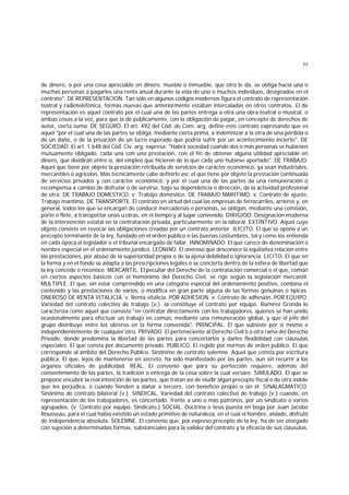 77
de dinero, o por una cosa apreciable en dinero, mueble o inmueble, que otro le da, se obliga hacia una o
muchas personas a pagarles una renta anual durante la vida de uno o muchos individuos, designados en el
contrato", DE REPRESENTACION. Tan sólo en algunos códigos modernos figura el contrato de representación
teatral y radiotelefónica, formas nuevas que anteriormente estaban intercaladas en otros contratos. El de
representación es aquel contrato por el cual una de las partes entrega a otra una obra teatral o musical, o
ambas cosas a la vez, para que la dé públicamente, con la obligación de pagar, en concepto de derechos de
autor, cierta suma. DE SEGURO. El art. 492 del Cód. de Com. arg. define este contrato expresando que es
aquel "por el cual una de las partes se obliga, mediante cierta prima, a indemnizar a la otra de una pérdida o
de un daño, o de la privación de un lucro esperado que podría sufrir por un acontecimiento incierto". DE
SOCIEDAD. El art. 1.648 del Cód. Civ. arg. expresa: "Habrá sociedad cuando dos o más personas se hubiesen
mutuamente obligado, cada una con una prestación, con el fin de obtener alguna utilidad apreciable en
dinero, que dividirán entre sí, del empleo que hicieren de lo que cada uno hubiese aportado". DE TRABAJO.
Aquel que tiene por objeto la prestación retribuída de servicios de carácter económico, ya sean industriales,
mercantiles o agrícolas. Más técnicamente cabe definirlo así: el que tiene por objeto la prestación continuada
de servicios privados y con carácter económico, y por el cual una de las partes da una remuneración o
recompensa a cambio de disfrutar o de servirse, bajo su dependencia o dirección, de la actividad profesional
de otra. DE TRABAJO DOMESTICO. v. Trabajo doméstico. DE TRABAJO MARITIMO. v. Contrato de ajuste,
Trabajo marítimo. DE TRANSPORTE. El contrato en virtud del cual las empresas de ferrocarriles, arrieros y, en
general, todos los que se encargan de conducir mercaderías o personas, se obligan, mediante una comisión,
porte o flete, a transportar unas u otras, en el tiempo y al lugar convenido. DIRIGIDO. Designación moderna
de la intervención estatal en la contratación privada, particularmente en la laboral. EXTINTIVO. Aquel cuyo
objeto consiste en revocar las obligaciones creadas por un contrato anterior. ILICITO. El que se opone a un
precepto terminante de la ley, fundado en el orden público o las buenas costumbres, tal y como los entienda
en cada época el legislador o el tribunal encargado de fallar. INNOMINADO. El que carece de denominación o
nombre especial en el ordenamiento jurídico. LEONINO. El oneroso que desconoce la equitativa relación entre
las prestaciones, por abuso de la superioridad propia o de la ajena debilidad o ignorancia. LICITO. El que en
la forma y en el fondo se adapta a las prescripciones legales o se concierta dentro de la esfera de libertad que
la ley concede o reconoce. MERCANTIL. El peculiar del Derecho de la contratación comercial o el que, común
en ciertos aspectos básicos con el homónimo del Derecho Civil, se rige según la legislación mercantil.
MULTIPLE. El que, sin estar comprendido en una categoría especial del ordenamiento positivo, combina el
contenido y las prestaciones de varios, o modifica en gran parte alguna de las formas genuinas o típicas.
ONEROSO DE RENTA VITALICIA. v. Renta vitalicia. POR ADHESION. v. Contrato de adhesión. POR EQUIPO.
Variedad del contrato colectivo de trabajo (v.). la constituye el contrato por equipo. Ramírez Gronda lo
caracteriza como aquel que consiste "en contratar directamente con los trabajadores, quienes se han unido
ocasionalmente para efectuar un trabajo en común, mediante una remuneración global, y que el jefe del
grupo distribuye entre los obreros en la forma convenida". PRINCIPAL. El que subsiste por sí mismo e
independientemente de cualquier otro. PRIVADO. El perteneciente al Derecho Civil o a otra rama del Derecho
Privado, donde predomina la libertad de las partes para concertarlos y darles flexibilidad con cláusulas
especiales. El que consta por documento privado. PUBLICO. El regido por normas de orden público. El que
corresponde al ámbito del Derecho Público. Sinónimo de contrato solemne. Aquel que consta por escritura
pública. El que, lejos de mantenerse en secreto, ha sido manifestado por las partes, aun sin recurrir a los
organos oficiales de publicidad. REAL. El convenio que para su perfección requiere, además del
consentimiento de las partes, la tradición o entrega de la cosa sobre la cual versare. SIMULADO. El que se
propone encubrir la real intención de las partes, que tratan así de eludir algún precepto fiscal o de otra índole
que les perjudica, o cuando tienden a dañar a tercero, con beneficio propio o sin él. SINALAGMATICO.
Sinónimo de contrato bilateral (v.). SINDICAL. Variedad del contrato colectivo de trabajo (v.) cuando, en
representación de los trabajadores, es concertado. frente a uno o más patronos, por un sindicato o varios
agrupados. (v. Contrato por equipo, Sindicato.) SOCIAL. Doctrina o tesis puesta en boga por Juan Jacobo
Rousseau, para el cual había existido un estado primitivo de naturaleza, en el cual el hombre, aislado, disfrutó
de independencia absoluta. SOLEMNE. El convenio que, por expreso precepto de la ley, ha de ser otorgado
con sujeción a determinadas formas, substanciales para la validez del contrato y la eficacia de sus cláusulas.
 