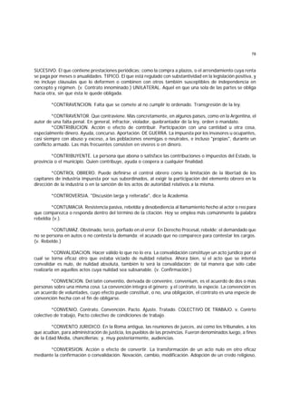 78
SUCESIVO. El que contiene prestaciones periódicas; como la compra a plazos, o el arrendamiento cuya renta
se paga por meses o anualidades. TIPICO. El que está regulado con substantividad en la legislación positiva, y
no incluye cláusulas que lo deformen o combinen con otros también susceptibles de independencia en
concepto y régimen. (v. Contrato innominado.) UNILATERAL. Aquel en que una sola de las partes se obliga
hacia otra, sin que ésta le quede obligada.
*CONTRAVENCION. Falta que se comete al no cumplir lo ordenado. Transgresión de la ley.
*CONTRAVENTOR. Que contraviene. Más concretamente, en algunos países, como en la Argentina, el
autor de una falta penal. En general, infractor, violador, quebrantador de la ley, orden o mandato.
*CONTRIBUCION. Acción o efecto de contribuir. Participación con una cantidad u otra cosa,
especialmente dinero. Ayuda, concurso. Aportación. DE GUERRA. La impuesta por los invasores u ocupantes,
casi siempre con abuso y exceso, a las poblaciones enemigas o neutrales, e incluso "propias", durante un
conflicto armado. Las más frecuentes consisten en víveres o en dinero.
*CONTRIBUYENTE. La persona que abona o satisface las contribuciones o impuestos del Estado, la
provincia o el municipio. Quien contribuye, ayuda o coopera a cualquier finalidad.
*CONTROL OBRERO. Puede definirse el control obrero como la limitación de la libertad de los
capitanes de industria impuesta por sus subordinados, al exigir la participación del elemento obrero en la
dirección de la industria o en la sanción de los actos de autoridad relativos a la misma.
*CONTROVERSIA. "Discusión larga y reiterada", dice la Academia.
*CONTUMACIA. Resistencia pasiva, rebeldía y desobediencia al llamamiento hecho al actor o reo para
que comparezca o responda dentro del término de la citación. Hoy se emplea más comúnmente la palabra
rebeldía (v.).
*CONTUMAZ. Obstinado, terco, porfiado en el error. En Derecho Procesal, rebelde; el demandado que
no se persona en autos o no contesta la demanda; el acusado que no comparece para contestar los cargos.
(v. Rebelde.)
*CONVALIDACION. Hacer válido lo que no lo era. La convalidación constituye un acto jurídico por el
cual se torna eficaz otro que estaba viciado de nulidad relativa. Ahora bien, si el acto que se intenta
convalidar es nulo, de nulidad absoluta, también lo será la convalidación; de tal manera que sólo cabe
realizarla en aquellos actos cuya nulidad sea subsanable. (v. Confirmación.)
*CONVENCION. Del latín conventio, derivada de convenire, convenium, es el acuerdo de dos o más
personas sobre una misma cosa. La convención integra el género; y el contrato, la especie. La convención es
un acuerdo de voluntades, cuyo efecto puede constituir, o no, una obligación, el contrato es una especie de
convención hecha con el fin de obligarse.
*CONVENIO. Contrato. Convención. Pacto. Ajuste. Tratado. COLECTIVO DE TRABAJO. v. Contrto
colectivo de trabajo, Pacto colectivo de condiciones de trabajo.
*CONVENTO JURIDICO. En la Roma antigua, las reuniones de jueces, así como los tribunales, a los
que acudían, para administración de justicia, los pueblos de las provincias. Fueron denominados luego, a fines
de la Edad Media, chancillerías; y, muy posteriormente, audiencias.
*CONVERSION. Acción o efecto de convertir. La transformación de un acto nulo en otro eficaz
mediante la confirmación o convalidación. Novación, cambio, modificación. Adopción de un credo religioso,
 