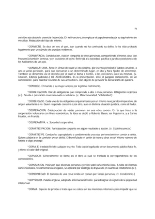 79
considerado desde la creencia favorecida. En lo financiero, reemplazar el papel moneda por su equivalente en
metálico. Reducción del tipo de interés.
*CONVICTO. Se dice del reo al que, aun cuando no ha confesado su delito, le ha sido probado
legalmente por un cúmulo de pruebas evidentes.
*CONVIVENCIA. Cohabitación, vida en compañía de otras personas, compartiendo al menos casa, con
frecuencia también la mesa, y en ocasiones el lecho. Referida a la sociedad, pacífica o jurídica coexistencia de
los habitantes de un país.
*CONVOCATORIA. Acto en virtud del cual se cita o llama, por escrito personal o público anuncio, a
una o varias personas, para que concurran a un determinado lugar, en día y hora fijados de antemano.
También se denomina así el decreto por el cual se llama a Cortes, a las elecciones para las mismas. (v.
Citación, Edictos judiciales.) DE ACREEDORES. Es la presentación, ante el juzgado competente, de un
comerciante, para solicitar reunión de sus acreedores, con objeto de prevenir la declaración de quiebra.
*CONYUGE. El marido o su mujer unidos por legítimo matrimonio.
*COOBLIGACION. Vínculo obligatorio que comprende a dos o más personas. Obligación recíproca
(v.). Deuda o prestación mancomunada o solidaria. (v. Mancomunidad, Solidaridad.)
*COOBLIGADO. Cada uno de los obligados conjuntamente por un mismo nexo jurídico imperativo, de
origen voluntario o no. Quien responde con otro o por otro, aun en distinta situación jurídica, como el fiador.
*COOPERACION. Colaboración de varias personas en una obra común. En lo que hace a la
cooperación voluntaria con fines económicos, la idea se debió a Roberto Owen, en Inglaterra, y a Carlos
Fourier, en Francia.
*COOPERATIVA. v. Sociedad cooperativa.
*COPARTICIPACION. Participación conjunta en algún resultado o acción. (v. Codelincuencia.)
*COPARTICIPE. Condueño, copropietario o condómino de una cosa perteneciente en común a varios.
Quien colabora en la comisión de un delito. El beneficiado en unión de otro u otros en un mismo número de
lotería o algo análogo.
*COPIA. El traslado fiel de cualquier escrito. Toda copia legalizada de un documento público hace fe,
y tiene el valor del original.
*COPIADOR. Generalmente se llama así el libro al cual se traslada la correspondencia de los
comerciantes.
*COPOSESION. Posesión que diversas personas ejercen sobre una misma cosa. A falta de normas
convencionales, testamentarias o legales, se aplicará por analogía lo dispuesto en cuanto al condominio (v.).
*COPROPIEDAD. El dominio de una cosa tenida en común por varias personas. (v. Condominio.)
*COPYRIGHT. Palabra inglesa, adoptada internacionalmente, para designar el registro de la propiedad
intelectual.
*CORMA. Especie de prisión o traba que se coloca en los miembros inferiores para impedir que se
 