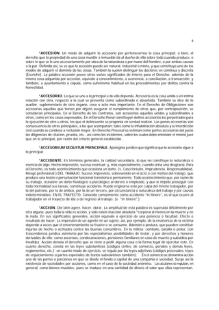 8
*ACCESION. Un modo de adquirir lo accesorio por pertenecernos la cosa principal; o bien, el
derecho que la propiedad de una cosa mueble o inmueble da al dueño de ella sobre todo cuando produce, o
sobre lo que se le une accesoriamente por obra de la naturaleza o por mano del hombre, o por ambas causas
a la par. Definida así, se ve que la accesión puede ser natural, industrial o mixta, y que constituye uno de los
modos de adquirir el dominio de las cosas. También la suelen distinguir los doctores en continua y discreta
(Escriche). La palabra accesión posee otros varios significados de interés para el Derecho: además de la
misma cosa adquirida por accesión, equivale a consentimiento, a avenencia, a conciliación, a transacción; y
también, a ayuntamiento o cópula, como eufemismo habitual en los procedimientos por delitos contra la
honestidad.
*ACCESORIO. Lo que se une a lo principal o de ello depende. Accesoria es la cosa unida o en íntima
relación con otra, respecto a la cual se presenta como subordinada o absorbida. También se dice de lo
auxiliar, suplementario de otro órgano, cosa o acto más importante. En el Derecho de Obligaciones son
accesorias aquellas que tienen por objeto asegurar el cumplimiento de otras que, por contraposición, se
consideran principales. En el Derecho de los Contratos, son accesorios aquellos unidos y subordinados a
otros, como en los casos expresados. En el Derecho Penal constituyen delitos accesorios los perpetrados para
la ejecución de otro u otros, los que el delincuente se proponía en verdad realizar. Las penas accesorias son
consecuencia de otras principales, a las que acompañan; tales como la inhabilitación absoluta y la interdicción
civil cuando se condena a reclusión mayor. En Derecho Procesal se estiman como partes accesorias del juicio
las diligencias de citación, prueba, etc., así como los incidentes, sobre los cuales debe entender el mismo juez
que en lo principal, por razón del criterio general establecido .
*ACCESORIUM SEQUITUR PRINCIPALE. Apotegma jurídico que significa que lo accesorio sigue a
lo principal.
*ACCIDENTE. En términos generales, la calidad secundaria, lo que no constituye la naturaleza o
esencia de algo. Hecho imprevisto, suceso eventual; y, más especialmente, cuando orina una desgracia. Para
el Derecho, es todo acontecimiento que ocasiona un daño. (v. Caso fortuito, Imprudencia, Responsabilidad,
Riesgo profesional.) DEL TRABAJO. Suceso imprevisto, sobrevenido en el acto o con motivo del trabajo, que
produce una lesión o perturbación funcional transitoria o permanente. Todo acontecimiento que, por razón de
su trabajo, ocasione un daño fisiológico o psicológico al obrero o empleado, y que le impida proseguir con
toda normalidad sus tareas, constituye accidente. Puede originarse éste por culpa del mismo trabajador, por
la del patrono, por la de ambos, por la de un tercero, por circunstancia o naturaleza del trabajo y por causas
indeterminables. EN EL TRAYECTO. Conocido comúnmente como accidente "in itinere", es el que ocurre al
trabajador en el trayecto de ida o de regreso al trabajo. (v. "In itinere".)
*ACCION. Del latín agere, hacer, obrar. La amplitud de esta palabra es superada difícilmente por
otra alguna; pues toda la vida es acción, y sólo existe inacción absoluta *corporal al menos en la muerte y en
la nada. En sus significados generales, acción equivale a ejercicio de una potencia o facultad. Efecto o
resultado de hacer. La impresión de un agente en un sujeto; así, por ejemplo, de la resistencia de la víctima
depende a veces que el envenenamiento se frustre o se consume. Ademán o postura, que pueden constituir
injurias de hecho o actitudes contra las buenas costumbres. En la milicia: combate, batalla o pelea; con
trascendencia jurídica asimismo por las especialísimas posibilidades de testar, y por derechos y honores
derivados de ello; como ascensos, condecoraciones, pensiones familiares en caso de muerte y subsidios por
invalidez. Acción denota el derecho que se tiene a pedir alguna cosa o la forma legal de ejercitar éste. En
cuanto derecho, consta en las leyes substantivas (códigos civiles, de comercio, penales y demás leyes,
reglamentos, etc.); en cuanto modo de ejercicio, se regula por las leyes adjetivas (códigos procesales, leyes
de enjuiciamiento o partes especiales de textos substantivos también). En el comercio se denomina acción
una de las partes o porciones en que se divide el fondo o capital de una compañía o sociedad. Surge así la
existencia de sociedades por acciones, como en el caso de la sociedad anónima. Las accionessereputan,en
general, como bienes muebles; pues se traduce en una cantidad de dinero el valor que ellas representan.
 